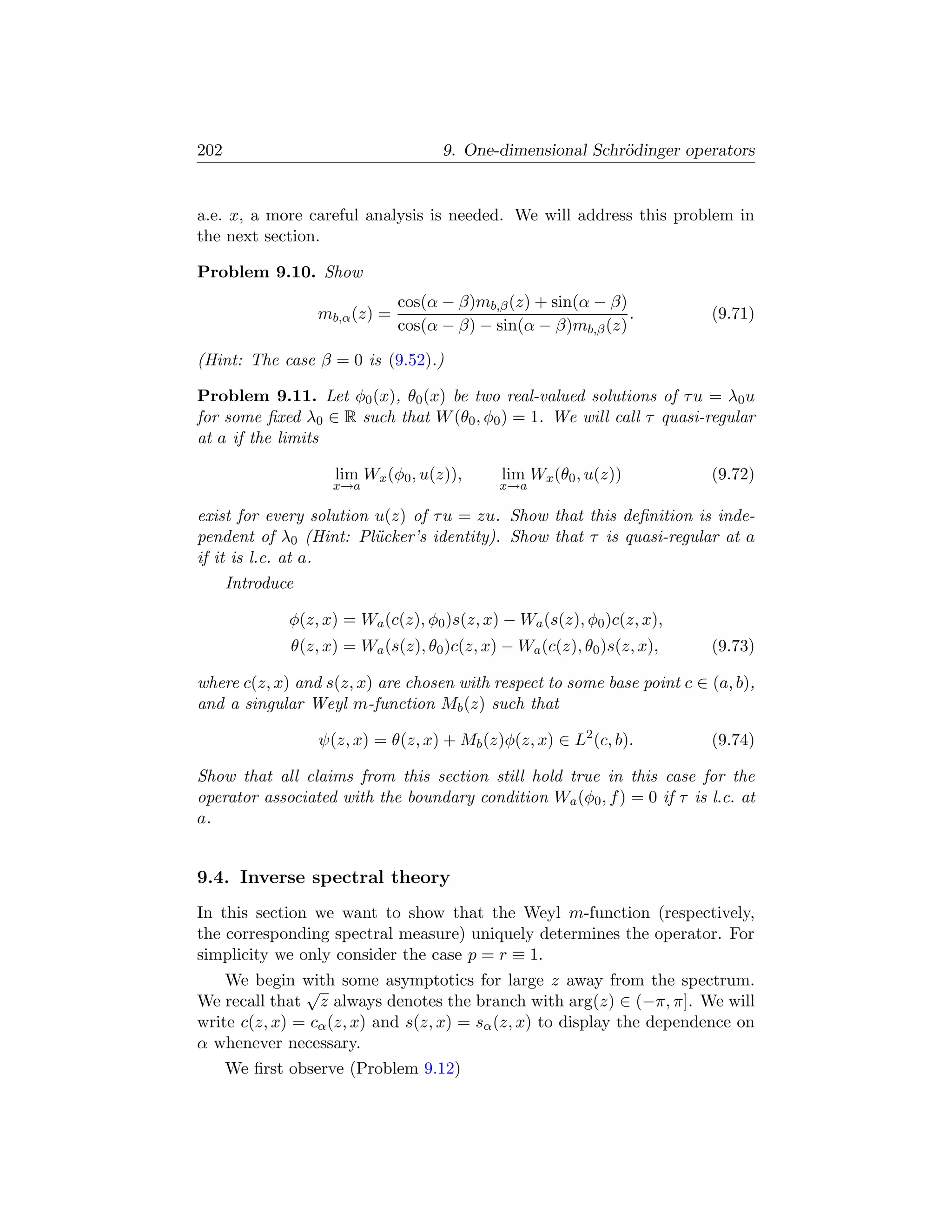 202                                  9. One-dimensional Schr¨dinger operators
                                                            o


a.e. x, a more careful analysis is needed. We will address this problem in
the next section.

Problem 9.10. Show
                               cos(α − β)mb,β (z) + sin(α − β)
                  mb,α (z) =                                   .         (9.71)
                               cos(α − β) − sin(α − β)mb,β (z)

(Hint: The case β = 0 is (9.52).)

Problem 9.11. Let φ0 (x), θ0 (x) be two real-valued solutions of τ u = λ0 u
for some ﬁxed λ0 ∈ R such that W (θ0 , φ0 ) = 1. We will call τ quasi-regular
at a if the limits

                    lim Wx (φ0 , u(z)),       lim Wx (θ0 , u(z))         (9.72)
                    x→a                      x→a

exist for every solution u(z) of τ u = zu. Show that this deﬁnition is inde-
pendent of λ0 (Hint: Pl¨cker’s identity). Show that τ is quasi-regular at a
                         u
if it is l.c. at a.
      Introduce

              φ(z, x) = Wa (c(z), φ0 )s(z, x) − Wa (s(z), φ0 )c(z, x),
              θ(z, x) = Wa (s(z), θ0 )c(z, x) − Wa (c(z), θ0 )s(z, x),   (9.73)

where c(z, x) and s(z, x) are chosen with respect to some base point c ∈ (a, b),
and a singular Weyl m-function Mb (z) such that

                  ψ(z, x) = θ(z, x) + Mb (z)φ(z, x) ∈ L2 (c, b).         (9.74)

Show that all claims from this section still hold true in this case for the
operator associated with the boundary condition Wa (φ0 , f ) = 0 if τ is l.c. at
a.


9.4. Inverse spectral theory
In this section we want to show that the Weyl m-function (respectively,
the corresponding spectral measure) uniquely determines the operator. For
simplicity we only consider the case p = r ≡ 1.
    We begin with some asymptotics for large z away from the spectrum.
               √
We recall that z always denotes the branch with arg(z) ∈ (−π, π]. We will
write c(z, x) = cα (z, x) and s(z, x) = sα (z, x) to display the dependence on
α whenever necessary.
      We ﬁrst observe (Problem 9.12)
 