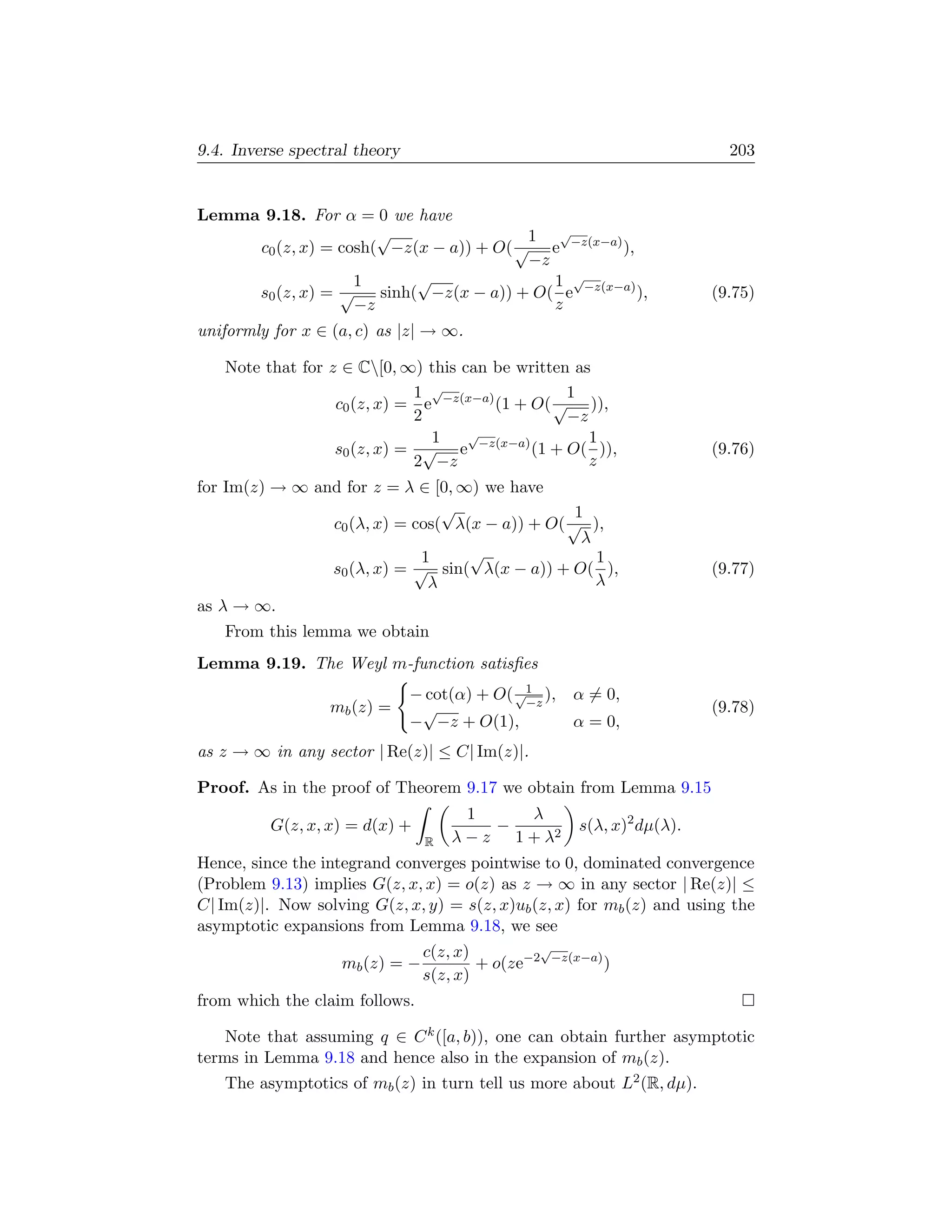 9.4. Inverse spectral theory                                             203


Lemma 9.18. For α = 0 we have
                      √                 1 √
     c0 (z, x) = cosh( −z(x − a)) + O( √ e −z(x−a) ),
                                        −z
                   1       √               1 √
     s0 (z, x) = √    sinh( −z(x − a)) + O( e −z(x−a) ),               (9.75)
                   −z                      z
uniformly for x ∈ (a, c) as |z| → ∞.

   Note that for z ∈ C[0, ∞) this can be written as
                             1 √                 1
                  c0 (z, x) = e −z(x−a) (1 + O( √ )),
                             2                   −z
                               1    √               1
                  s0 (z, x) = √ e −z(x−a) (1 + O( )),                  (9.76)
                             2 −z                   z
for Im(z) → ∞ and for z = λ ∈ [0, ∞) we have
                                √                1
                c0 (λ, x) = cos( λ(x − a)) + O( √ ),
                                                  λ
                             1     √                1
                s0 (λ, x) = √ sin( λ(x − a)) + O( ),                   (9.77)
                              λ                     λ
as λ → ∞.
   From this lemma we obtain
Lemma 9.19. The Weyl m-function satisﬁes
                               − cot(α) + O( √1 ),
                                              −z
                                                     α = 0,
                  mb (z) =      √                                      (9.78)
                               − −z + O(1),          α = 0,
as z → ∞ in any sector | Re(z)| ≤ C| Im(z)|.

Proof. As in the proof of Theorem 9.17 we obtain from Lemma 9.15
                                      1     λ
          G(z, x, x) = d(x) +            −           s(λ, x)2 dµ(λ).
                                R   λ − z 1 + λ2
Hence, since the integrand converges pointwise to 0, dominated convergence
(Problem 9.13) implies G(z, x, x) = o(z) as z → ∞ in any sector | Re(z)| ≤
C| Im(z)|. Now solving G(z, x, y) = s(z, x)ub (z, x) for mb (z) and using the
asymptotic expansions from Lemma 9.18, we see
                                c(z, x)         √
                   mb (z) = −           + o(ze−2 −z(x−a) )
                                s(z, x)
from which the claim follows.

    Note that assuming q ∈ C k ([a, b)), one can obtain further asymptotic
terms in Lemma 9.18 and hence also in the expansion of mb (z).
   The asymptotics of mb (z) in turn tell us more about L2 (R, dµ).
 