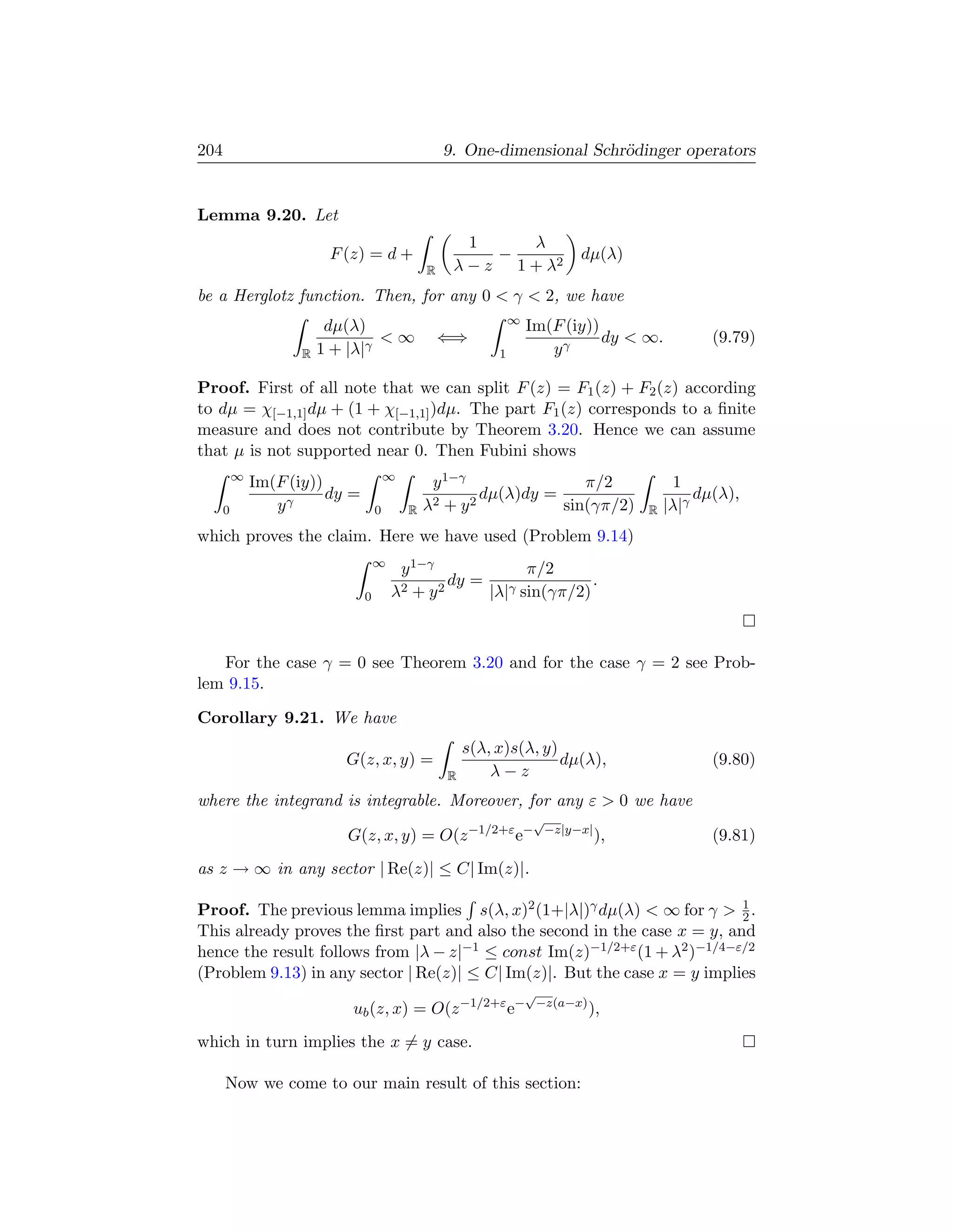 204                                                 9. One-dimensional Schr¨dinger operators
                                                                           o


Lemma 9.20. Let
                                                       1     λ
                          F (z) = d +                     −                    dµ(λ)
                                                R    λ − z 1 + λ2
be a Herglotz function. Then, for any 0  γ  2, we have
                                                                 ∞
                          dµ(λ)                                      Im(F (iy))
                                  ∞                ⇐⇒                          dy  ∞.             (9.79)
                     R   1 + |λ|γ                            1          yγ

Proof. First of all note that we can split F (z) = F1 (z) + F2 (z) according
to dµ = χ[−1,1] dµ + (1 + χ[−1,1] )dµ. The part F1 (z) corresponds to a ﬁnite
measure and does not contribute by Theorem 3.20. Hence we can assume
that µ is not supported near 0. Then Fubini shows
          ∞                             ∞
              Im(F (iy))                          y 1−γ              π/2                      1
                         dy =                           dµ(λ)dy =                                 dµ(λ),
      0          yγ                 0       R   λ2 + y2           sin(γπ/2)              R   |λ|γ
which proves the claim. Here we have used (Problem 9.14)
                                    ∞
                                         y 1−γ              π/2
                                                 dy =                .
                                0       λ2 + y 2      |λ|γ sin(γπ/2)



   For the case γ = 0 see Theorem 3.20 and for the case γ = 2 see Prob-
lem 9.15.

Corollary 9.21. We have
                                                        s(λ, x)s(λ, y)
                            G(z, x, y) =                               dµ(λ),                       (9.80)
                                                    R       λ−z
where the integrand is integrable. Moreover, for any ε  0 we have
                                                                     √
                            G(z, x, y) = O(z −1/2+ε e−                    −z|y−x|
                                                                                    ),              (9.81)
as z → ∞ in any sector | Re(z)| ≤ C| Im(z)|.

Proof. The previous lemma implies s(λ, x)2 (1+|λ|)γ dµ(λ)  ∞ for γ  1 .  2
This already proves the ﬁrst part and also the second in the case x = y, and
hence the result follows from |λ − z|−1 ≤ const Im(z)−1/2+ε (1 + λ2 )−1/4−ε/2
(Problem 9.13) in any sector | Re(z)| ≤ C| Im(z)|. But the case x = y implies
                                                                     √
                             ub (z, x) = O(z −1/2+ε e−                   −z(a−x)
                                                                                   ),
which in turn implies the x = y case.

      Now we come to our main result of this section:
 