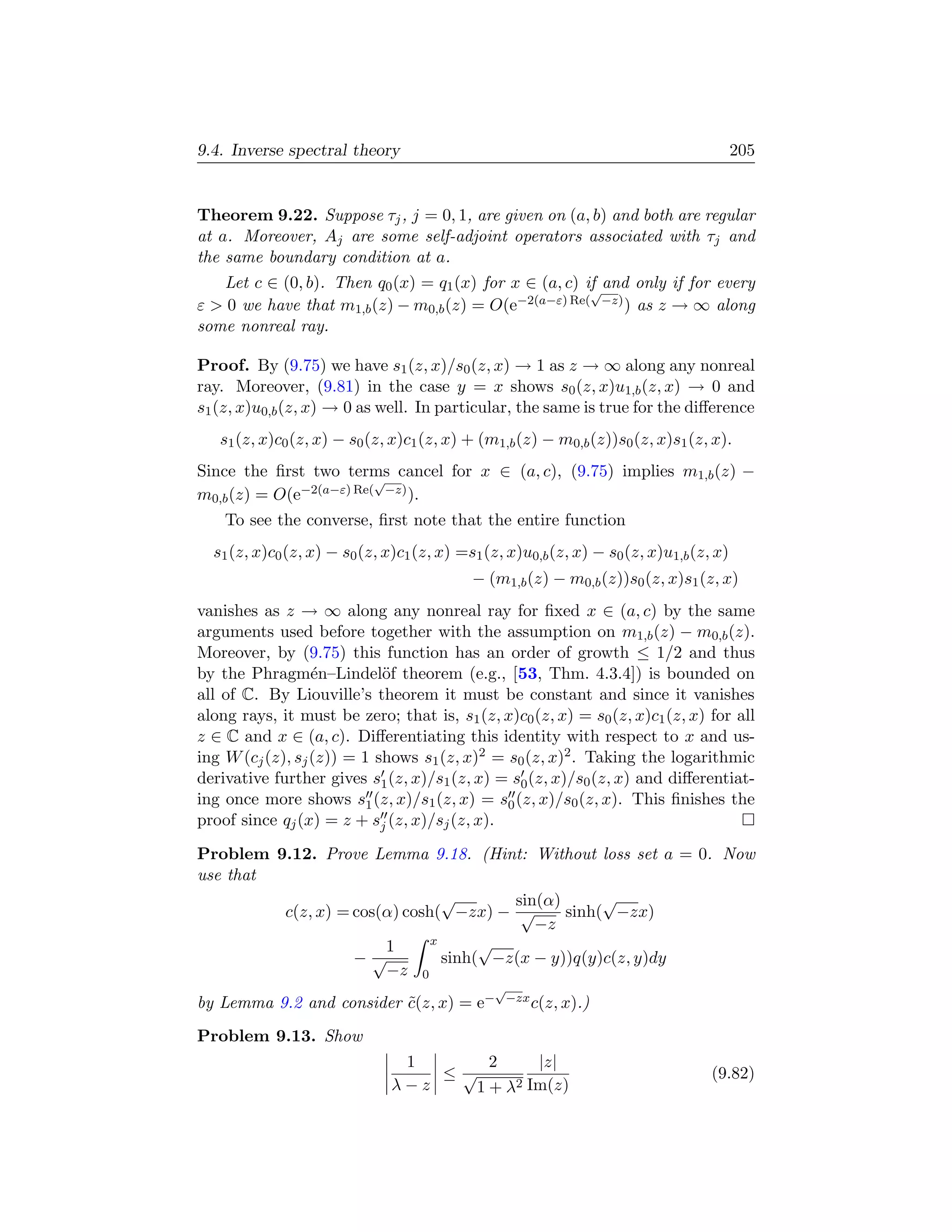 9.4. Inverse spectral theory                                                             205


Theorem 9.22. Suppose τj , j = 0, 1, are given on (a, b) and both are regular
at a. Moreover, Aj are some self-adjoint operators associated with τj and
the same boundary condition at a.
   Let c ∈ (0, b). Then q0 (x) = q1 (x) for x ∈ (a, c) if and only if for every
                                                        √
ε  0 we have that m1,b (z) − m0,b (z) = O(e−2(a−ε) Re( −z) ) as z → ∞ along
some nonreal ray.

Proof. By (9.75) we have s1 (z, x)/s0 (z, x) → 1 as z → ∞ along any nonreal
ray. Moreover, (9.81) in the case y = x shows s0 (z, x)u1,b (z, x) → 0 and
s1 (z, x)u0,b (z, x) → 0 as well. In particular, the same is true for the diﬀerence
   s1 (z, x)c0 (z, x) − s0 (z, x)c1 (z, x) + (m1,b (z) − m0,b (z))s0 (z, x)s1 (z, x).
Since the ﬁrst two terms cancel for x ∈ (a, c), (9.75) implies m1,b (z) −
                         √
m0,b (z) = O(e−2(a−ε) Re( −z) ).
    To see the converse, ﬁrst note that the entire function
  s1 (z, x)c0 (z, x) − s0 (z, x)c1 (z, x) =s1 (z, x)u0,b (z, x) − s0 (z, x)u1,b (z, x)
                                            − (m1,b (z) − m0,b (z))s0 (z, x)s1 (z, x)
vanishes as z → ∞ along any nonreal ray for ﬁxed x ∈ (a, c) by the same
arguments used before together with the assumption on m1,b (z) − m0,b (z).
Moreover, by (9.75) this function has an order of growth ≤ 1/2 and thus
by the Phragm´n–Lindel¨f theorem (e.g., [53, Thm. 4.3.4]) is bounded on
                  e         o
all of C. By Liouville’s theorem it must be constant and since it vanishes
along rays, it must be zero; that is, s1 (z, x)c0 (z, x) = s0 (z, x)c1 (z, x) for all
z ∈ C and x ∈ (a, c). Diﬀerentiating this identity with respect to x and us-
ing W (cj (z), sj (z)) = 1 shows s1 (z, x)2 = s0 (z, x)2 . Taking the logarithmic
derivative further gives s1 (z, x)/s1 (z, x) = s0 (z, x)/s0 (z, x) and diﬀerentiat-
ing once more shows s1 (z, x)/s1 (z, x) = s0 (z, x)/s0 (z, x). This ﬁnishes the
proof since qj (x) = z + sj (z, x)/sj (z, x).

Problem 9.12. Prove Lemma 9.18. (Hint: Without loss set a = 0. Now
use that
                                √       sin(α)      √
         c(z, x) = cos(α) cosh( −zx) − √       sinh( −zx)
                                           −z
                              x      √
                       1
                   −√           sinh( −z(x − y))q(y)c(z, y)dy
                       −z 0
                                               √
by Lemma 9.2 and consider c(z, x) = e−
                          ˜                        −zx c(z, x).)


Problem 9.13. Show
                                1      2     |z|
                                   ≤√                                              (9.82)
                               λ−z    1+λ 2 Im(z)
 