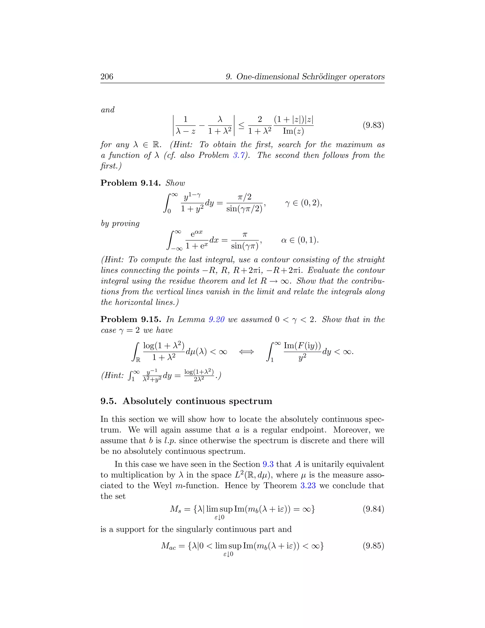 206                                         9. One-dimensional Schr¨dinger operators
                                                                   o


and
                         1   λ        2 (1 + |z|)|z|
                           −   2
                                 ≤                                                  (9.83)
                        λ−z 1+λ    1 + λ2 Im(z)
for any λ ∈ R. (Hint: To obtain the ﬁrst, search for the maximum as
a function of λ (cf. also Problem 3.7). The second then follows from the
ﬁrst.)
Problem 9.14. Show
                        ∞
                            y 1−γ          π/2
                                 2
                                   dy =           ,             γ ∈ (0, 2),
                    0       1+y         sin(γπ/2)
by proving
                        ∞
                              eαx           π
                                  x
                                    dx =         ,             α ∈ (0, 1).
                     −∞      1+e         sin(γπ)
(Hint: To compute the last integral, use a contour consisting of the straight
lines connecting the points −R, R, R + 2πi, −R + 2πi. Evaluate the contour
integral using the residue theorem and let R → ∞. Show that the contribu-
tions from the vertical lines vanish in the limit and relate the integrals along
the horizontal lines.)
Problem 9.15. In Lemma 9.20 we assumed 0  γ  2. Show that in the
case γ = 2 we have
                                                           ∞
              log(1 + λ2 )                                     Im(F (iy))
                           dµ(λ)  ∞              ⇐⇒                      dy  ∞.
          R     1 + λ2                                 1          y2
          ∞ y −1            log(1+λ2 )
(Hint:   1 λ2 +y 2 dy   =      2λ2
                                       .)


9.5. Absolutely continuous spectrum
In this section we will show how to locate the absolutely continuous spec-
trum. We will again assume that a is a regular endpoint. Moreover, we
assume that b is l.p. since otherwise the spectrum is discrete and there will
be no absolutely continuous spectrum.
    In this case we have seen in the Section 9.3 that A is unitarily equivalent
to multiplication by λ in the space L2 (R, dµ), where µ is the measure asso-
ciated to the Weyl m-function. Hence by Theorem 3.23 we conclude that
the set
                   Ms = {λ| lim sup Im(mb (λ + iε)) = ∞}                 (9.84)
                                      ε↓0

is a support for the singularly continuous part and
                  Mac = {λ|0  lim sup Im(mb (λ + iε))  ∞}                         (9.85)
                                            ε↓0
 