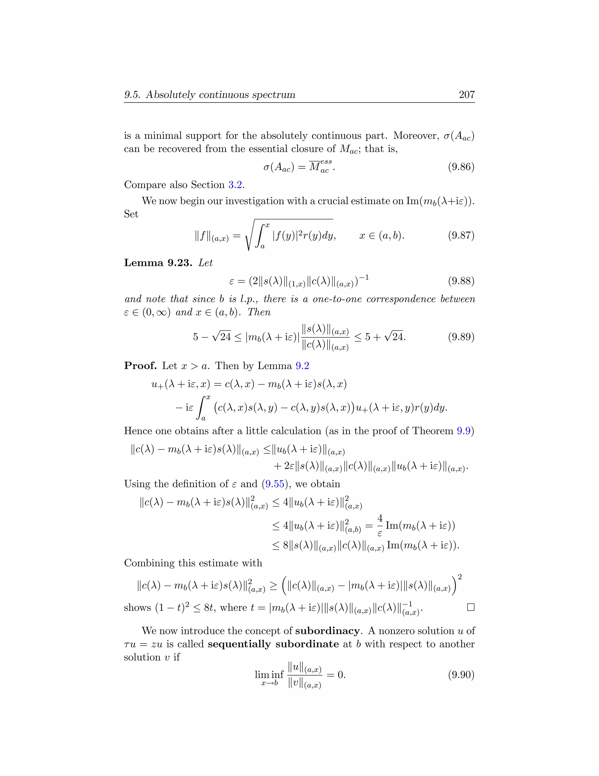 9.5. Absolutely continuous spectrum                                                                                 207


is a minimal support for the absolutely continuous part. Moreover, σ(Aac )
can be recovered from the essential closure of Mac ; that is,
                                                                      ess
                                                σ(Aac ) = M ac .                                                (9.86)
Compare also Section 3.2.
      We now begin our investigation with a crucial estimate on Im(mb (λ+iε)).
Set
                                                    x
                    f       (a,x)   =                   |f (y)|2 r(y)dy,           x ∈ (a, b).                  (9.87)
                                                a

Lemma 9.23. Let
                                                                                    −1
                                    ε = (2 s(λ)             (1,x)   c(λ)     (a,x) )                            (9.88)
and note that since b is l.p., there is a one-to-one correspondence between
ε ∈ (0, ∞) and x ∈ (a, b). Then
                  √                      s(λ) (a,x)      √
              5 − 24 ≤ |mb (λ + iε)|                ≤ 5 + 24.         (9.89)
                                         c(λ) (a,x)

Proof. Let x  a. Then by Lemma 9.2
        u+ (λ + iε, x) = c(λ, x) − mb (λ + iε)s(λ, x)
                        x
             − iε            c(λ, x)s(λ, y) − c(λ, y)s(λ, x) u+ (λ + iε, y)r(y)dy.
                    a
Hence one obtains after a little calculation (as in the proof of Theorem 9.9)
  c(λ) − mb (λ + iε)s(λ)                (a,x)   ≤ ub (λ + iε)           (a,x)
                                                        + 2ε s(λ)      (a,x)    c(λ)     (a,x)   ub (λ + iε)    (a,x) .

Using the deﬁnition of ε and (9.55), we obtain
                                          2                                    2
      c(λ) − mb (λ + iε)s(λ)              (a,x)         ≤ 4 ub (λ + iε)        (a,x)

                                                                               2      4
                                                        ≤ 4 ub (λ + iε)        (a,b)   =Im(mb (λ + iε))
                                                                                      ε
                                                        ≤ 8 s(λ)     (a,x)    c(λ) (a,x) Im(mb (λ + iε)).
Combining this estimate with
                                                                                                                    2
                                         2
      c(λ) − mb (λ + iε)s(λ)             (a,x)      ≥        c(λ)    (a,x)   − |mb (λ + iε)| s(λ)           (a,x)

                                                                                                  −1
shows (1 − t)2 ≤ 8t, where t = |mb (λ + iε)| s(λ)                                (a,x)     c(λ)   (a,x) .

    We now introduce the concept of subordinacy. A nonzero solution u of
τ u = zu is called sequentially subordinate at b with respect to another
solution v if
                                   u (a,x)
                           lim inf         = 0.                    (9.90)
                             x→b   v (a,x)
 