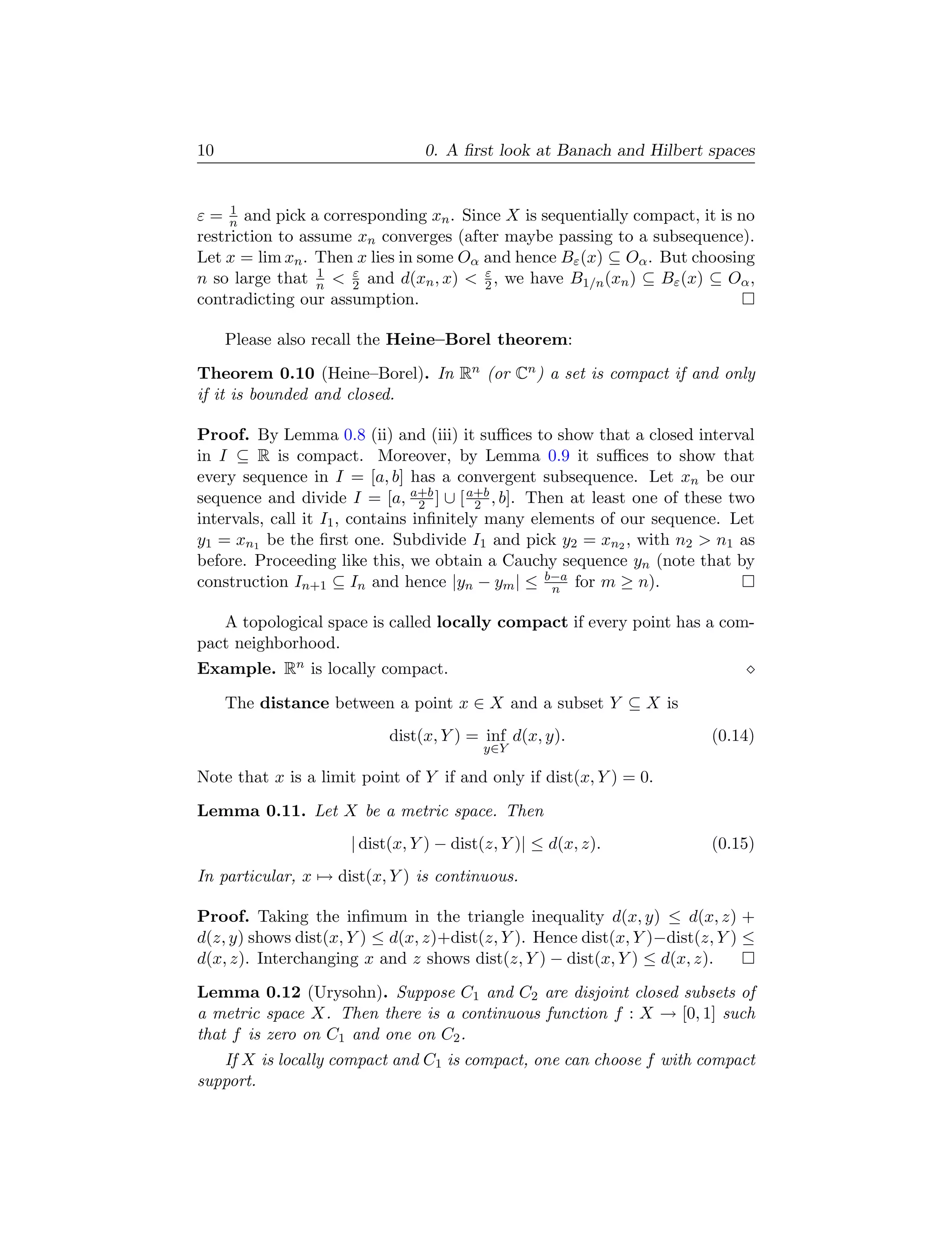 10                               0. A ﬁrst look at Banach and Hilbert spaces


     1
ε = n and pick a corresponding xn . Since X is sequentially compact, it is no
restriction to assume xn converges (after maybe passing to a subsequence).
Let x = lim xn . Then x lies in some Oα and hence Bε (x) ⊆ Oα . But choosing
                 1   ε                  ε
n so large that n < 2 and d(xn , x) < 2 , we have B1/n (xn ) ⊆ Bε (x) ⊆ Oα ,
contradicting our assumption.

     Please also recall the Heine–Borel theorem:
Theorem 0.10 (Heine–Borel). In Rn (or Cn ) a set is compact if and only
if it is bounded and closed.

Proof. By Lemma 0.8 (ii) and (iii) it suﬃces to show that a closed interval
in I ⊆ R is compact. Moreover, by Lemma 0.9 it suﬃces to show that
every sequence in I = [a, b] has a convergent subsequence. Let xn be our
sequence and divide I = [a, a+b ] ∪ [ a+b , b]. Then at least one of these two
                                  2       2
intervals, call it I1 , contains inﬁnitely many elements of our sequence. Let
y1 = xn1 be the ﬁrst one. Subdivide I1 and pick y2 = xn2 , with n2 > n1 as
before. Proceeding like this, we obtain a Cauchy sequence yn (note that by
construction In+1 ⊆ In and hence |yn − ym | ≤ b−a for m ≥ n).
                                                   n

   A topological space is called locally compact if every point has a com-
pact neighborhood.
Example. Rn is locally compact.

     The distance between a point x ∈ X and a subset Y ⊆ X is
                           dist(x, Y ) = inf d(x, y).                    (0.14)
                                          y∈Y

Note that x is a limit point of Y if and only if dist(x, Y ) = 0.
Lemma 0.11. Let X be a metric space. Then
                      | dist(x, Y ) − dist(z, Y )| ≤ d(x, z).            (0.15)
In particular, x → dist(x, Y ) is continuous.

Proof. Taking the inﬁmum in the triangle inequality d(x, y) ≤ d(x, z) +
d(z, y) shows dist(x, Y ) ≤ d(x, z)+dist(z, Y ). Hence dist(x, Y )−dist(z, Y ) ≤
d(x, z). Interchanging x and z shows dist(z, Y ) − dist(x, Y ) ≤ d(x, z).
Lemma 0.12 (Urysohn). Suppose C1 and C2 are disjoint closed subsets of
a metric space X. Then there is a continuous function f : X → [0, 1] such
that f is zero on C1 and one on C2 .
   If X is locally compact and C1 is compact, one can choose f with compact
support.
 