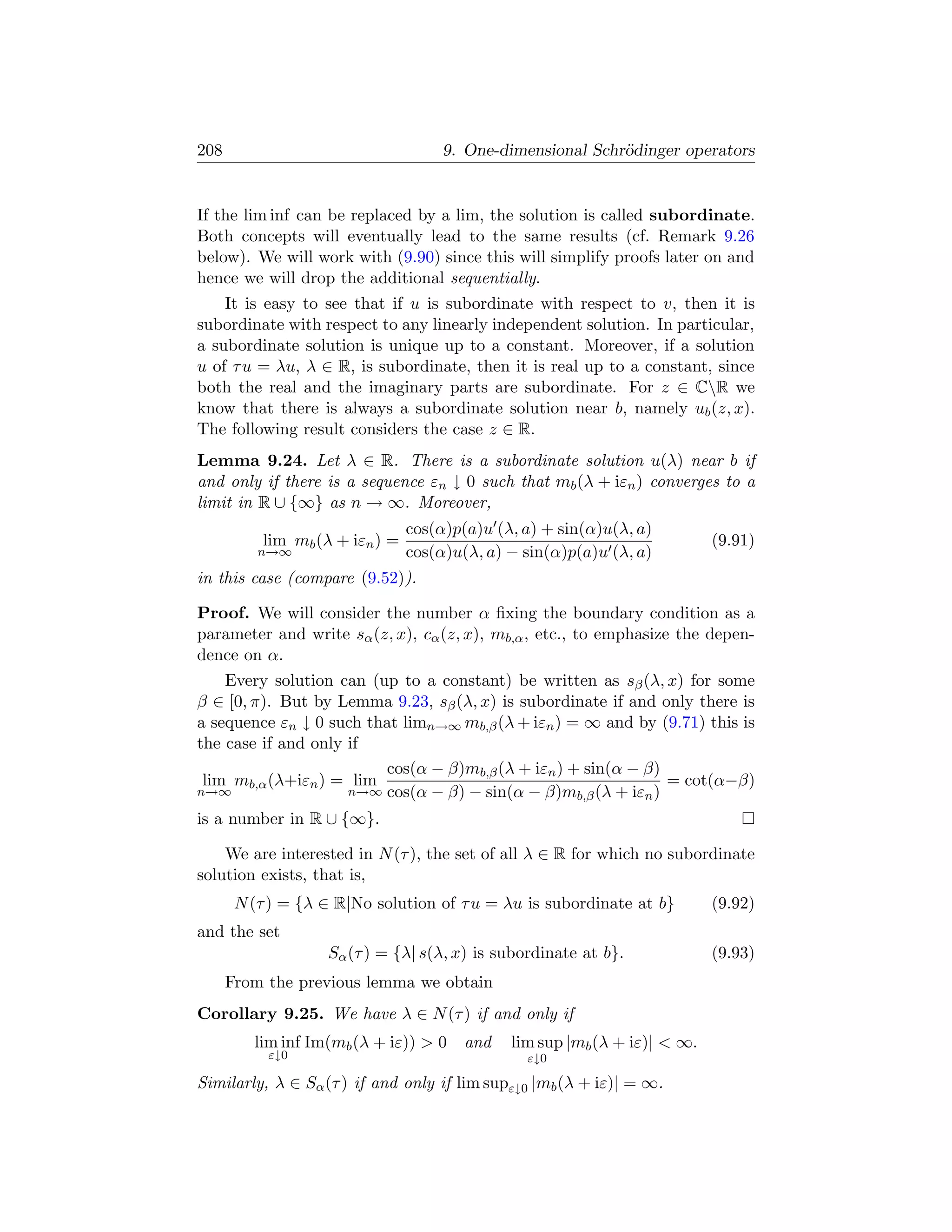 208                                  9. One-dimensional Schr¨dinger operators
                                                            o


If the lim inf can be replaced by a lim, the solution is called subordinate.
Both concepts will eventually lead to the same results (cf. Remark 9.26
below). We will work with (9.90) since this will simplify proofs later on and
hence we will drop the additional sequentially.
    It is easy to see that if u is subordinate with respect to v, then it is
subordinate with respect to any linearly independent solution. In particular,
a subordinate solution is unique up to a constant. Moreover, if a solution
u of τ u = λu, λ ∈ R, is subordinate, then it is real up to a constant, since
both the real and the imaginary parts are subordinate. For z ∈ CR we
know that there is always a subordinate solution near b, namely ub (z, x).
The following result considers the case z ∈ R.
Lemma 9.24. Let λ ∈ R. There is a subordinate solution u(λ) near b if
and only if there is a sequence εn ↓ 0 such that mb (λ + iεn ) converges to a
limit in R ∪ {∞} as n → ∞. Moreover,
                                cos(α)p(a)u (λ, a) + sin(α)u(λ, a)
          lim mb (λ + iεn ) =                                              (9.91)
          n→∞                   cos(α)u(λ, a) − sin(α)p(a)u (λ, a)
in this case (compare (9.52)).

Proof. We will consider the number α ﬁxing the boundary condition as a
parameter and write sα (z, x), cα (z, x), mb,α , etc., to emphasize the depen-
dence on α.
    Every solution can (up to a constant) be written as sβ (λ, x) for some
β ∈ [0, π). But by Lemma 9.23, sβ (λ, x) is subordinate if and only there is
a sequence εn ↓ 0 such that limn→∞ mb,β (λ + iεn ) = ∞ and by (9.71) this is
the case if and only if
                         cos(α − β)mb,β (λ + iεn ) + sin(α − β)
 lim mb,α (λ+iεn ) = lim                                        = cot(α−β)
n→∞                  n→∞ cos(α − β) − sin(α − β)mb,β (λ + iεn )

is a number in R ∪ {∞}.

    We are interested in N (τ ), the set of all λ ∈ R for which no subordinate
solution exists, that is,
       N (τ ) = {λ ∈ R|No solution of τ u = λu is subordinate at b}        (9.92)
and the set
                   Sα (τ ) = {λ| s(λ, x) is subordinate at b}.             (9.93)
      From the previous lemma we obtain
Corollary 9.25. We have λ ∈ N (τ ) if and only if
         lim inf Im(mb (λ + iε))  0    and   lim sup |mb (λ + iε)|  ∞.
           ε↓0                                  ε↓0

Similarly, λ ∈ Sα (τ ) if and only if lim supε↓0 |mb (λ + iε)| = ∞.
 