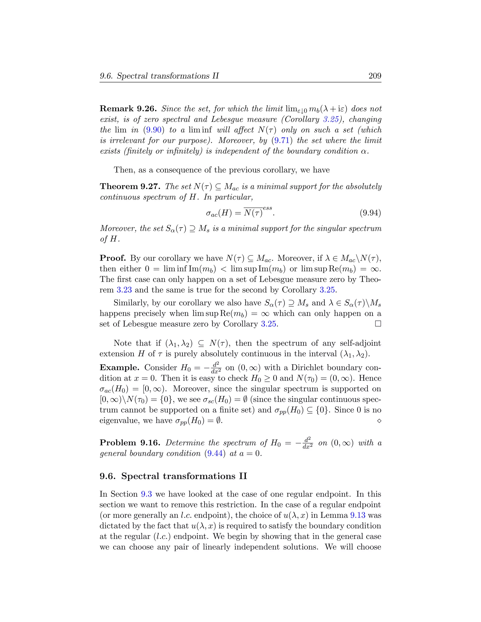 9.6. Spectral transformations II                                           209


Remark 9.26. Since the set, for which the limit limε↓0 mb (λ + iε) does not
exist, is of zero spectral and Lebesgue measure (Corollary 3.25), changing
the lim in (9.90) to a lim inf will aﬀect N (τ ) only on such a set (which
is irrelevant for our purpose). Moreover, by (9.71) the set where the limit
exists (ﬁnitely or inﬁnitely) is independent of the boundary condition α.

   Then, as a consequence of the previous corollary, we have
Theorem 9.27. The set N (τ ) ⊆ Mac is a minimal support for the absolutely
continuous spectrum of H. In particular,
                                             ess
                             σac (H) = N (τ )      .                    (9.94)
Moreover, the set Sα (τ ) ⊇ Ms is a minimal support for the singular spectrum
of H.

Proof. By our corollary we have N (τ ) ⊆ Mac . Moreover, if λ ∈ Mac N (τ ),
then either 0 = lim inf Im(mb )  lim sup Im(mb ) or lim sup Re(mb ) = ∞.
The ﬁrst case can only happen on a set of Lebesgue measure zero by Theo-
rem 3.23 and the same is true for the second by Corollary 3.25.
    Similarly, by our corollary we also have Sα (τ ) ⊇ Ms and λ ∈ Sα (τ )Ms
happens precisely when lim sup Re(mb ) = ∞ which can only happen on a
set of Lebesgue measure zero by Corollary 3.25.

    Note that if (λ1 , λ2 ) ⊆ N (τ ), then the spectrum of any self-adjoint
extension H of τ is purely absolutely continuous in the interval (λ1 , λ2 ).
                                2
                                d
Example. Consider H0 = − dx2 on (0, ∞) with a Dirichlet boundary con-
dition at x = 0. Then it is easy to check H0 ≥ 0 and N (τ0 ) = (0, ∞). Hence
σac (H0 ) = [0, ∞). Moreover, since the singular spectrum is supported on
[0, ∞)N (τ0 ) = {0}, we see σsc (H0 ) = ∅ (since the singular continuous spec-
trum cannot be supported on a ﬁnite set) and σpp (H0 ) ⊆ {0}. Since 0 is no
eigenvalue, we have σpp (H0 ) = ∅.

                                                d         2
Problem 9.16. Determine the spectrum of H0 = − dx2 on (0, ∞) with a
general boundary condition (9.44) at a = 0.

9.6. Spectral transformations II
In Section 9.3 we have looked at the case of one regular endpoint. In this
section we want to remove this restriction. In the case of a regular endpoint
(or more generally an l.c. endpoint), the choice of u(λ, x) in Lemma 9.13 was
dictated by the fact that u(λ, x) is required to satisfy the boundary condition
at the regular (l.c.) endpoint. We begin by showing that in the general case
we can choose any pair of linearly independent solutions. We will choose
 