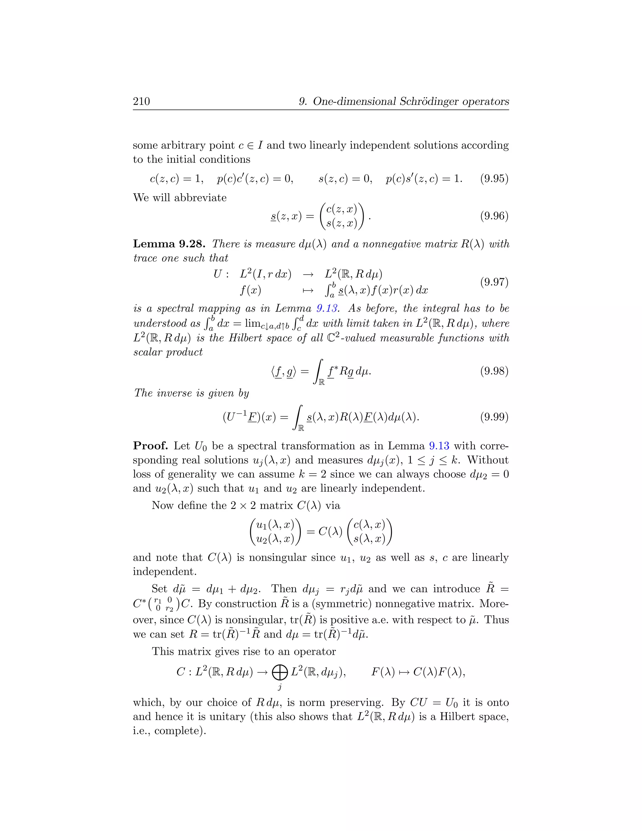 210                                    9. One-dimensional Schr¨dinger operators
                                                              o


some arbitrary point c ∈ I and two linearly independent solutions according
to the initial conditions
   c(z, c) = 1,    p(c)c (z, c) = 0,         s(z, c) = 0,       p(c)s (z, c) = 1.   (9.95)
We will abbreviate
                                                 c(z, x)
                               s(z, x) =                 .                          (9.96)
                                                 s(z, x)
Lemma 9.28. There is measure dµ(λ) and a nonnegative matrix R(λ) with
trace one such that
                U : L2 (I, r dx) → L2 (R, R dµ)
                                    b                          (9.97)
                    f (x)        → a s(λ, x)f (x)r(x) dx
is a spectral mapping as in Lemma 9.13. As before, the integral has to be
                 b                d
understood as a dx = limc↓a,d↑b c dx with limit taken in L2 (R, R dµ), where
L2 (R, R dµ) is the Hilbert space of all C2 -valued measurable functions with
scalar product
                               f, g =            f ∗ Rg dµ.                         (9.98)
                                             R
The inverse is given by

                    (U −1 F )(x) =         s(λ, x)R(λ)F (λ)dµ(λ).                   (9.99)
                                       R

Proof. Let U0 be a spectral transformation as in Lemma 9.13 with corre-
sponding real solutions uj (λ, x) and measures dµj (x), 1 ≤ j ≤ k. Without
loss of generality we can assume k = 2 since we can always choose dµ2 = 0
and u2 (λ, x) such that u1 and u2 are linearly independent.
      Now deﬁne the 2 × 2 matrix C(λ) via
                           u1 (λ, x)                  c(λ, x)
                                           = C(λ)
                           u2 (λ, x)                  s(λ, x)
and note that C(λ) is nonsingular since u1 , u2 as well as s, c are linearly
independent.
    Set d˜ = dµ1 + dµ2 . Then dµj = rj d˜ and we can introduce R =
          µ                                    µ                            ˜
                               ˜
  ∗ r1 0 C. By construction R is a (symmetric) nonnegative matrix. More-
C 0 r2
                                    ˜
over, since C(λ) is nonsingular, tr(R) is positive a.e. with respect to µ. Thus
                                                                        ˜
we can set R = tr(R) ˜
                    ˜                     ˜
                      −1 R and dµ = tr(R)−1 d˜ .µ
      This matrix gives rise to an operator
          C : L2 (R, R dµ) →         L2 (R, dµj ),        F (λ) → C(λ)F (λ),
                                j

which, by our choice of R dµ, is norm preserving. By CU = U0 it is onto
and hence it is unitary (this also shows that L2 (R, R dµ) is a Hilbert space,
i.e., complete).
 