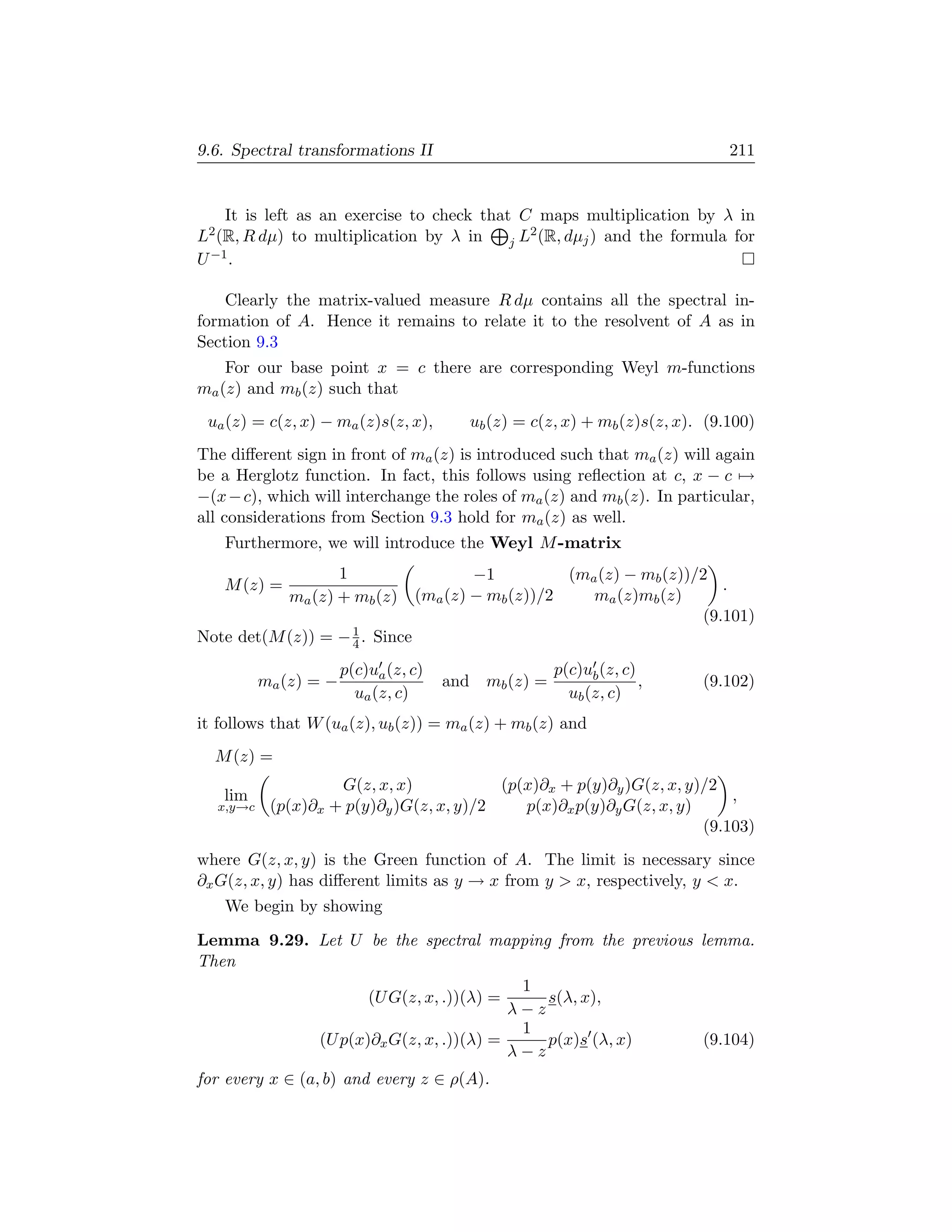 9.6. Spectral transformations II                                               211


    It is left as an exercise to check that C maps multiplication by λ in
L2 (R, R dµ) to multiplication by λ in        2
                                           j L (R, dµj ) and the formula for
U −1 .

    Clearly the matrix-valued measure R dµ contains all the spectral in-
formation of A. Hence it remains to relate it to the resolvent of A as in
Section 9.3
    For our base point x = c there are corresponding Weyl m-functions
ma (z) and mb (z) such that
 ua (z) = c(z, x) − ma (z)s(z, x),        ub (z) = c(z, x) + mb (z)s(z, x). (9.100)
The diﬀerent sign in front of ma (z) is introduced such that ma (z) will again
be a Herglotz function. In fact, this follows using reﬂection at c, x − c →
−(x − c), which will interchange the roles of ma (z) and mb (z). In particular,
all considerations from Section 9.3 hold for ma (z) as well.
    Furthermore, we will introduce the Weyl M -matrix
                    1                     −1          (ma (z) − mb (z))/2
   M (z) =                                                                 .
             ma (z) + mb (z)      (ma (z) − mb (z))/2    ma (z)mb (z)
                                                                        (9.101)
Note det(M (z)) = − 1 . Since
                    4

                       p(c)ua (z, c)                  p(c)ub (z, c)
          ma (z) = −                   and mb (z) =                 ,      (9.102)
                         ua (z, c)                      ub (z, c)
it follows that W (ua (z), ub (z)) = ma (z) + mb (z) and
  M (z) =
                    G(z, x, x)            (p(x)∂x + p(y)∂y )G(z, x, y)/2
   lim                                                                    ,
  x,y→c    (p(x)∂x + p(y)∂y )G(z, x, y)/2    p(x)∂x p(y)∂y G(z, x, y)
                                                                      (9.103)
where G(z, x, y) is the Green function of A. The limit is necessary since
∂x G(z, x, y) has diﬀerent limits as y → x from y  x, respectively, y  x.
    We begin by showing

Lemma 9.29. Let U be the spectral mapping from the previous lemma.
Then
                                        1
                   (U G(z, x, .))(λ) =     s(λ, x),
                                       λ−z
                                        1
            (U p(x)∂x G(z, x, .))(λ) =     p(x)s (λ, x)     (9.104)
                                       λ−z
for every x ∈ (a, b) and every z ∈ ρ(A).
 
