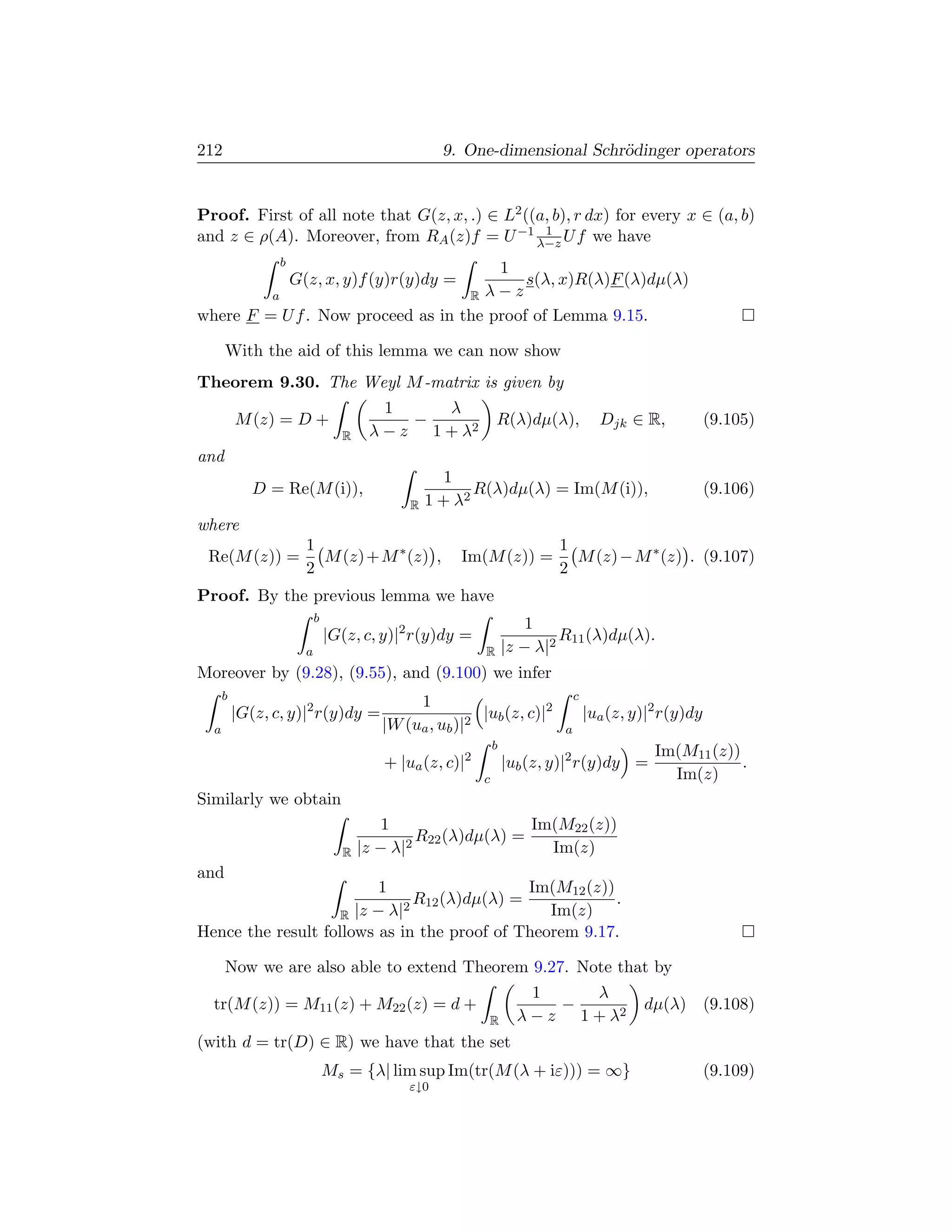 212                                               9. One-dimensional Schr¨dinger operators
                                                                         o


Proof. First of all note that G(z, x, .) ∈ L2 ((a, b), r dx) for every x ∈ (a, b)
and z ∈ ρ(A). Moreover, from RA (z)f = U −1 λ−z U f we have
                                                 1

                 b
                                       1
                     G(z, x, y)f (y)r(y)dy =
                                           s(λ, x)R(λ)F (λ)dµ(λ)
         a                         R λ−z
where F = U f . Now proceed as in the proof of Lemma 9.15.

      With the aid of this lemma we can now show
Theorem 9.30. The Weyl M -matrix is given by
                                        1     λ
          M (z) = D +                      −                 R(λ)dµ(λ),             Djk ∈ R,            (9.105)
                                 R    λ − z 1 + λ2
and
                                                   1
             D = Re(M (i)),                            R(λ)dµ(λ) = Im(M (i)),                           (9.106)
                                            R   1 + λ2
where
                       1                                                 1
 Re(M (z)) =             M (z) + M ∗ (z) ,           Im(M (z)) =           M (z) − M ∗ (z) . (9.107)
                       2                                                 2
Proof. By the previous lemma we have
                           b
                                                                     1
                               |G(z, c, y)|2 r(y)dy =                     R11 (λ)dµ(λ).
                       a                                 R       |z − λ|2
Moreover by (9.28), (9.55), and (9.100) we infer
      b                                                                       c
                                             1
          |G(z, c, y)|2 r(y)dy =                        |ub (z, c)|2              |ua (z, y)|2 r(y)dy
  a                                     |W (ua , ub )|2                   a
                                                             b
                                                                                             Im(M11 (z))
                                        + |ua (z, c)|2           |ub (z, y)|2 r(y)dy =                   .
                                                         c                                     Im(z)
Similarly we obtain
                                         1                Im(M22 (z))
                                             R (λ)dµ(λ) =
                                            2 22
                                 R   |z − λ|                Im(z)
and
                          1                  Im(M12 (z))
                              R (λ)dµ(λ) =
                             2 12
                                                         .
                    R |z − λ|                   Im(z)
Hence the result follows as in the proof of Theorem 9.17.

      Now we are also able to extend Theorem 9.27. Note that by
                                                                     1     λ
  tr(M (z)) = M11 (z) + M22 (z) = d +                                   −                  dµ(λ) (9.108)
                                                         R         λ − z 1 + λ2
(with d = tr(D) ∈ R) we have that the set
                               Ms = {λ| lim sup Im(tr(M (λ + iε))) = ∞}                                 (9.109)
                                            ε↓0
 