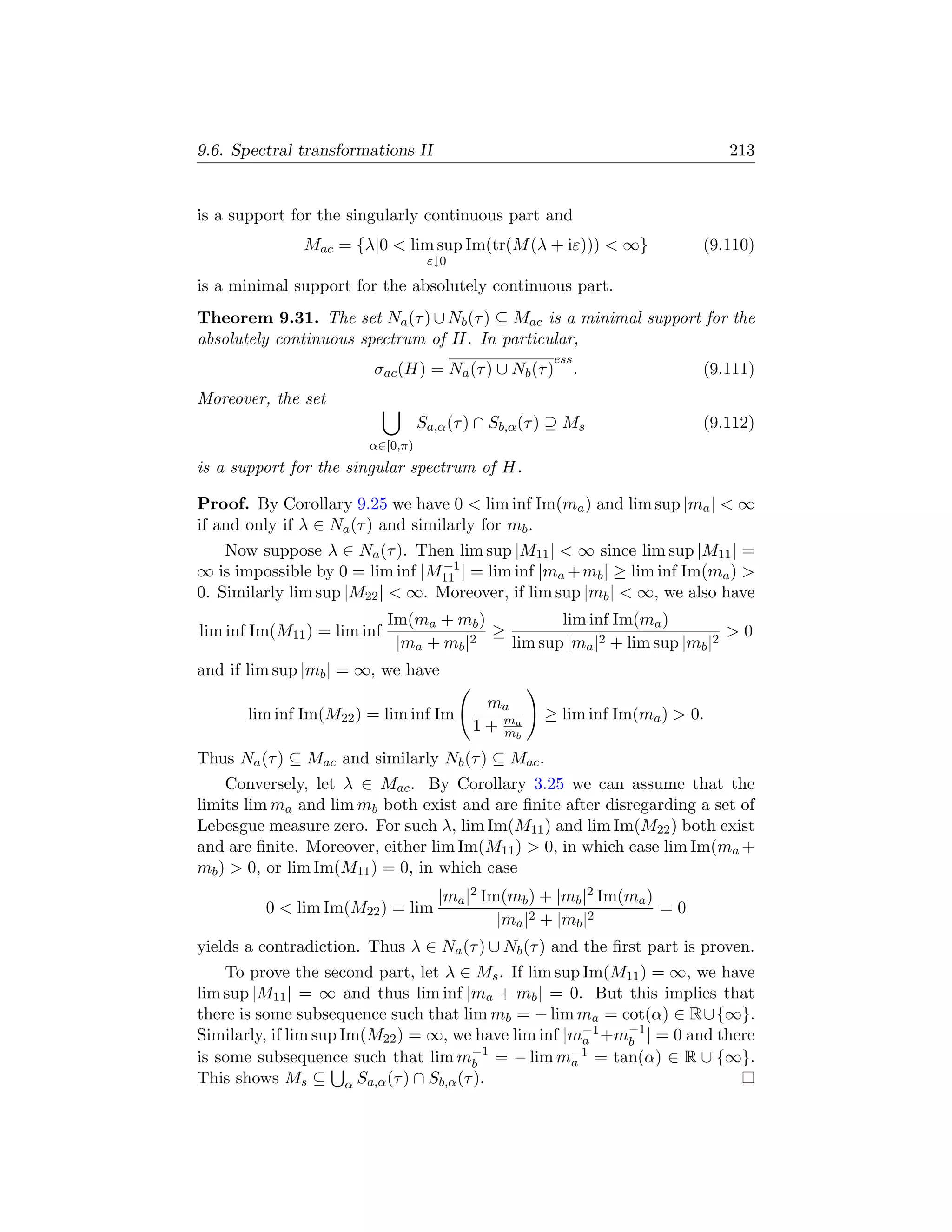 9.6. Spectral transformations II                                              213


is a support for the singularly continuous part and
               Mac = {λ|0  lim sup Im(tr(M (λ + iε)))  ∞}               (9.110)
                                   ε↓0

is a minimal support for the absolutely continuous part.
Theorem 9.31. The set Na (τ ) ∪ Nb (τ ) ⊆ Mac is a minimal support for the
absolutely continuous spectrum of H. In particular,
                                                       ess
                         σac (H) = Na (τ ) ∪ Nb (τ )         .            (9.111)
Moreover, the set
                                  Sa,α (τ ) ∩ Sb,α (τ ) ⊇ Ms              (9.112)
                        α∈[0,π)
is a support for the singular spectrum of H.

Proof. By Corollary 9.25 we have 0  lim inf Im(ma ) and lim sup |ma |  ∞
if and only if λ ∈ Na (τ ) and similarly for mb .
    Now suppose λ ∈ Na (τ ). Then lim sup |M11 |  ∞ since lim sup |M11 | =
                                  −1
∞ is impossible by 0 = lim inf |M11 | = lim inf |ma + mb | ≥ lim inf Im(ma ) 
0. Similarly lim sup |M22 |  ∞. Moreover, if lim sup |mb |  ∞, we also have
                             Im(ma + mb )           lim inf Im(ma )
lim inf Im(M11 ) = lim inf               2
                                           ≥                                 0
                              |ma + mb |     lim sup |ma |2 + lim sup |mb |2
and if lim sup |mb | = ∞, we have
                                            ma
       lim inf Im(M22 ) = lim inf Im                 ≥ lim inf Im(ma )  0.
                                          1 + ma
                                              mb

Thus Na (τ ) ⊆ Mac and similarly Nb (τ ) ⊆ Mac .
    Conversely, let λ ∈ Mac . By Corollary 3.25 we can assume that the
limits lim ma and lim mb both exist and are ﬁnite after disregarding a set of
Lebesgue measure zero. For such λ, lim Im(M11 ) and lim Im(M22 ) both exist
and are ﬁnite. Moreover, either lim Im(M11 )  0, in which case lim Im(ma +
mb )  0, or lim Im(M11 ) = 0, in which case
                                     |ma |2 Im(mb ) + |mb |2 Im(ma )
         0  lim Im(M22 ) = lim                                      =0
                                              |ma |2 + |mb |2
yields a contradiction. Thus λ ∈ Na (τ ) ∪ Nb (τ ) and the ﬁrst part is proven.
    To prove the second part, let λ ∈ Ms . If lim sup Im(M11 ) = ∞, we have
lim sup |M11 | = ∞ and thus lim inf |ma + mb | = 0. But this implies that
there is some subsequence such that lim mb = − lim ma = cot(α) ∈ R∪{∞}.
Similarly, if lim sup Im(M22 ) = ∞, we have lim inf |m−1 +m−1 | = 0 and there
                                                       a   b
is some subsequence such that lim m−1 = − lim m−1 = tan(α) ∈ R ∪ {∞}.
                                      b              a
This shows Ms ⊆ α Sa,α (τ ) ∩ Sb,α (τ ).
 