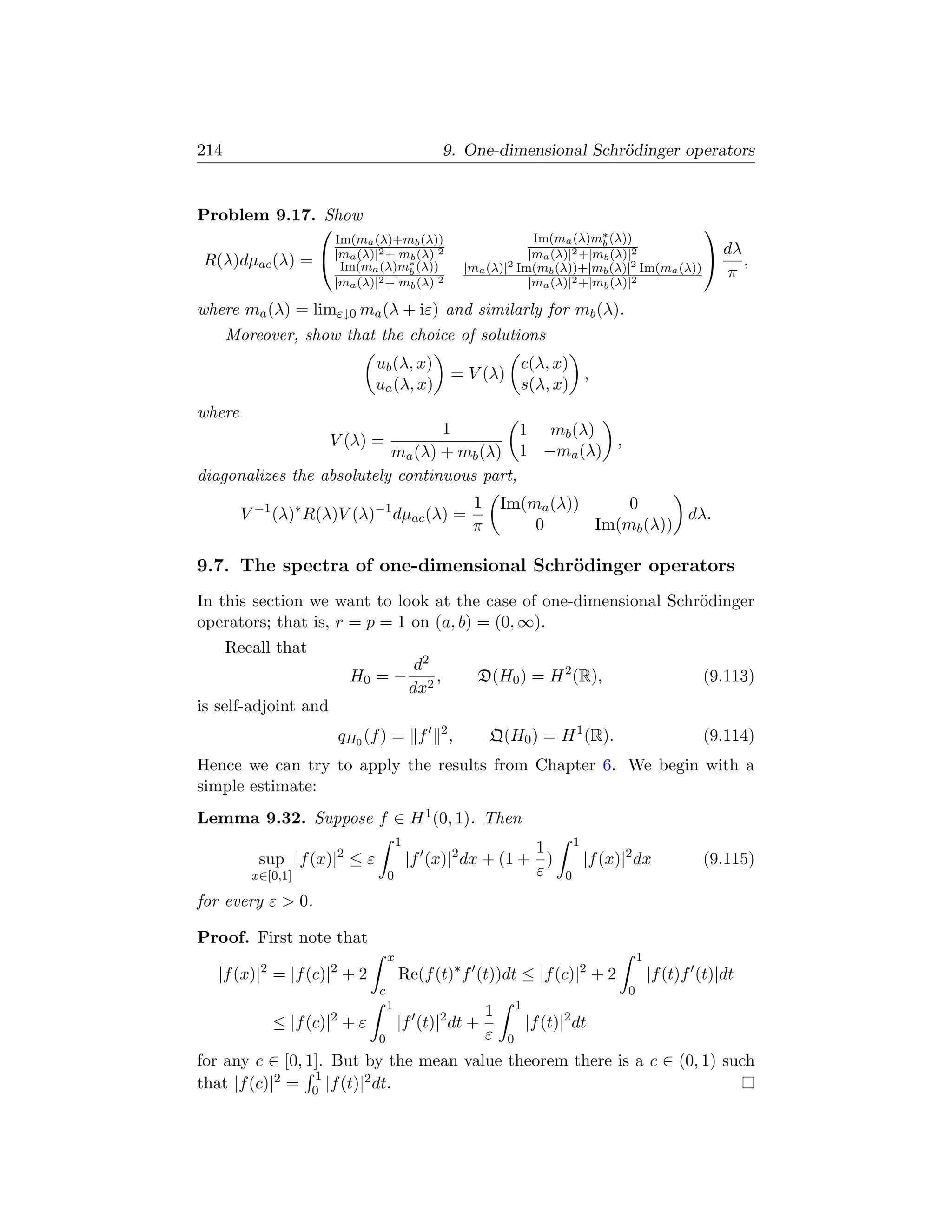 214                                               9. One-dimensional Schr¨dinger operators
                                                                         o


Problem 9.17. Show
                                                                                                             
                      Im(ma (λ)+mb (λ))                             Im(ma (λ)m∗ (λ))
                                                                                 b
                     |ma (λ)|2 +|m∗ (λ)|2                         |ma (λ)|2 +|mb (λ)|2                           dλ
R(λ)dµac (λ) =                     b
                       Im(ma (λ)mb (λ))               |ma (λ)| 2 Im(m (λ))+|m (λ)|2 Im(m (λ))
                                                                                                                    ,
                                                                      b          b      a                         π
                      |ma (λ)|2 +|mb (λ)|2                         |ma (λ)| 2 +|m (λ)|2
                                                                                 b

where ma (λ) = limε↓0 ma (λ + iε) and similarly for mb (λ).
      Moreover, show that the choice of solutions
                              ub (λ, x)                            c(λ, x)
                                                   = V (λ)                 ,
                              ua (λ, x)                            s(λ, x)
where
                                  1          1 mb (λ)
                      V (λ) =                         ,
                           ma (λ) + mb (λ) 1 −ma (λ)
diagonalizes the absolutely continuous part,
                                                       1       Im(ma (λ))     0
        V −1 (λ)∗ R(λ)V (λ)−1 dµac (λ) =                                             dλ.
                                                       π           0      Im(mb (λ))

9.7. The spectra of one-dimensional Schr¨dinger operators
                                        o
In this section we want to look at the case of one-dimensional Schr¨dinger
                                                                   o
operators; that is, r = p = 1 on (a, b) = (0, ∞).
      Recall that
                                           d2
                         H0 = −               ,         D(H0 ) = H 2 (R),                                     (9.113)
                                          dx2
is self-adjoint and
                                              2
                       qH0 (f ) = f               ,        Q(H0 ) = H 1 (R).                                  (9.114)
Hence we can try to apply the results from Chapter 6. We begin with a
simple estimate:
Lemma 9.32. Suppose f ∈ H 1 (0, 1). Then
                                      1                                           1
                                                            1
          sup |f (x)|2 ≤ ε                |f (x)|2 dx + (1 + )                        |f (x)|2 dx             (9.115)
         x∈[0,1]                  0                         ε                 0

for every ε  0.

Proof. First note that
                                  x                                                              1
   |f (x)|2 = |f (c)|2 + 2            Re(f (t)∗ f (t))dt ≤ |f (c)|2 + 2                              |f (t)f (t)|dt
                              c                                                              0
                                  1                                1
                                                           1
            ≤ |f (c)|2 + ε            |f (t)|2 dt +                    |f (t)|2 dt
                              0                            ε   0
for any c ∈ [0, 1]. But by the mean value theorem there is a c ∈ (0, 1) such
                 1
that |f (c)|2 = 0 |f (t)|2 dt.
 