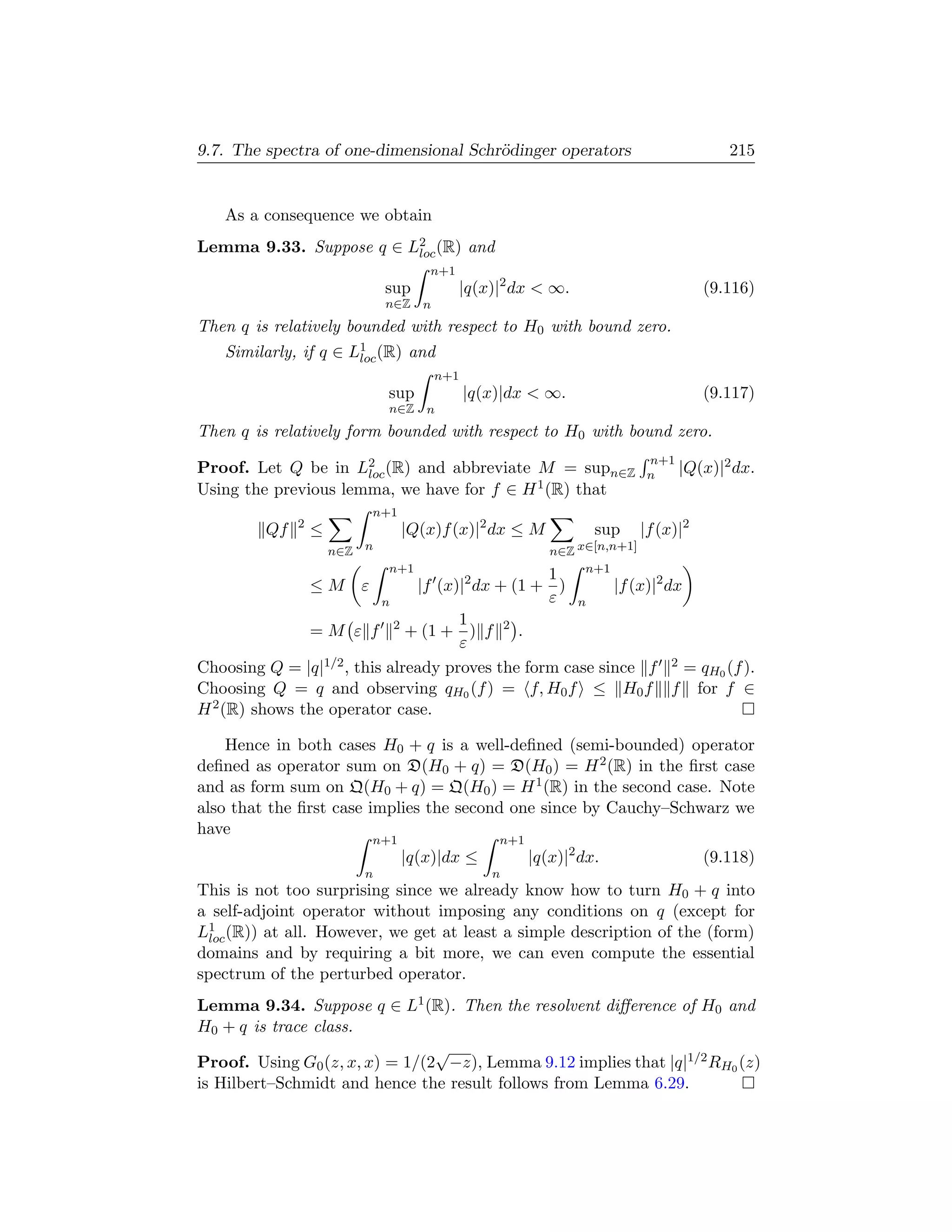 9.7. The spectra of one-dimensional Schr¨dinger operators
                                        o                                                 215


   As a consequence we obtain
Lemma 9.33. Suppose q ∈ L2 (R) and
                         loc
                                      n+1
                              sup           |q(x)|2 dx  ∞.                            (9.116)
                              n∈Z    n
Then q is relatively bounded with respect to H0 with bound zero.
   Similarly, if q ∈ L1 (R) and
                      loc
                                         n+1
                              sup              |q(x)|dx  ∞.                           (9.117)
                              n∈Z     n
Then q is relatively form bounded with respect to H0 with bound zero.
                                                                             n+1
Proof. Let Q be in L2 (R) and abbreviate M = supn∈Z
                      loc                                                    n   |Q(x)|2 dx.
Using the previous lemma, we have for f ∈ H 1 (R) that
                             n+1
              2
         Qf       ≤                |Q(x)f (x)|2 dx ≤ M             sup      |f (x)|2
                      n∈Z n                                 n∈Z x∈[n,n+1]
                              n+1                                n+1
                                                  1
                  ≤M     ε      |f (x)|2 dx + (1 + )       |f (x)|2 dx
                           n                      ε n
                                      1
               = M ε f 2 + (1 + ) f 2 .
                                      ε
Choosing Q = |q| 1/2 , this already proves the form case since f 2 = q (f ).
                                                                       H0
Choosing Q = q and observing qH0 (f ) = f, H0 f ≤ H0 f f for f ∈
H 2 (R) shows the operator case.

    Hence in both cases H0 + q is a well-deﬁned (semi-bounded) operator
deﬁned as operator sum on D(H0 + q) = D(H0 ) = H 2 (R) in the ﬁrst case
and as form sum on Q(H0 + q) = Q(H0 ) = H 1 (R) in the second case. Note
also that the ﬁrst case implies the second one since by Cauchy–Schwarz we
have
                             n+1                   n+1
                                   |q(x)|dx ≤            |q(x)|2 dx.                   (9.118)
                          n                       n
This is not too surprising since we already know how to turn H0 + q into
a self-adjoint operator without imposing any conditions on q (except for
L1 (R)) at all. However, we get at least a simple description of the (form)
 loc
domains and by requiring a bit more, we can even compute the essential
spectrum of the perturbed operator.
Lemma 9.34. Suppose q ∈ L1 (R). Then the resolvent diﬀerence of H0 and
H0 + q is trace class.
                                √
Proof. Using G0 (z, x, x) = 1/(2 −z), Lemma 9.12 implies that |q|1/2 RH0 (z)
is Hilbert–Schmidt and hence the result follows from Lemma 6.29.
 