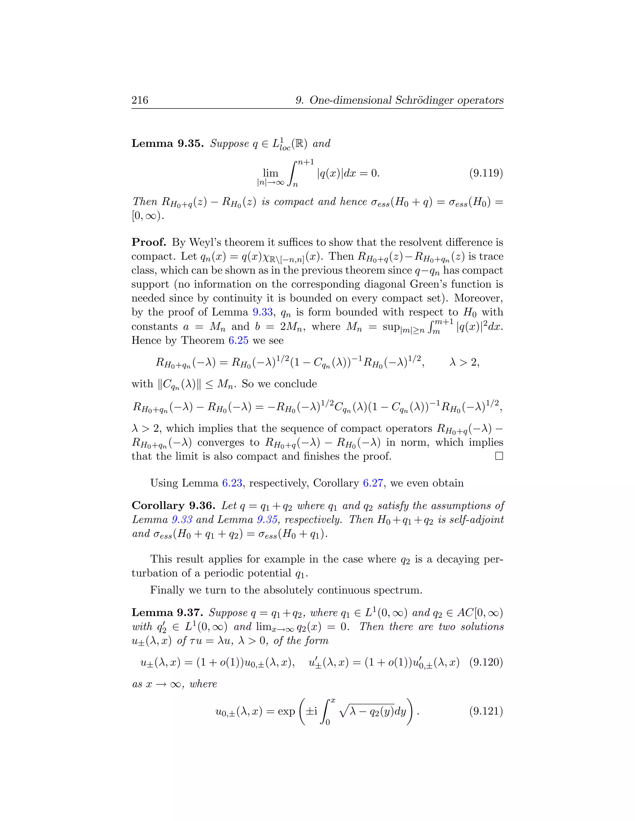 216                                   9. One-dimensional Schr¨dinger operators
                                                             o


Lemma 9.35. Suppose q ∈ L1 (R) and
                         loc
                                      n+1
                             lim            |q(x)|dx = 0.                (9.119)
                            |n|→∞ n

Then RH0 +q (z) − RH0 (z) is compact and hence σess (H0 + q) = σess (H0 ) =
[0, ∞).

Proof. By Weyl’s theorem it suﬃces to show that the resolvent diﬀerence is
compact. Let qn (x) = q(x)χR[−n,n] (x). Then RH0 +q (z)−RH0 +qn (z) is trace
class, which can be shown as in the previous theorem since q−qn has compact
support (no information on the corresponding diagonal Green’s function is
needed since by continuity it is bounded on every compact set). Moreover,
by the proof of Lemma 9.33, qn is form bounded with respect to H0 with
                                                              m+1
constants a = Mn and b = 2Mn , where Mn = sup|m|≥n m |q(x)|2 dx.
Hence by Theorem 6.25 we see
       RH0 +qn (−λ) = RH0 (−λ)1/2 (1 − Cqn (λ))−1 RH0 (−λ)1/2 ,       λ  2,
with Cqn (λ) ≤ Mn . So we conclude

RH0 +qn (−λ) − RH0 (−λ) = −RH0 (−λ)1/2 Cqn (λ)(1 − Cqn (λ))−1 RH0 (−λ)1/2 ,
λ  2, which implies that the sequence of compact operators RH0 +q (−λ) −
RH0 +qn (−λ) converges to RH0 +q (−λ) − RH0 (−λ) in norm, which implies
that the limit is also compact and ﬁnishes the proof.

      Using Lemma 6.23, respectively, Corollary 6.27, we even obtain
Corollary 9.36. Let q = q1 + q2 where q1 and q2 satisfy the assumptions of
Lemma 9.33 and Lemma 9.35, respectively. Then H0 + q1 + q2 is self-adjoint
and σess (H0 + q1 + q2 ) = σess (H0 + q1 ).

    This result applies for example in the case where q2 is a decaying per-
turbation of a periodic potential q1 .
      Finally we turn to the absolutely continuous spectrum.
Lemma 9.37. Suppose q = q1 + q2 , where q1 ∈ L1 (0, ∞) and q2 ∈ AC[0, ∞)
with q2 ∈ L1 (0, ∞) and limx→∞ q2 (x) = 0. Then there are two solutions
u± (λ, x) of τ u = λu, λ  0, of the form
 u± (λ, x) = (1 + o(1))u0,± (λ, x),     u± (λ, x) = (1 + o(1))u0,± (λ, x) (9.120)
as x → ∞, where
                                                 x
                   u0,± (λ, x) = exp ±i              λ − q2 (y)dy .      (9.121)
                                             0
 