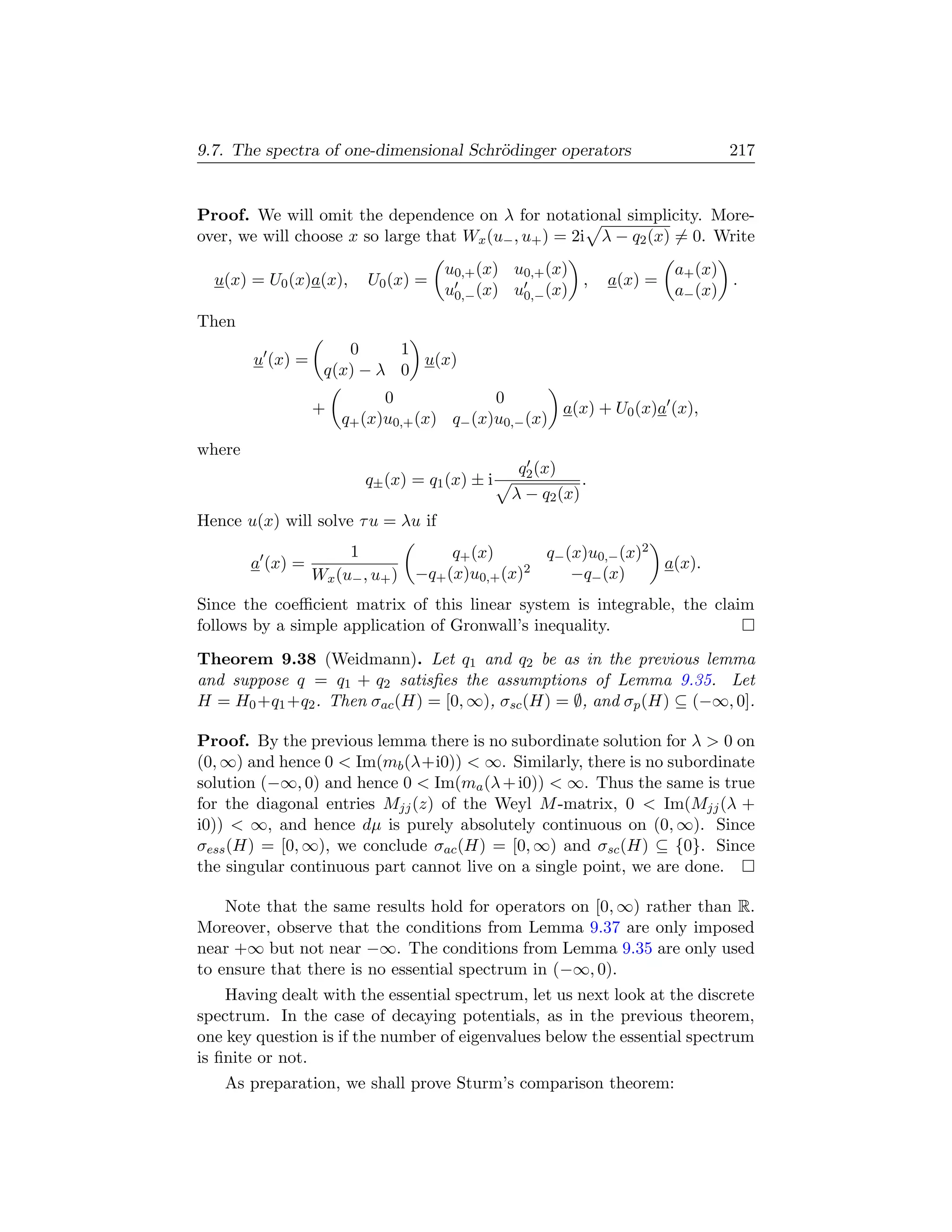 9.7. The spectra of one-dimensional Schr¨dinger operators
                                        o                                       217


Proof. We will omit the dependence on λ for notational simplicity. More-
over, we will choose x so large that Wx (u− , u+ ) = 2i λ − q2 (x) = 0. Write
                                     u0,+ (x) u0,+ (x)                    a+ (x)
  u(x) = U0 (x)a(x),      U0 (x) =                     ,         a(x) =          .
                                     u0,− (x) u0,− (x)                    a− (x)
Then
                      0     1
        u (x) =               u(x)
                   q(x) − λ 0
                            0              0
                  +                                 a(x) + U0 (x)a (x),
                      q+ (x)u0,+ (x) q− (x)u0,− (x)
where
                                                q2 (x)
                          q± (x) = q1 (x) ± i                .
                                                λ − q2 (x)
Hence u(x) will solve τ u = λu if
                       1               q+ (x)      q− (x)u0,− (x)2
        a (x) =                                                    a(x).
                  Wx (u− , u+ )   −q+ (x)u0,+ (x)2     −q− (x)
Since the coeﬃcient matrix of this linear system is integrable, the claim
follows by a simple application of Gronwall’s inequality.
Theorem 9.38 (Weidmann). Let q1 and q2 be as in the previous lemma
and suppose q = q1 + q2 satisﬁes the assumptions of Lemma 9.35. Let
H = H0 +q1 +q2 . Then σac (H) = [0, ∞), σsc (H) = ∅, and σp (H) ⊆ (−∞, 0].

Proof. By the previous lemma there is no subordinate solution for λ  0 on
(0, ∞) and hence 0  Im(mb (λ+i0))  ∞. Similarly, there is no subordinate
solution (−∞, 0) and hence 0  Im(ma (λ + i0))  ∞. Thus the same is true
for the diagonal entries Mjj (z) of the Weyl M -matrix, 0  Im(Mjj (λ +
i0))  ∞, and hence dµ is purely absolutely continuous on (0, ∞). Since
σess (H) = [0, ∞), we conclude σac (H) = [0, ∞) and σsc (H) ⊆ {0}. Since
the singular continuous part cannot live on a single point, we are done.

    Note that the same results hold for operators on [0, ∞) rather than R.
Moreover, observe that the conditions from Lemma 9.37 are only imposed
near +∞ but not near −∞. The conditions from Lemma 9.35 are only used
to ensure that there is no essential spectrum in (−∞, 0).
    Having dealt with the essential spectrum, let us next look at the discrete
spectrum. In the case of decaying potentials, as in the previous theorem,
one key question is if the number of eigenvalues below the essential spectrum
is ﬁnite or not.
   As preparation, we shall prove Sturm’s comparison theorem:
 