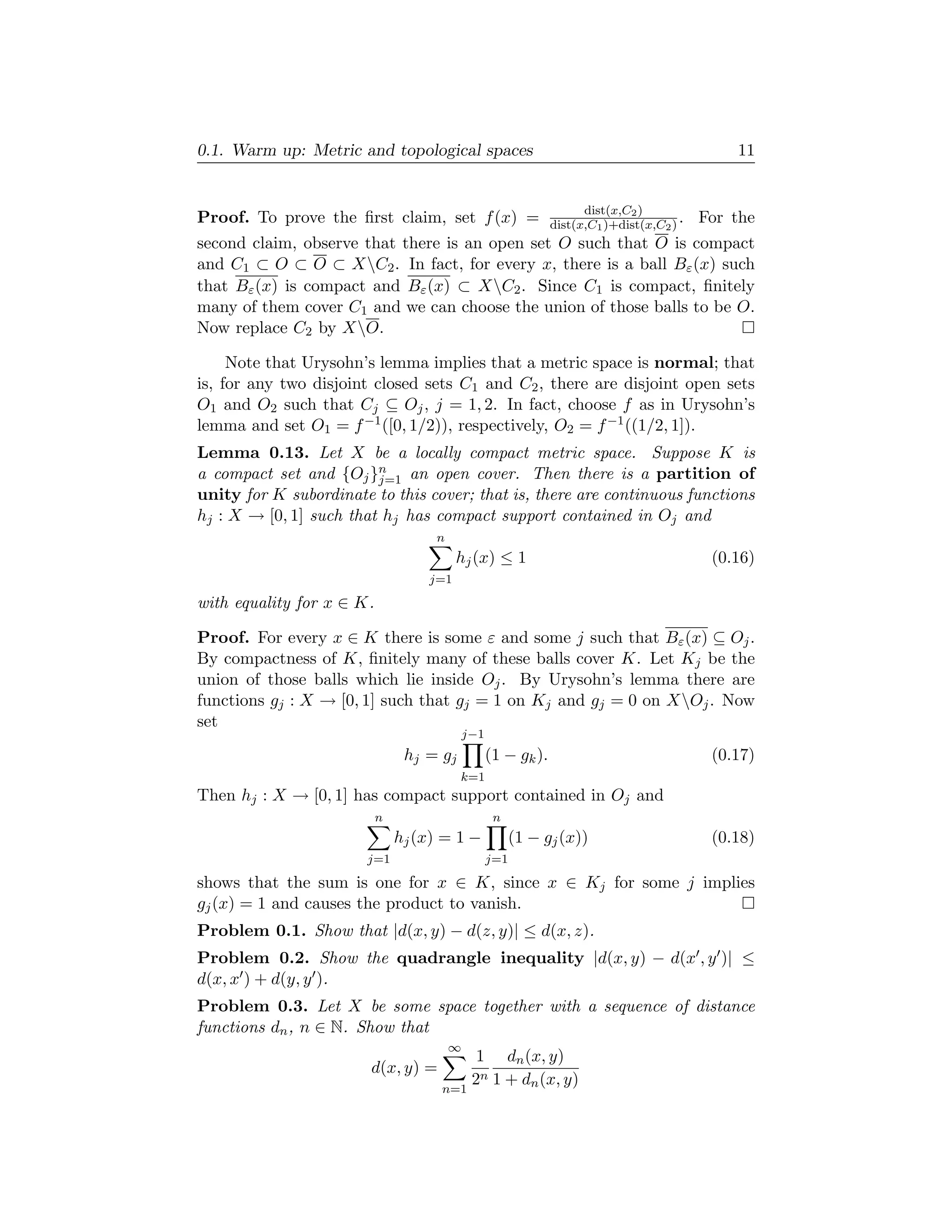 0.1. Warm up: Metric and topological spaces                                                    11


                                                                     dist(x,C2 )
Proof. To prove the ﬁrst claim, set f (x) =                    dist(x,C1 )+dist(x,C2 ) .   For the
second claim, observe that there is an open set O such that O is compact
and C1 ⊂ O ⊂ O ⊂ XC2 . In fact, for every x, there is a ball Bε (x) such
that Bε (x) is compact and Bε (x) ⊂ XC2 . Since C1 is compact, ﬁnitely
many of them cover C1 and we can choose the union of those balls to be O.
Now replace C2 by XO.

     Note that Urysohn’s lemma implies that a metric space is normal; that
is, for any two disjoint closed sets C1 and C2 , there are disjoint open sets
O1 and O2 such that Cj ⊆ Oj , j = 1, 2. In fact, choose f as in Urysohn’s
lemma and set O1 = f −1 ([0, 1/2)), respectively, O2 = f −1 ((1/2, 1]).
Lemma 0.13. Let X be a locally compact metric space. Suppose K is
a compact set and {Oj }n an open cover. Then there is a partition of
                         j=1
unity for K subordinate to this cover; that is, there are continuous functions
hj : X → [0, 1] such that hj has compact support contained in Oj and
                                    n
                                         hj (x) ≤ 1                                         (0.16)
                                   j=1
with equality for x ∈ K.

Proof. For every x ∈ K there is some ε and some j such that Bε (x) ⊆ Oj .
By compactness of K, ﬁnitely many of these balls cover K. Let Kj be the
union of those balls which lie inside Oj . By Urysohn’s lemma there are
functions gj : X → [0, 1] such that gj = 1 on Kj and gj = 0 on XOj . Now
set
                                            j−1
                                hj = gj           (1 − gk ).                                (0.17)
                                          k=1
Then hj : X → [0, 1] has compact support contained in Oj and
                           n                       n
                               hj (x) = 1 −            (1 − gj (x))                         (0.18)
                       j=1                        j=1
shows that the sum is one for x ∈ K, since x ∈ Kj for some j implies
gj (x) = 1 and causes the product to vanish.
Problem 0.1. Show that |d(x, y) − d(z, y)| ≤ d(x, z).
Problem 0.2. Show the quadrangle inequality |d(x, y) − d(x , y )| ≤
d(x, x ) + d(y, y ).
Problem 0.3. Let X be some space together with a sequence of distance
functions dn , n ∈ N. Show that
                                        ∞
                                              1 dn (x, y)
                        d(x, y) =
                                             2n 1 + dn (x, y)
                                     n=1
 