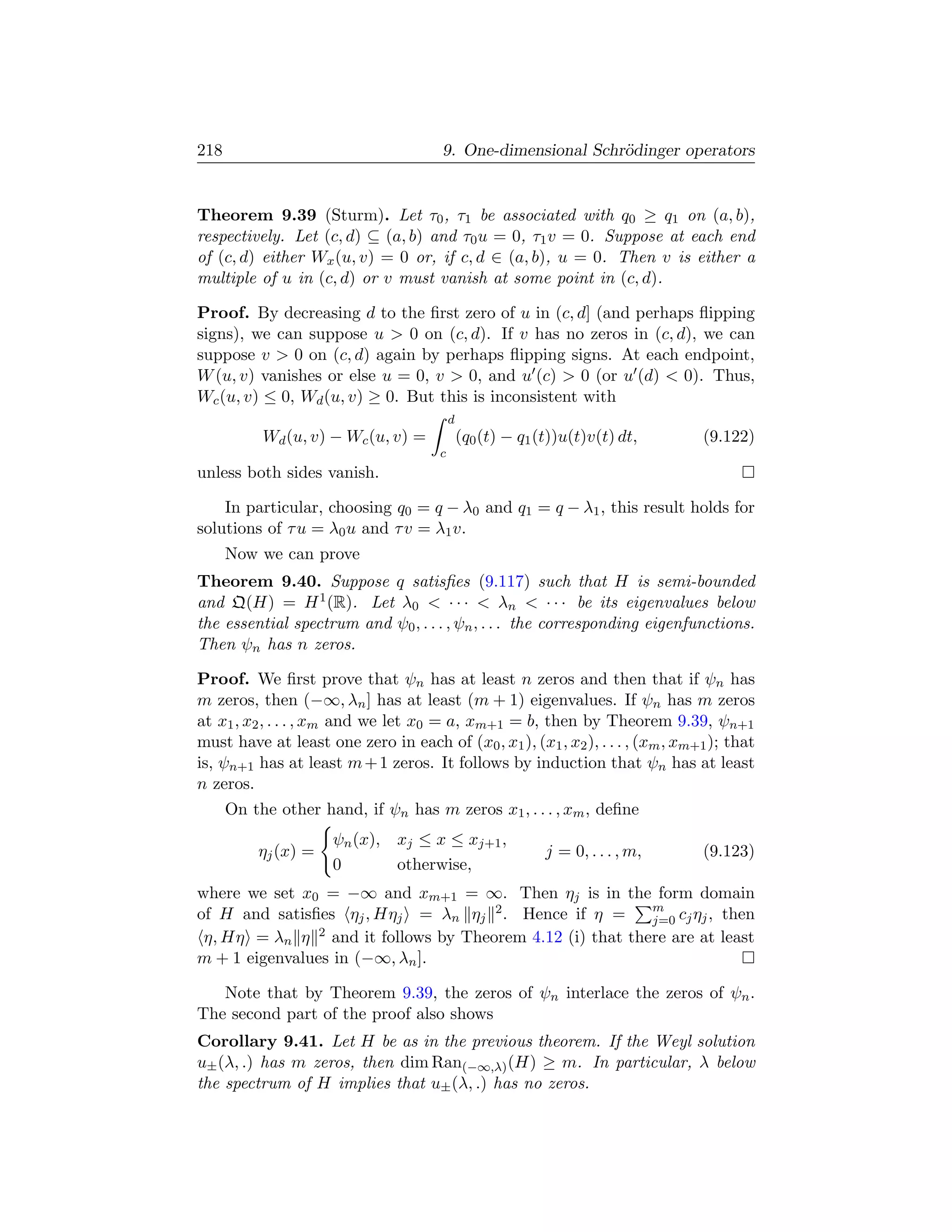 218                                    9. One-dimensional Schr¨dinger operators
                                                              o


Theorem 9.39 (Sturm). Let τ0 , τ1 be associated with q0 ≥ q1 on (a, b),
respectively. Let (c, d) ⊆ (a, b) and τ0 u = 0, τ1 v = 0. Suppose at each end
of (c, d) either Wx (u, v) = 0 or, if c, d ∈ (a, b), u = 0. Then v is either a
multiple of u in (c, d) or v must vanish at some point in (c, d).

Proof. By decreasing d to the ﬁrst zero of u in (c, d] (and perhaps ﬂipping
signs), we can suppose u  0 on (c, d). If v has no zeros in (c, d), we can
suppose v  0 on (c, d) again by perhaps ﬂipping signs. At each endpoint,
W (u, v) vanishes or else u = 0, v  0, and u (c)  0 (or u (d)  0). Thus,
Wc (u, v) ≤ 0, Wd (u, v) ≥ 0. But this is inconsistent with
                                          d
           Wd (u, v) − Wc (u, v) =            (q0 (t) − q1 (t))u(t)v(t) dt,     (9.122)
                                      c
unless both sides vanish.

    In particular, choosing q0 = q − λ0 and q1 = q − λ1 , this result holds for
solutions of τ u = λ0 u and τ v = λ1 v.
      Now we can prove
Theorem 9.40. Suppose q satisﬁes (9.117) such that H is semi-bounded
and Q(H) = H 1 (R). Let λ0  · · ·  λn  · · · be its eigenvalues below
the essential spectrum and ψ0 , . . . , ψn , . . . the corresponding eigenfunctions.
Then ψn has n zeros.

Proof. We ﬁrst prove that ψn has at least n zeros and then that if ψn has
m zeros, then (−∞, λn ] has at least (m + 1) eigenvalues. If ψn has m zeros
at x1 , x2 , . . . , xm and we let x0 = a, xm+1 = b, then by Theorem 9.39, ψn+1
must have at least one zero in each of (x0 , x1 ), (x1 , x2 ), . . . , (xm , xm+1 ); that
is, ψn+1 has at least m + 1 zeros. It follows by induction that ψn has at least
n zeros.
      On the other hand, if ψn has m zeros x1 , . . . , xm , deﬁne
                     ψn (x), xj ≤ x ≤ xj+1 ,
          ηj (x) =                                          j = 0, . . . , m,   (9.123)
                     0       otherwise,
where we set x0 = −∞ and xm+1 = ∞. Then ηj is in the form domain
                                                             m
of H and satisﬁes ηj , Hηj = λn ηj 2 . Hence if η =          j=0 cj ηj , then
 η, Hη = λn η   2 and it follows by Theorem 4.12 (i) that there are at least

m + 1 eigenvalues in (−∞, λn ].

   Note that by Theorem 9.39, the zeros of ψn interlace the zeros of ψn .
The second part of the proof also shows
Corollary 9.41. Let H be as in the previous theorem. If the Weyl solution
u± (λ, .) has m zeros, then dim Ran(−∞,λ) (H) ≥ m. In particular, λ below
the spectrum of H implies that u± (λ, .) has no zeros.
 