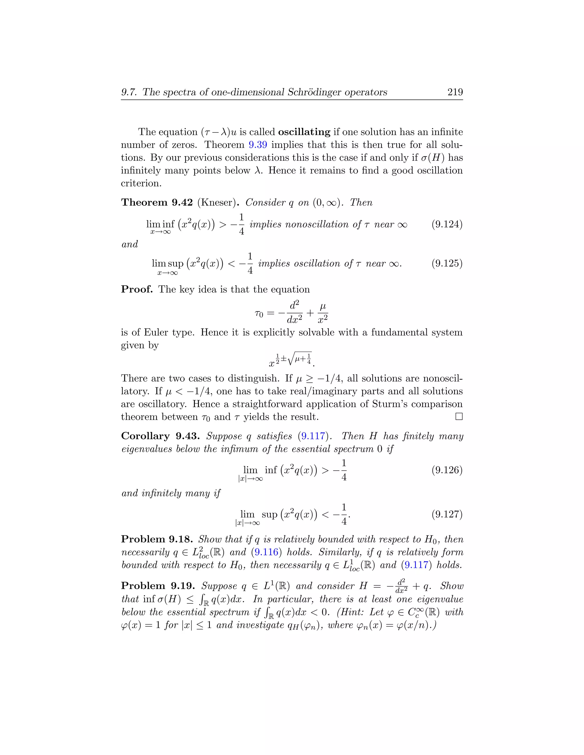 9.7. The spectra of one-dimensional Schr¨dinger operators
                                        o                                 219


    The equation (τ −λ)u is called oscillating if one solution has an inﬁnite
number of zeros. Theorem 9.39 implies that this is then true for all solu-
tions. By our previous considerations this is the case if and only if σ(H) has
inﬁnitely many points below λ. Hence it remains to ﬁnd a good oscillation
criterion.
Theorem 9.42 (Kneser). Consider q on (0, ∞). Then
                        1
    lim inf x2 q(x)  − implies nonoscillation of τ near ∞            (9.124)
     x→∞                4
and
                          1
      lim sup x2 q(x)  − implies oscillation of τ near ∞.            (9.125)
        x→∞               4
Proof. The key idea is that the equation
                                       d2     µ
                              τ0 = −     2
                                           + 2
                                      dx     x
is of Euler type. Hence it is explicitly solvable with a fundamental system
given by                              q
                                   1
                                       ±   µ+ 1
                                 x2      4.


There are two cases to distinguish. If µ ≥ −1/4, all solutions are nonoscil-
latory. If µ  −1/4, one has to take real/imaginary parts and all solutions
are oscillatory. Hence a straightforward application of Sturm’s comparison
theorem between τ0 and τ yields the result.
Corollary 9.43. Suppose q satisﬁes (9.117). Then H has ﬁnitely many
eigenvalues below the inﬁmum of the essential spectrum 0 if
                                                1
                           lim inf x2 q(x)  −                (9.126)
                         |x|→∞                  4
and inﬁnitely many if
                                               1
                            lim sup x2 q(x)  − .                     (9.127)
                          |x|→∞                4
Problem 9.18. Show that if q is relatively bounded with respect to H0 , then
necessarily q ∈ L2 (R) and (9.116) holds. Similarly, if q is relatively form
                 loc
bounded with respect to H0 , then necessarily q ∈ L1 (R) and (9.117) holds.
                                                   loc
                                                              d 2
Problem 9.19. Suppose q ∈ L1 (R) and consider H = − dx2 + q. Show
that inf σ(H) ≤ R q(x)dx. In particular, there is at least one eigenvalue
                                                                  ∞
below the essential spectrum if R q(x)dx  0. (Hint: Let ϕ ∈ Cc (R) with
ϕ(x) = 1 for |x| ≤ 1 and investigate qH (ϕn ), where ϕn (x) = ϕ(x/n).)
 