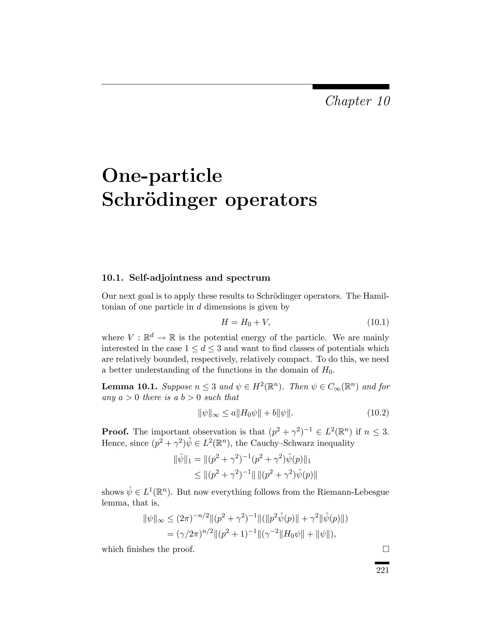 Chapter 10




One-particle
Schr¨dinger operators
    o


10.1. Self-adjointness and spectrum
Our next goal is to apply these results to Schr¨dinger operators. The Hamil-
                                               o
tonian of one particle in d dimensions is given by
                                        H = H0 + V,                       (10.1)
where V : Rd → R is the potential energy of the particle. We are mainly
interested in the case 1 ≤ d ≤ 3 and want to ﬁnd classes of potentials which
are relatively bounded, respectively, relatively compact. To do this, we need
a better understanding of the functions in the domain of H0 .
Lemma 10.1. Suppose n ≤ 3 and ψ ∈ H 2 (Rn ). Then ψ ∈ C∞ (Rn ) and for
any a  0 there is a b  0 such that
                                ψ   ∞   ≤ a H0 ψ + b ψ .                  (10.2)

Proof. The important observation is that (p2 + γ 2 )−1 ∈ L2 (Rn ) if n ≤ 3.
                        ˆ
Hence, since (p2 + γ 2 )ψ ∈ L2 (Rn ), the Cauchy–Schwarz inequality
                      ˆ
                      ψ   1   = (p2 + γ 2 )−1 (p2 + γ 2 )ψ(p)
                                                         ˆ      1
                                    2      2 −1    2    2 ˆ
                              ≤ (p + γ )          (p + γ )ψ(p)
      ˆ
shows ψ ∈ L1 (Rn ). But now everything follows from the Riemann-Lebesgue
lemma, that is,
            ψ   ∞   ≤ (2π)−n/2 (p2 + γ 2 )−1 ( p2 ψ(p) + γ 2 ψ(p) )
                                                  ˆ          ˆ

                    = (γ/2π)n/2 (p2 + 1)−1 (γ −2 H0 ψ + ψ ),
which ﬁnishes the proof.

                                                                            221
 