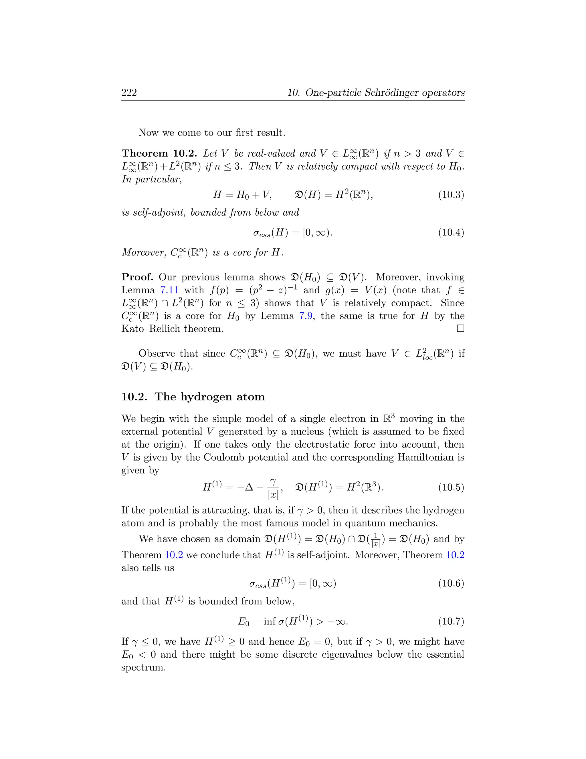 222                                     10. One-particle Schr¨dinger operators
                                                             o


      Now we come to our ﬁrst result.
Theorem 10.2. Let V be real-valued and V ∈ L∞ (Rn ) if n  3 and V ∈
                                                     ∞
L∞ (Rn ) + L2 (Rn ) if n ≤ 3. Then V is relatively compact with respect to H0 .
  ∞
In particular,
                       H = H0 + V,     D(H) = H 2 (Rn ),                 (10.3)
is self-adjoint, bounded from below and
                               σess (H) = [0, ∞).                          (10.4)
           ∞
Moreover, Cc (Rn ) is a core for H.

Proof. Our previous lemma shows D(H0 ) ⊆ D(V ). Moreover, invoking
Lemma 7.11 with f (p) = (p2 − z)−1 and g(x) = V (x) (note that f ∈
L∞ (Rn ) ∩ L2 (Rn ) for n ≤ 3) shows that V is relatively compact. Since
 ∞
 ∞
Cc (Rn ) is a core for H0 by Lemma 7.9, the same is true for H by the
Kato–Rellich theorem.

                       ∞
   Observe that since Cc (Rn ) ⊆ D(H0 ), we must have V ∈ L2 (Rn ) if
                                                           loc
D(V ) ⊆ D(H0 ).

10.2. The hydrogen atom
We begin with the simple model of a single electron in R3 moving in the
external potential V generated by a nucleus (which is assumed to be ﬁxed
at the origin). If one takes only the electrostatic force into account, then
V is given by the Coulomb potential and the corresponding Hamiltonian is
given by
                                    γ
                    H (1) = −∆ −       , D(H (1) ) = H 2 (R3 ).             (10.5)
                                   |x|
If the potential is attracting, that is, if γ  0, then it describes the hydrogen
atom and is probably the most famous model in quantum mechanics.
                                                        1
      We have chosen as domain D(H (1) ) = D(H0 ) ∩ D( |x| ) = D(H0 ) and by
Theorem 10.2 we conclude that H (1) is self-adjoint. Moreover, Theorem 10.2
also tells us
                          σess (H (1) ) = [0, ∞)                     (10.6)
and that H (1) is bounded from below,
                           E0 = inf σ(H (1) )  −∞.                        (10.7)
If γ ≤ 0, we have H (1) ≥ 0 and hence E0 = 0, but if γ  0, we might have
E0  0 and there might be some discrete eigenvalues below the essential
spectrum.
 