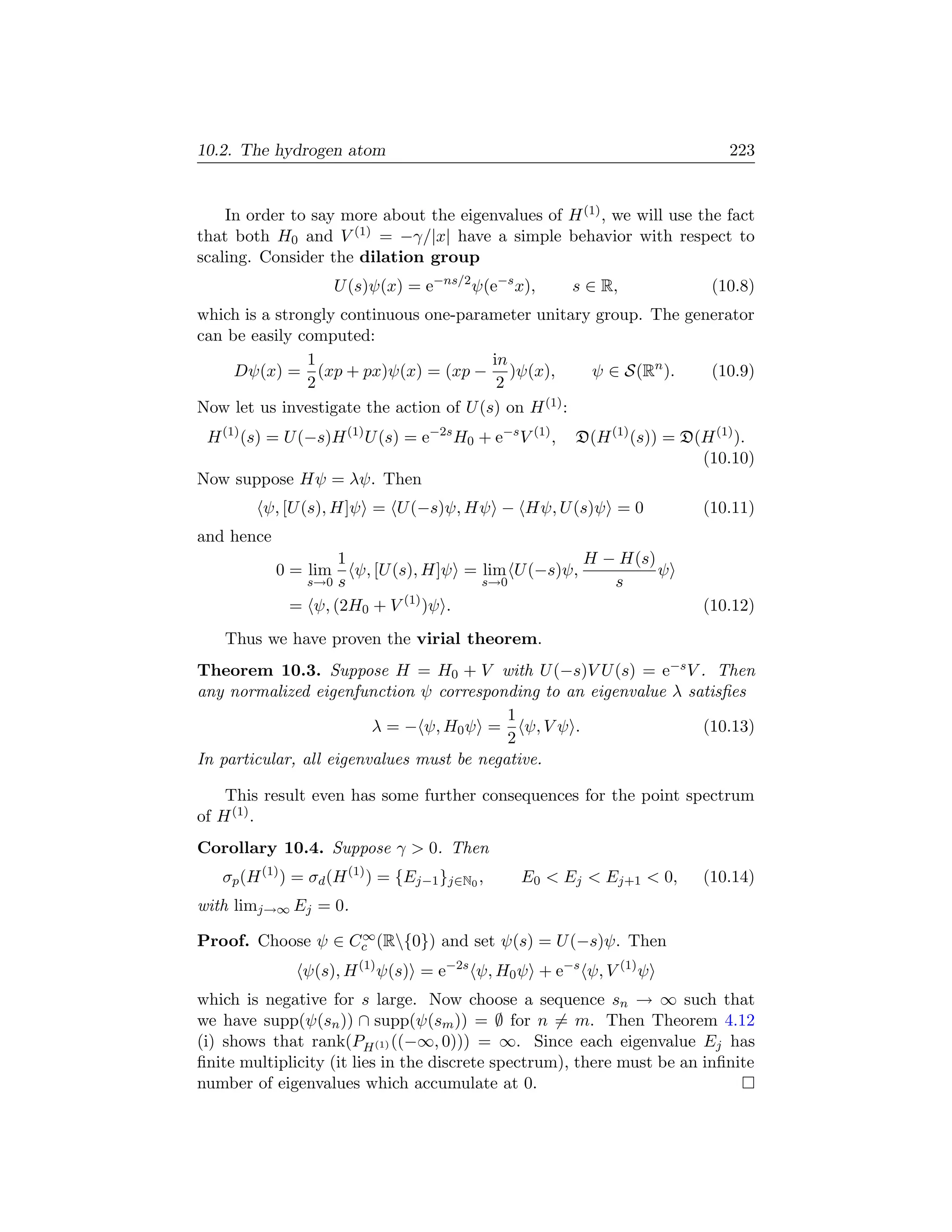 10.2. The hydrogen atom                                                       223


    In order to say more about the eigenvalues of H (1) , we will use the fact
that both H0 and V (1) = −γ/|x| have a simple behavior with respect to
scaling. Consider the dilation group
                      U (s)ψ(x) = e−ns/2 ψ(e−s x),       s ∈ R,            (10.8)
which is a strongly continuous one-parameter unitary group. The generator
can be easily computed:
               1                         in
     Dψ(x) = (xp + px)ψ(x) = (xp − )ψ(x),             ψ ∈ S(Rn ).  (10.9)
               2                          2
Now let us investigate the action of U (s) on H (1) :
 H (1) (s) = U (−s)H (1) U (s) = e−2s H0 + e−s V (1) ,   D(H (1) (s)) = D(H (1) ).
                                                                          (10.10)
Now suppose Hψ = λψ. Then
         ψ, [U (s), H]ψ = U (−s)ψ, Hψ − Hψ, U (s)ψ = 0                    (10.11)
and hence
                   1                               H − H(s)
            0 = lim  ψ, [U (s), H]ψ = lim U (−s)ψ,          ψ
              s→0 s                   s→0             s
             = ψ, (2H0 + V (1) )ψ .                                       (10.12)
   Thus we have proven the virial theorem.
Theorem 10.3. Suppose H = H0 + V with U (−s)V U (s) = e−s V . Then
any normalized eigenfunction ψ corresponding to an eigenvalue λ satisﬁes
                                           1
                         λ = − ψ, H0 ψ = ψ, V ψ .                 (10.13)
                                           2
In particular, all eigenvalues must be negative.

    This result even has some further consequences for the point spectrum
of H (1) .
Corollary 10.4. Suppose γ  0. Then
   σp (H (1) ) = σd (H (1) ) = {Ej−1 }j∈N0 ,    E0  Ej  Ej+1  0,       (10.14)
with limj→∞ Ej = 0.
                   ∞
Proof. Choose ψ ∈ Cc (R{0}) and set ψ(s) = U (−s)ψ. Then
               ψ(s), H (1) ψ(s) = e−2s ψ, H0 ψ + e−s ψ, V (1) ψ
which is negative for s large. Now choose a sequence sn → ∞ such that
we have supp(ψ(sn )) ∩ supp(ψ(sm )) = ∅ for n = m. Then Theorem 4.12
(i) shows that rank(PH (1) ((−∞, 0))) = ∞. Since each eigenvalue Ej has
ﬁnite multiplicity (it lies in the discrete spectrum), there must be an inﬁnite
number of eigenvalues which accumulate at 0.
 