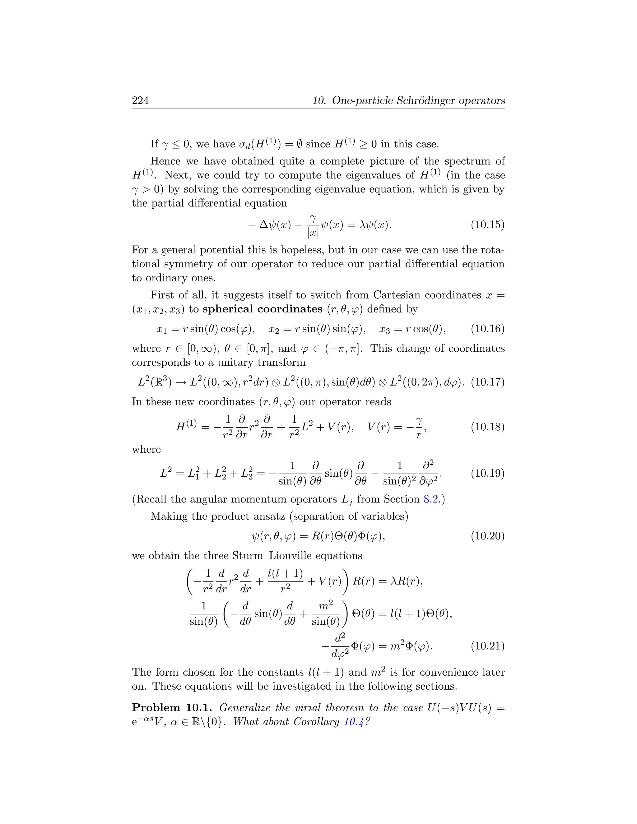 224                                      10. One-particle Schr¨dinger operators
                                                              o


      If γ ≤ 0, we have σd (H (1) ) = ∅ since H (1) ≥ 0 in this case.
    Hence we have obtained quite a complete picture of the spectrum of
H (1) . Next, we could try to compute the eigenvalues of H (1) (in the case
γ  0) by solving the corresponding eigenvalue equation, which is given by
the partial diﬀerential equation
                                    γ
                         − ∆ψ(x) −     ψ(x) = λψ(x).                (10.15)
                                   |x|
For a general potential this is hopeless, but in our case we can use the rota-
tional symmetry of our operator to reduce our partial diﬀerential equation
to ordinary ones.
     First of all, it suggests itself to switch from Cartesian coordinates x =
(x1 , x2 , x3 ) to spherical coordinates (r, θ, ϕ) deﬁned by
       x1 = r sin(θ) cos(ϕ),    x2 = r sin(θ) sin(ϕ),     x3 = r cos(θ),   (10.16)
where r ∈ [0, ∞), θ ∈ [0, π], and ϕ ∈ (−π, π]. This change of coordinates
corresponds to a unitary transform
 L2 (R3 ) → L2 ((0, ∞), r2 dr) ⊗ L2 ((0, π), sin(θ)dθ) ⊗ L2 ((0, 2π), dϕ). (10.17)
In these new coordinates (r, θ, ϕ) our operator reads
                       1 ∂ 2∂       1                            γ
           H (1) = −     2 ∂r
                              r   + 2 L2 + V (r),       V (r) = − ,        (10.18)
                       r        ∂r r                             r
where
                                     1 ∂           ∂     1     ∂2
        L2 = L2 + L2 + L2 = −
              1    2    3                   sin(θ)   −            .        (10.19)
                                  sin(θ) ∂θ        ∂θ sin(θ)2 ∂ϕ2
(Recall the angular momentum operators Lj from Section 8.2.)
      Making the product ansatz (separation of variables)
                            ψ(r, θ, ϕ) = R(r)Θ(θ)Φ(ϕ),                     (10.20)
we obtain the three Sturm–Liouville equations
                  1 d 2d       l(l + 1)
               −   2 dr
                        r    +          + V (r) R(r) = λR(r),
                 r        dr      r2
                 1        d         d     m2
                        − sin(θ) +               Θ(θ) = l(l + 1)Θ(θ),
              sin(θ)      dθ       dθ sin(θ)
                                              d2
                                          − 2 Φ(ϕ) = m2 Φ(ϕ).              (10.21)
                                             dϕ
The form chosen for the constants l(l + 1) and m2 is for convenience later
on. These equations will be investigated in the following sections.
Problem 10.1. Generalize the virial theorem to the case U (−s)V U (s) =
e−αs V , α ∈ R{0}. What about Corollary 10.4?
 