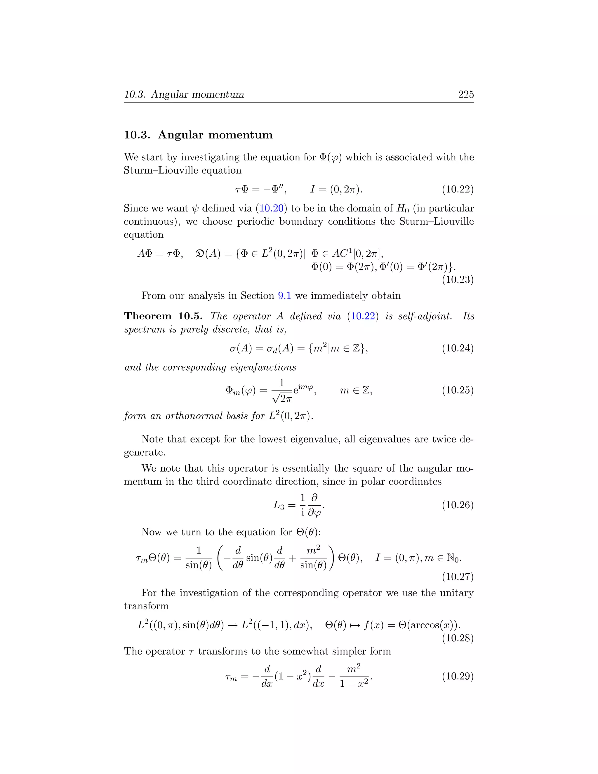 10.3. Angular momentum                                                        225


10.3. Angular momentum
We start by investigating the equation for Φ(ϕ) which is associated with the
Sturm–Liouville equation
                           τ Φ = −Φ ,      I = (0, 2π).                   (10.22)
Since we want ψ deﬁned via (10.20) to be in the domain of H0 (in particular
continuous), we choose periodic boundary conditions the Sturm–Liouville
equation
  AΦ = τ Φ,     D(A) = {Φ ∈ L2 (0, 2π)| Φ ∈ AC 1 [0, 2π],
                                        Φ(0) = Φ(2π), Φ (0) = Φ (2π)}.
                                                                   (10.23)
   From our analysis in Section 9.1 we immediately obtain
Theorem 10.5. The operator A deﬁned via (10.22) is self-adjoint. Its
spectrum is purely discrete, that is,
                       σ(A) = σd (A) = {m2 |m ∈ Z},                       (10.24)
and the corresponding eigenfunctions
                                 1
                     Φm (ϕ) = √ eimϕ ,            m ∈ Z,                  (10.25)
                                 2π
form an orthonormal basis for L2 (0, 2π).

   Note that except for the lowest eigenvalue, all eigenvalues are twice de-
generate.
   We note that this operator is essentially the square of the angular mo-
mentum in the third coordinate direction, since in polar coordinates
                                         1 ∂
                                  L3 =        .                           (10.26)
                                         i ∂ϕ
   Now we turn to the equation for Θ(θ):
                 1         d        d    m2
  τm Θ(θ) =            −      sin(θ) +            Θ(θ),    I = (0, π), m ∈ N0 .
              sin(θ)       dθ       dθ sin(θ)
                                                                          (10.27)
    For the investigation of the corresponding operator we use the unitary
transform
  L2 ((0, π), sin(θ)dθ) → L2 ((−1, 1), dx),
                                        Θ(θ) → f (x) = Θ(arccos(x)).
                                                                (10.28)
The operator τ transforms to the somewhat simpler form
                                 d            d   m2
                       τm = −      (1 − x2 )    −      .                  (10.29)
                                dx           dx 1 − x2
 