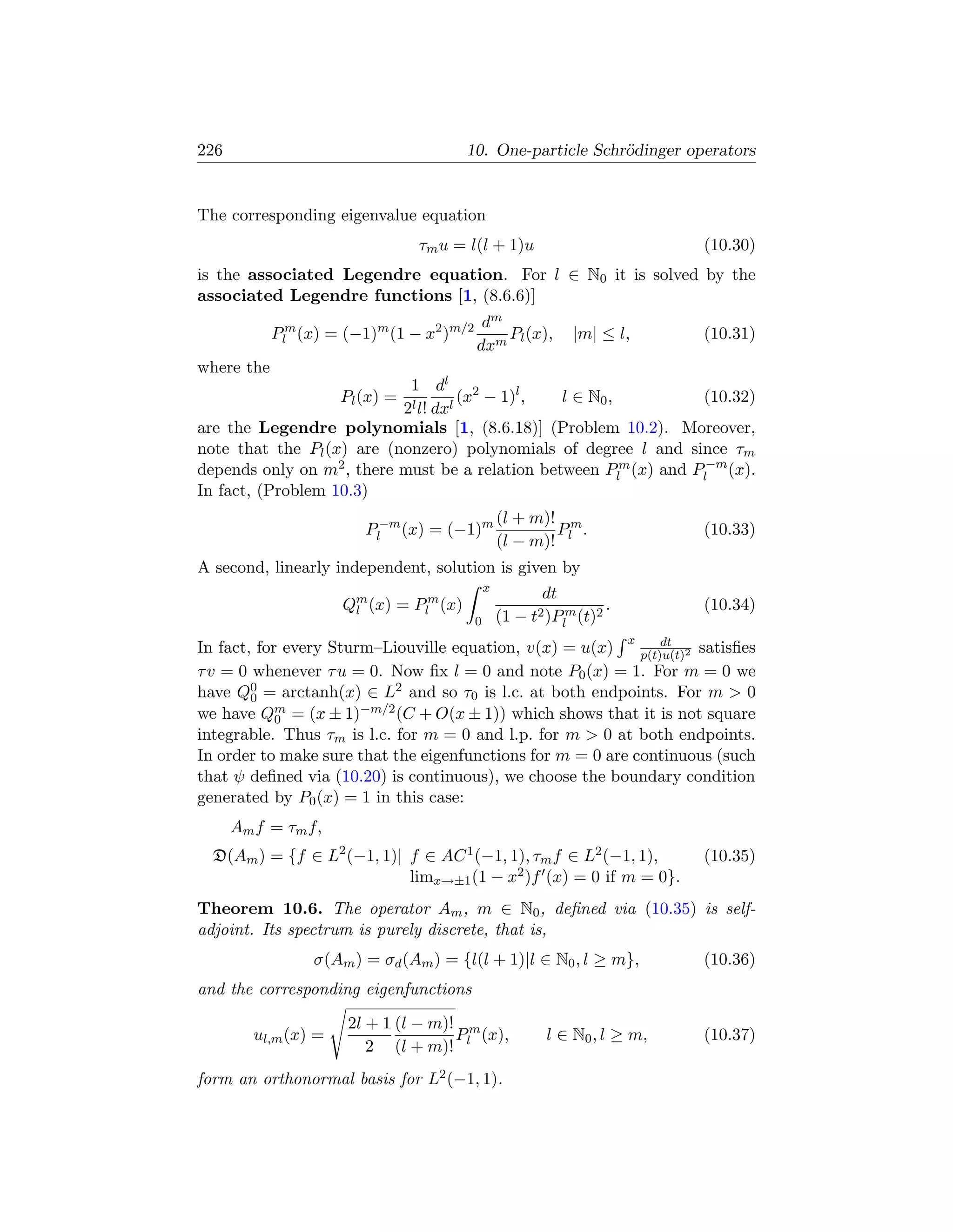 226                                      10. One-particle Schr¨dinger operators
                                                              o


The corresponding eigenvalue equation
                                 τm u = l(l + 1)u                            (10.30)
is the associated Legendre equation. For l ∈ N0 it is solved by the
associated Legendre functions [1, (8.6.6)]
                                            dm
            Plm (x) = (−1)m (1 − x2 )m/2       Pl (x),         |m| ≤ l,      (10.31)
                                           dxm
where the
                            1 dl 2
                      Pl (x) =       (x − 1)l ,  l ∈ N0 ,          (10.32)
                           2l l! dxl
are the Legendre polynomials [1, (8.6.18)] (Problem 10.2). Moreover,
note that the Pl (x) are (nonzero) polynomials of degree l and since τm
depends only on m2 , there must be a relation between Plm (x) and Pl−m (x).
In fact, (Problem 10.3)
                                                   (l + m)! m
                         Pl−m (x) = (−1)m                  P .               (10.33)
                                                   (l − m)! l
A second, linearly independent, solution is given by
                                               x
                                                          dt
                      Qm (x) = Plm (x)
                       l                                             .       (10.34)
                                           0       (1 − t2 )Plm (t)2
                                                                 dt      x
In fact, for every Sturm–Liouville equation, v(x) = u(x)     p(t)u(t)2
                                                                       satisﬁes
τ v = 0 whenever τ u = 0. Now ﬁx l = 0 and note P0 (x) = 1. For m = 0 we
have Q0 = arctanh(x) ∈ L2 and so τ0 is l.c. at both endpoints. For m  0
        0
we have Qm = (x ± 1)−m/2 (C + O(x ± 1)) which shows that it is not square
            0
integrable. Thus τm is l.c. for m = 0 and l.p. for m  0 at both endpoints.
In order to make sure that the eigenfunctions for m = 0 are continuous (such
that ψ deﬁned via (10.20) is continuous), we choose the boundary condition
generated by P0 (x) = 1 in this case:
      Am f = τm f,
  D(Am ) = {f ∈ L2 (−1, 1)| f ∈ AC 1 (−1, 1), τm f ∈ L2 (−1, 1),             (10.35)
                            limx→±1 (1 − x2 )f (x) = 0 if m = 0}.
Theorem 10.6. The operator Am , m ∈ N0 , deﬁned via (10.35) is self-
adjoint. Its spectrum is purely discrete, that is,
                 σ(Am ) = σd (Am ) = {l(l + 1)|l ∈ N0 , l ≥ m},              (10.36)
and the corresponding eigenfunctions

                       2l + 1 (l − m)! m
         ul,m (x) =                   P (x),               l ∈ N0 , l ≥ m,   (10.37)
                          2 (l + m)! l
form an orthonormal basis for L2 (−1, 1).
 