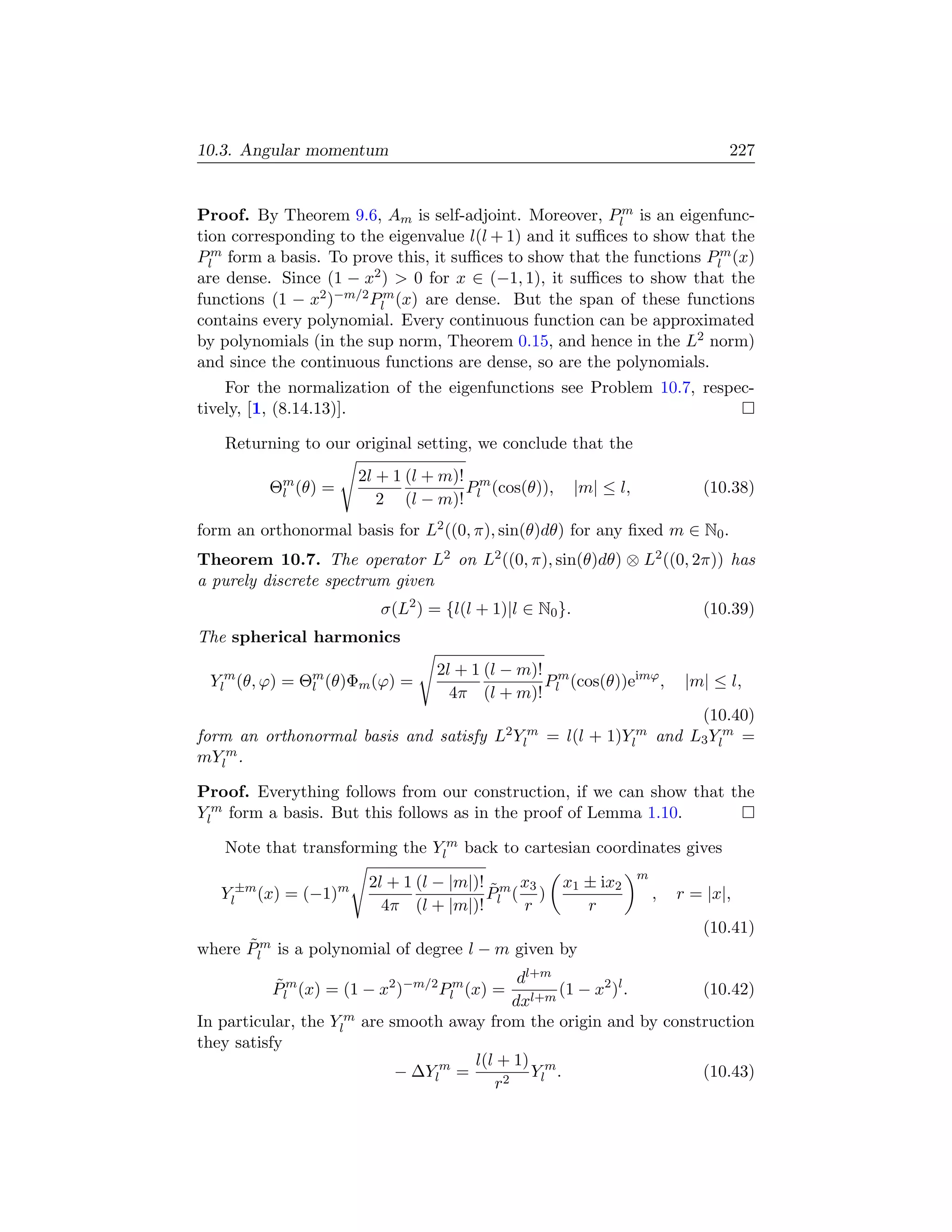 10.3. Angular momentum                                                            227


Proof. By Theorem 9.6, Am is self-adjoint. Moreover, Plm is an eigenfunc-
tion corresponding to the eigenvalue l(l + 1) and it suﬃces to show that the
Plm form a basis. To prove this, it suﬃces to show that the functions Plm (x)
are dense. Since (1 − x2 )  0 for x ∈ (−1, 1), it suﬃces to show that the
functions (1 − x2 )−m/2 Plm (x) are dense. But the span of these functions
contains every polynomial. Every continuous function can be approximated
by polynomials (in the sup norm, Theorem 0.15, and hence in the L2 norm)
and since the continuous functions are dense, so are the polynomials.
    For the normalization of the eigenfunctions see Problem 10.7, respec-
tively, [1, (8.14.13)].

   Returning to our original setting, we conclude that the
                      2l + 1 (l + m)! m
         Θm (θ) =
          l                          P (cos(θ)),        |m| ≤ l,              (10.38)
                         2 (l − m)! l
form an orthonormal basis for L2 ((0, π), sin(θ)dθ) for any ﬁxed m ∈ N0 .
Theorem 10.7. The operator L2 on L2 ((0, π), sin(θ)dθ) ⊗ L2 ((0, 2π)) has
a purely discrete spectrum given
                         σ(L2 ) = {l(l + 1)|l ∈ N0 }.                         (10.39)
The spherical harmonics
                                 2l + 1 (l − m)! m
 Ylm (θ, ϕ) = Θm (θ)Φm (ϕ) =
               l                                P (cos(θ))eimϕ ,            |m| ≤ l,
                                   4π (l + m)! l
                                                                            (10.40)
form an orthonormal basis and satisfy    L2 Ylm   = l(l +   1)Ylm      and L3 Ylm =
mYlm .

Proof. Everything follows from our construction, if we can show that the
Ylm form a basis. But this follows as in the proof of Lemma 1.10.

   Note that transforming the Ylm back to cartesian coordinates gives
                                                                   m
                       2l + 1 (l − |m|)! ˜ m x3     x1 ± ix2
   Yl±m (x) = (−1)m                     P ( )                          ,   r = |x|,
                         4π (l + |m|)! l r             r
                                                                              (10.41)
      ˜
where Plm is a polynomial of degree l − m given by
                                               dl+m
           Plm (x) = (1 − x2 )−m/2 Plm (x) = l+m (1 − x2 )l .
           ˜                                                       (10.42)
                                              dx
In particular, the Ylm are smooth away from the origin and by construction
they satisfy
                                        l(l + 1) m
                            − ∆Ylm =             Yl .              (10.43)
                                           r2
 
