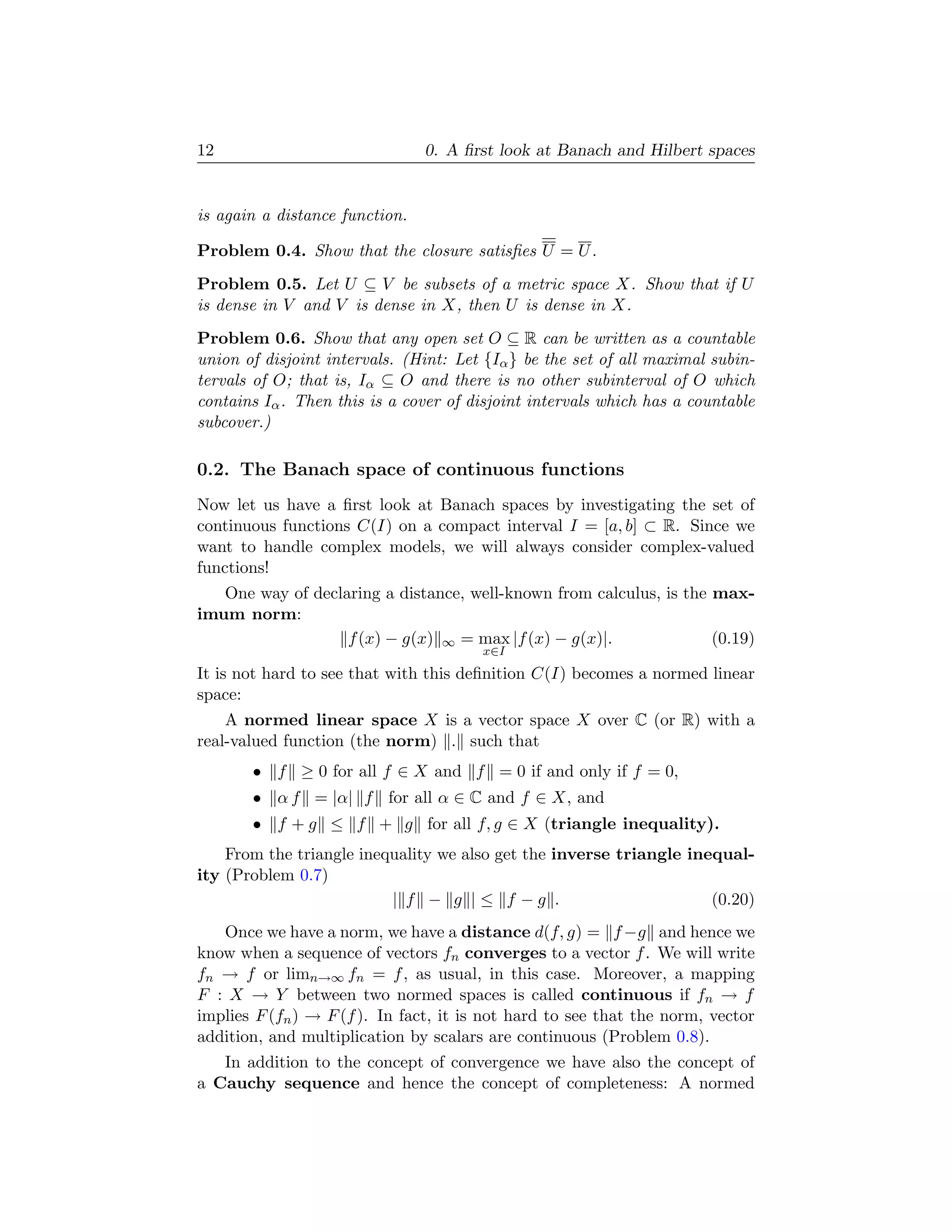 12                              0. A ﬁrst look at Banach and Hilbert spaces


is again a distance function.

Problem 0.4. Show that the closure satisﬁes U = U .
Problem 0.5. Let U ⊆ V be subsets of a metric space X. Show that if U
is dense in V and V is dense in X, then U is dense in X.
Problem 0.6. Show that any open set O ⊆ R can be written as a countable
union of disjoint intervals. (Hint: Let {Iα } be the set of all maximal subin-
tervals of O; that is, Iα ⊆ O and there is no other subinterval of O which
contains Iα . Then this is a cover of disjoint intervals which has a countable
subcover.)

0.2. The Banach space of continuous functions
Now let us have a ﬁrst look at Banach spaces by investigating the set of
continuous functions C(I) on a compact interval I = [a, b] ⊂ R. Since we
want to handle complex models, we will always consider complex-valued
functions!
   One way of declaring a distance, well-known from calculus, is the max-
imum norm:
                   f (x) − g(x) ∞ = max |f (x) − g(x)|.              (0.19)
                                       x∈I
It is not hard to see that with this deﬁnition C(I) becomes a normed linear
space:
    A normed linear space X is a vector space X over C (or R) with a
real-valued function (the norm) . such that
       • f ≥ 0 for all f ∈ X and f = 0 if and only if f = 0,
       • α f = |α| f for all α ∈ C and f ∈ X, and
       • f + g ≤ f + g for all f, g ∈ X (triangle inequality).
    From the triangle inequality we also get the inverse triangle inequal-
ity (Problem 0.7)
                          | f − g |≤ f −g .                          (0.20)
   Once we have a norm, we have a distance d(f, g) = f −g and hence we
know when a sequence of vectors fn converges to a vector f . We will write
fn → f or limn→∞ fn = f , as usual, in this case. Moreover, a mapping
F : X → Y between two normed spaces is called continuous if fn → f
implies F (fn ) → F (f ). In fact, it is not hard to see that the norm, vector
addition, and multiplication by scalars are continuous (Problem 0.8).
   In addition to the concept of convergence we have also the concept of
a Cauchy sequence and hence the concept of completeness: A normed
 