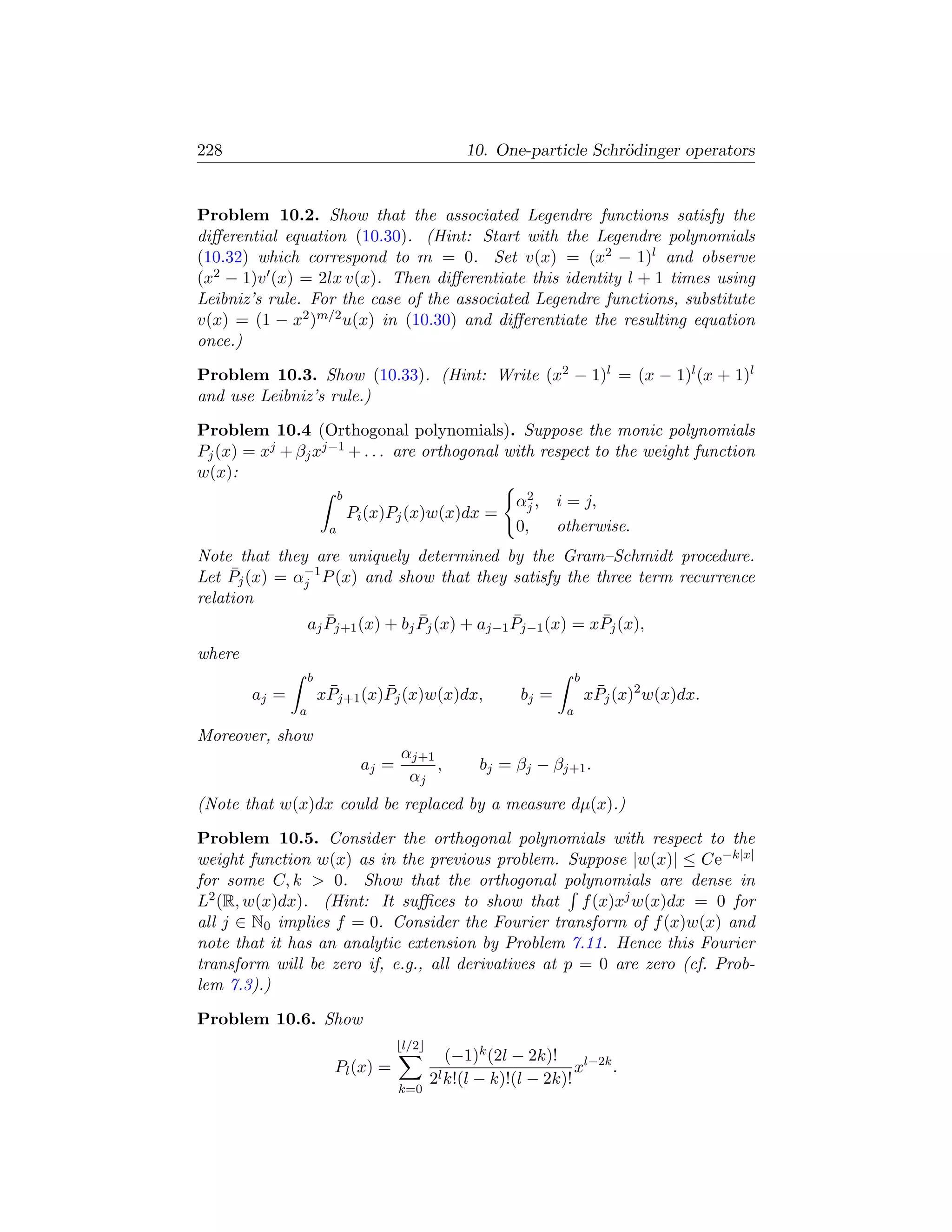 228                                                10. One-particle Schr¨dinger operators
                                                                        o


Problem 10.2. Show that the associated Legendre functions satisfy the
diﬀerential equation (10.30). (Hint: Start with the Legendre polynomials
(10.32) which correspond to m = 0. Set v(x) = (x2 − 1)l and observe
(x2 − 1)v (x) = 2lx v(x). Then diﬀerentiate this identity l + 1 times using
Leibniz’s rule. For the case of the associated Legendre functions, substitute
v(x) = (1 − x2 )m/2 u(x) in (10.30) and diﬀerentiate the resulting equation
once.)

Problem 10.3. Show (10.33). (Hint: Write (x2 − 1)l = (x − 1)l (x + 1)l
and use Leibniz’s rule.)

Problem 10.4 (Orthogonal polynomials). Suppose the monic polynomials
Pj (x) = xj + βj xj−1 + . . . are orthogonal with respect to the weight function
w(x):
                            b                                2
                                                           αj ,    i = j,
                                Pi (x)Pj (x)w(x)dx =
                        a                                  0,      otherwise.
Note that they are uniquely determined by the Gram–Schmidt procedure.
     ¯        −1
Let Pj (x) = αj P (x) and show that they satisfy the three term recurrence
relation
                  ¯             ¯             ¯           ¯
               aj Pj+1 (x) + bj Pj (x) + aj−1 Pj−1 (x) = xPj (x),
where
                   b                                                    b
        aj =            ¯       ¯
                       xPj+1 (x)Pj (x)w(x)dx,               bj =             ¯
                                                                            xPj (x)2 w(x)dx.
               a                                                    a

Moreover, show
                                        αj+1
                                 aj =        ,       bj = βj − βj+1 .
                                         αj
(Note that w(x)dx could be replaced by a measure dµ(x).)

Problem 10.5. Consider the orthogonal polynomials with respect to the
weight function w(x) as in the previous problem. Suppose |w(x)| ≤ Ce−k|x|
for some C, k  0. Show that the orthogonal polynomials are dense in
L2 (R, w(x)dx). (Hint: It suﬃces to show that f (x)xj w(x)dx = 0 for
all j ∈ N0 implies f = 0. Consider the Fourier transform of f (x)w(x) and
note that it has an analytic extension by Problem 7.11. Hence this Fourier
transform will be zero if, e.g., all derivatives at p = 0 are zero (cf. Prob-
lem 7.3).)

Problem 10.6. Show
                                        l/2
                                                 (−1)k (2l − 2k)!
                         Pl (x) =                                    xl−2k .
                                              2l k!(l − k)!(l − 2k)!
                                        k=0
 