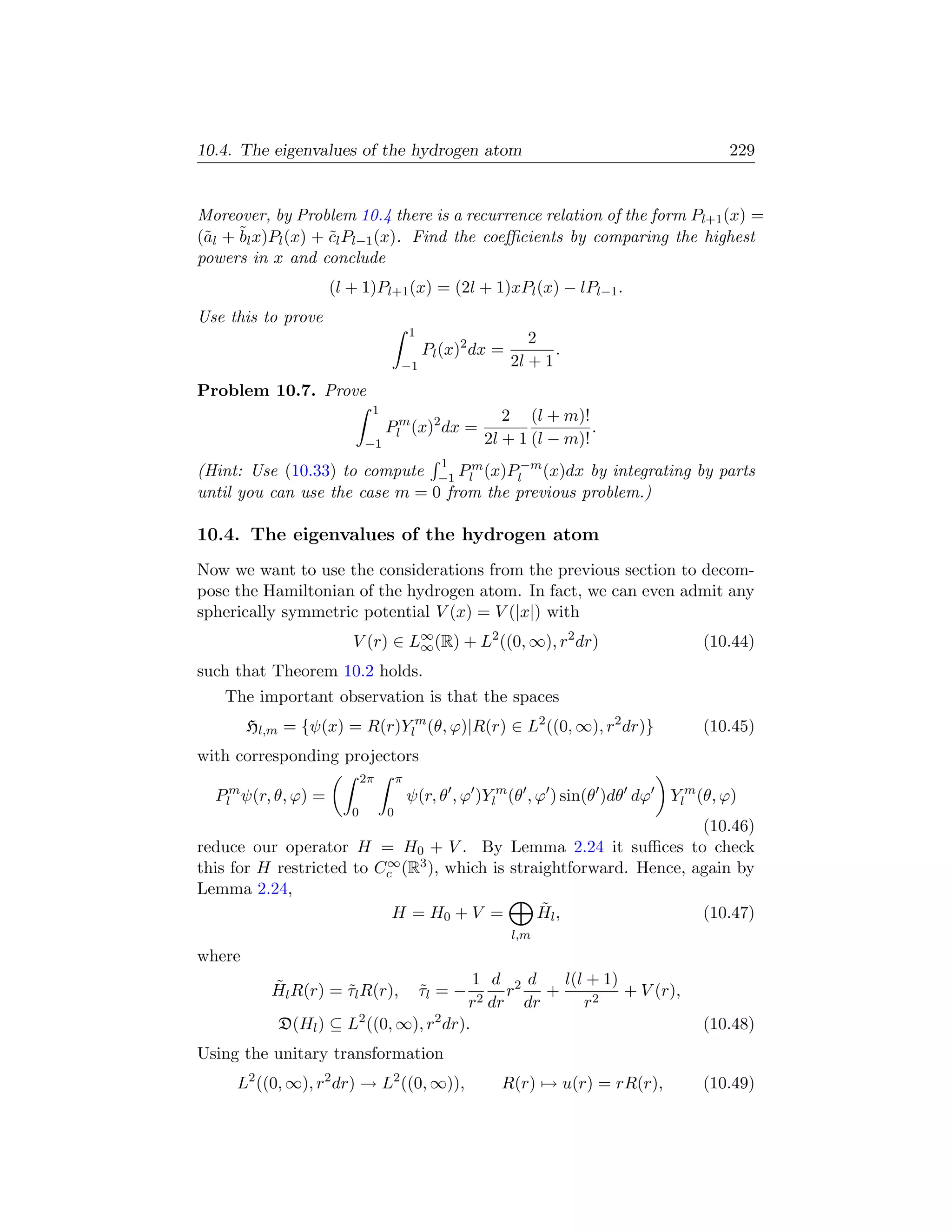 10.4. The eigenvalues of the hydrogen atom                                               229


Moreover, by Problem 10.4 there is a recurrence relation of the form Pl+1 (x) =
(˜l + ˜l x)Pl (x) + cl Pl−1 (x). Find the coeﬃcients by comparing the highest
 a    b             ˜
powers in x and conclude
                     (l + 1)Pl+1 (x) = (2l + 1)xPl (x) − lPl−1 .
Use this to prove
                                         1
                                                               2
                                             Pl (x)2 dx =          .
                                     −1                     2l + 1
Problem 10.7. Prove
                             1
                                                         2 (l + m)!
                                 Plm (x)2 dx =                        .
                            −1                        2l + 1 (l − m)!
                                               1
(Hint: Use (10.33) to compute −1 Plm (x)Pl−m (x)dx by integrating by parts
until you can use the case m = 0 from the previous problem.)

10.4. The eigenvalues of the hydrogen atom
Now we want to use the considerations from the previous section to decom-
pose the Hamiltonian of the hydrogen atom. In fact, we can even admit any
spherically symmetric potential V (x) = V (|x|) with
                        V (r) ∈ L∞ (R) + L2 ((0, ∞), r2 dr)
                                 ∞                                                   (10.44)
such that Theorem 10.2 holds.
   The important observation is that the spaces
        Hl,m = {ψ(x) = R(r)Ylm (θ, ϕ)|R(r) ∈ L2 ((0, ∞), r2 dr)}                     (10.45)
with corresponding projectors
                            2π       π
  Plm ψ(r, θ, ϕ) =                       ψ(r, θ , ϕ )Ylm (θ , ϕ ) sin(θ )dθ dϕ   Ylm (θ, ϕ)
                        0        0
                                                                     (10.46)
reduce our operator H = H0 + V . By Lemma 2.24 it suﬃces to check
                          ∞
this for H restricted to Cc (R3 ), which is straightforward. Hence, again by
Lemma 2.24,
                           H = H0 + V =          ˜
                                                Hl ,                 (10.47)
                                                            l,m
where
           ˜                             1 d 2d    l(l + 1)
           Hl R(r) = τl R(r),
                     ˜                       τl = −
                                             ˜
                                             r   +          + V (r),
                                        r2 dr dr      r2
            D(Hl ) ⊆ L2 ((0, ∞), r2 dr).                                             (10.48)
Using the unitary transformation
     L2 ((0, ∞), r2 dr) → L2 ((0, ∞)),                  R(r) → u(r) = rR(r),         (10.49)
 