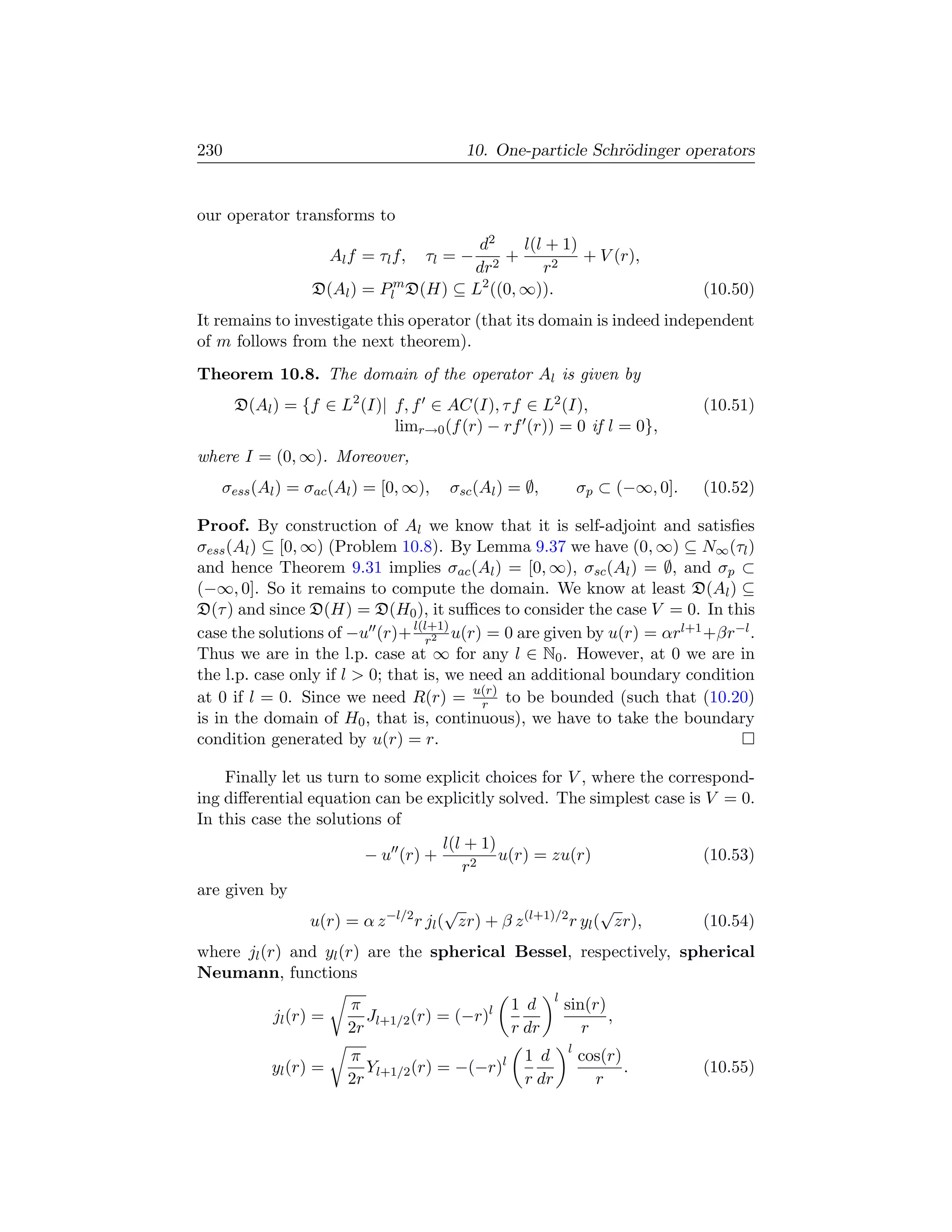 230                                       10. One-particle Schr¨dinger operators
                                                               o


our operator transforms to
                                      d2     l(l + 1)
                      Al f = τl f,   τl = −
                                          +           + V (r),
                                     dr2        r2
                 D(Al ) = Plm D(H) ⊆ L2 ((0, ∞)).                                 (10.50)
It remains to investigate this operator (that its domain is indeed independent
of m follows from the next theorem).
Theorem 10.8. The domain of the operator Al is given by
      D(Al ) = {f ∈ L2 (I)| f, f ∈ AC(I), τ f ∈ L2 (I),                           (10.51)
                            limr→0 (f (r) − rf (r)) = 0 if l = 0},
where I = (0, ∞). Moreover,
   σess (Al ) = σac (Al ) = [0, ∞),     σsc (Al ) = ∅,            σp ⊂ (−∞, 0].   (10.52)

Proof. By construction of Al we know that it is self-adjoint and satisﬁes
σess (Al ) ⊆ [0, ∞) (Problem 10.8). By Lemma 9.37 we have (0, ∞) ⊆ N∞ (τl )
and hence Theorem 9.31 implies σac (Al ) = [0, ∞), σsc (Al ) = ∅, and σp ⊂
(−∞, 0]. So it remains to compute the domain. We know at least D(Al ) ⊆
D(τ ) and since D(H) = D(H0 ), it suﬃces to consider the case V = 0. In this
case the solutions of −u (r)+ l(l+1) u(r) = 0 are given by u(r) = αrl+1 +βr−l .
                                  r2
Thus we are in the l.p. case at ∞ for any l ∈ N0 . However, at 0 we are in
the l.p. case only if l  0; that is, we need an additional boundary condition
at 0 if l = 0. Since we need R(r) = u(r) to be bounded (such that (10.20)
                                          r
is in the domain of H0 , that is, continuous), we have to take the boundary
condition generated by u(r) = r.

    Finally let us turn to some explicit choices for V , where the correspond-
ing diﬀerential equation can be explicitly solved. The simplest case is V = 0.
In this case the solutions of
                                      l(l + 1)
                        − u (r) +              u(r) = zu(r)             (10.53)
                                         r2
are given by
                                      √                        √
                u(r) = α z −l/2 r jl ( zr) + β z (l+1)/2 r yl ( zr),    (10.54)
where jl (r) and yl (r) are the spherical Bessel, respectively, spherical
Neumann, functions
                                                          l
                        π                        1 d          sin(r)
           jl (r) =       J      (r) = (−r)l                         ,
                        2r l+1/2                 r dr            r
                                                              l
                        π                          1 d            cos(r)
           yl (r) =       Y      (r) = −(−r)l                            .        (10.55)
                        2r l+1/2                   r dr             r
 