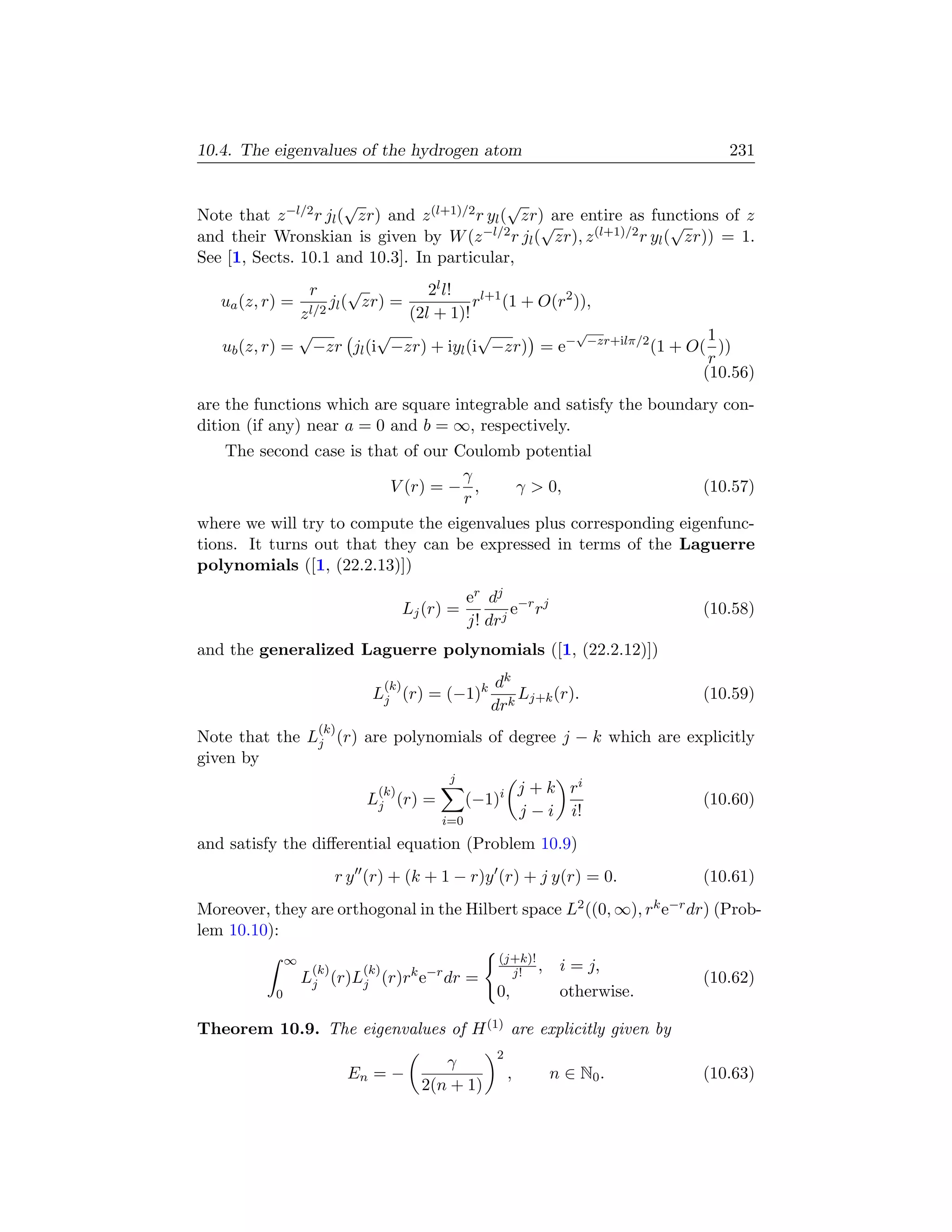 10.4. The eigenvalues of the hydrogen atom                                              231


                       √                        √
Note that z −l/2 r jl ( zr) and z (l+1)/2 r yl ( zr) are entire as functions of z
                                                   √                  √
and their Wronskian is given by W (z −l/2 r jl ( zr), z (l+1)/2 r yl ( zr)) = 1.
See [1, Sects. 10.1 and 10.3]. In particular,
                    r     √   2l l!
   ua (z, r) =         j ( zr) =
                    l/2 l
                                     rl+1 (1 + O(r2 )),
              z            (2l + 1)!
              √         √             √             √              1
   ub (z, r) = −zr jl (i −zr) + iyl (i −zr) = e− −zr+ilπ/2 (1 + O( ))
                                                                   r
                                                                  (10.56)
are the functions which are square integrable and satisfy the boundary con-
dition (if any) near a = 0 and b = ∞, respectively.
    The second case is that of our Coulomb potential
                                    γ
                          V (r) = − ,     γ  0,                   (10.57)
                                    r
where we will try to compute the eigenvalues plus corresponding eigenfunc-
tions. It turns out that they can be expressed in terms of the Laguerre
polynomials ([1, (22.2.13)])
                                                       er dj −r j
                                           Lj (r) =           e r                    (10.58)
                                                       j! drj
and the generalized Laguerre polynomials ([1, (22.2.12)])

                                     (k)                  dk
                                Lj (r) = (−1)k                Lj+k (r).              (10.59)
                                                          drk
                        (k)
Note that the Lj (r) are polynomials of degree j − k which are explicitly
given by
                                                  j
                                 (k)                               j + k ri
                                Lj (r)       =         (−1)i                         (10.60)
                                                                   j − i i!
                                                 i=0
and satisfy the diﬀerential equation (Problem 10.9)
                          r y (r) + (k + 1 − r)y (r) + j y(r) = 0.                   (10.61)
Moreover, they are orthogonal in the Hilbert space L2 ((0, ∞), rk e−r dr) (Prob-
lem 10.10):
               ∞                                           (j+k)!
                    (k)        (k)                           j! ,       i = j,
                   Lj (r)Lj (r)rk e−r dr =                                           (10.62)
           0                                               0,           otherwise.

Theorem 10.9. The eigenvalues of H (1) are explicitly given by
                                                           2
                                                γ
                              En = −                           ,      n ∈ N0 .       (10.63)
                                             2(n + 1)
 