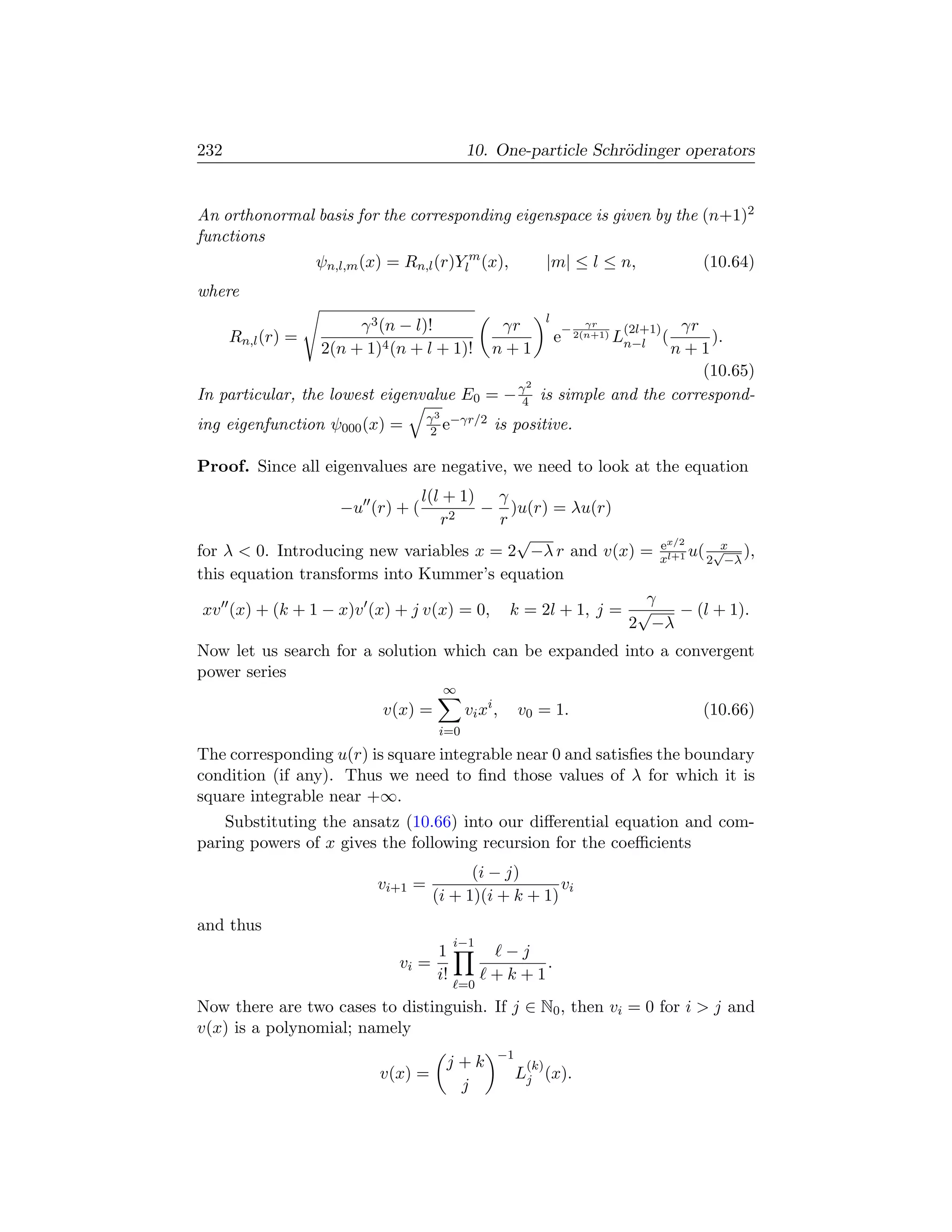 232                                         10. One-particle Schr¨dinger operators
                                                                 o


An orthonormal basis for the corresponding eigenspace is given by the (n+1)2
functions
                   ψn,l,m (x) = Rn,l (r)Ylm (x),              |m| ≤ l ≤ n,             (10.64)
where
                                                              l
                        γ 3 (n − l)!              γr                  γr
                                                                  − 2(n+1)     γr
                                                                              (2l+1)
      Rn,l (r) =                                                  e          Ln−l ( ).
                   2(n + 1)4 (n + l + 1)!        n+1                          n+1
                                                                                  (10.65)
                                                        2
In particular, the lowest eigenvalue E0 = − γ4              is simple and the correspond-
                                     γ 3 −γr/2
ing eigenfunction ψ000 (x) =          2 e         is positive.

Proof. Since all eigenvalues are negative, we need to look at the equation
                               l(l + 1) γ
                      −u (r) + (       − )u(r) = λu(r)
                                  r2     r
                                           √                ex/2     x
for λ  0. Introducing new variables x = 2 −λ r and v(x) = xl+1 u( 2√−λ ),
this equation transforms into Kummer’s equation
                                                          γ
 xv (x) + (k + 1 − x)v (x) + j v(x) = 0, k = 2l + 1, j = √     − (l + 1).
                                                        2 −λ
Now let us search for a solution which can be expanded into a convergent
power series
                                       ∞
                             v(x) =         vi xi ,    v0 = 1.                         (10.66)
                                      i=0
The corresponding u(r) is square integrable near 0 and satisﬁes the boundary
condition (if any). Thus we need to ﬁnd those values of λ for which it is
square integrable near +∞.
    Substituting the ansatz (10.66) into our diﬀerential equation and com-
paring powers of x gives the following recursion for the coeﬃcients
                                            (i − j)
                            vi+1 =                       vi
                                      (i + 1)(i + k + 1)
and thus
                                           i−1
                                      1           −j
                               vi =                   .
                                      i!         +k+1
                                           =0
Now there are two cases to distinguish. If j ∈ N0 , then vi = 0 for i  j and
v(x) is a polynomial; namely
                                                  −1
                                        j+k             (k)
                            v(x) =                     Lj (x).
                                         j
 