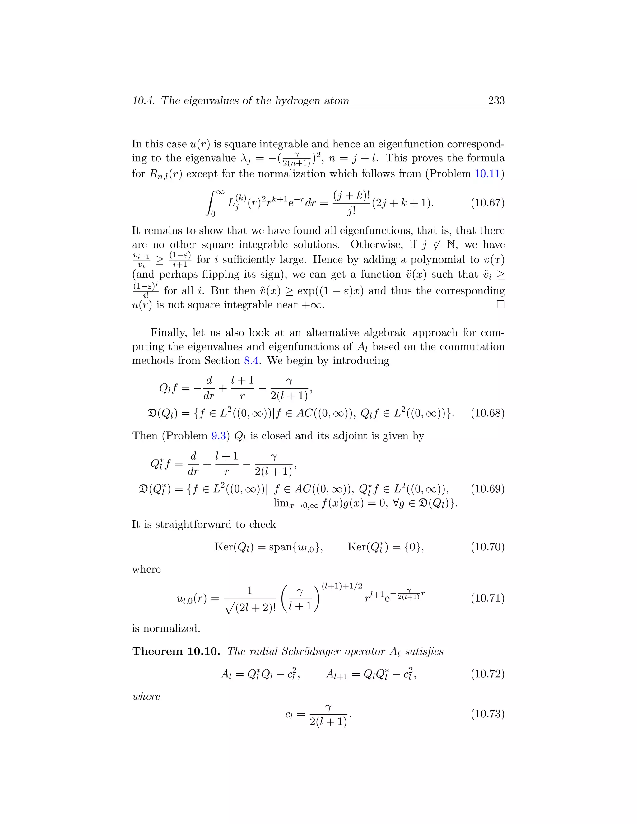 10.4. The eigenvalues of the hydrogen atom                                       233


In this case u(r) is square integrable and hence an eigenfunction correspond-
                                   γ
ing to the eigenvalue λj = −( 2(n+1) )2 , n = j + l. This proves the formula
for Rn,l (r) except for the normalization which follows from (Problem 10.11)
                      ∞
                           (k)                     (j + k)!
                          Lj (r)2 rk+1 e−r dr =             (2j + k + 1).     (10.67)
                  0                                   j!
It remains to show that we have found all eigenfunctions, that is, that there
are no other square integrable solutions. Otherwise, if j ∈ N, we have
vi+1    (1−ε)
 vi ≥ i+1 for i suﬃciently large. Hence by adding a polynomial to v(x)
(and perhaps ﬂipping its sign), we can get a function v (x) such that vi ≥
                                                        ˜                ˜
(1−ε)i
   i!  for all i. But then v (x) ≥ exp((1 − ε)x) and thus the corresponding
                           ˜
u(r) is not square integrable near +∞.

    Finally, let us also look at an alternative algebraic approach for com-
puting the eigenvalues and eigenfunctions of Al based on the commutation
methods from Section 8.4. We begin by introducing
                 d    l+1       γ
     Ql f = −       +     −          ,
                 dr    r    2(l + 1)
   D(Ql ) = {f ∈ L2 ((0, ∞))|f ∈ AC((0, ∞)), Ql f ∈ L2 ((0, ∞))}.             (10.68)

Then (Problem 9.3) Ql is closed and its adjoint is given by
            d    l+1       γ
   Q∗ f =
    l          +     −          ,
            dr    r    2(l + 1)
 D(Q∗ ) = {f ∈ L2 ((0, ∞))| f ∈ AC((0, ∞)), Q∗ f ∈ L2 ((0, ∞)),
    l                                          l                              (10.69)
                            limx→0,∞ f (x)g(x) = 0, ∀g ∈ D(Ql )}.
It is straightforward to check
                   Ker(Ql ) = span{ul,0 },             Ker(Q∗ ) = {0},
                                                            l                 (10.70)
where
                                                (l+1)+1/2
                                 1      γ                             γ
                                                                 − 2(l+1) r
         ul,0 (r) =                                         rl+1 e            (10.71)
                           (2l + 2)!   l+1
is normalized.

Theorem 10.10. The radial Schr¨dinger operator Al satisﬁes
                              o
                      Al = Q∗ Ql − c2 ,
                            l       l            Al+1 = Ql Q∗ − c2 ,
                                                            l    l            (10.72)
where
                                                  γ
                                       cl =            .                      (10.73)
                                              2(l + 1)
 
