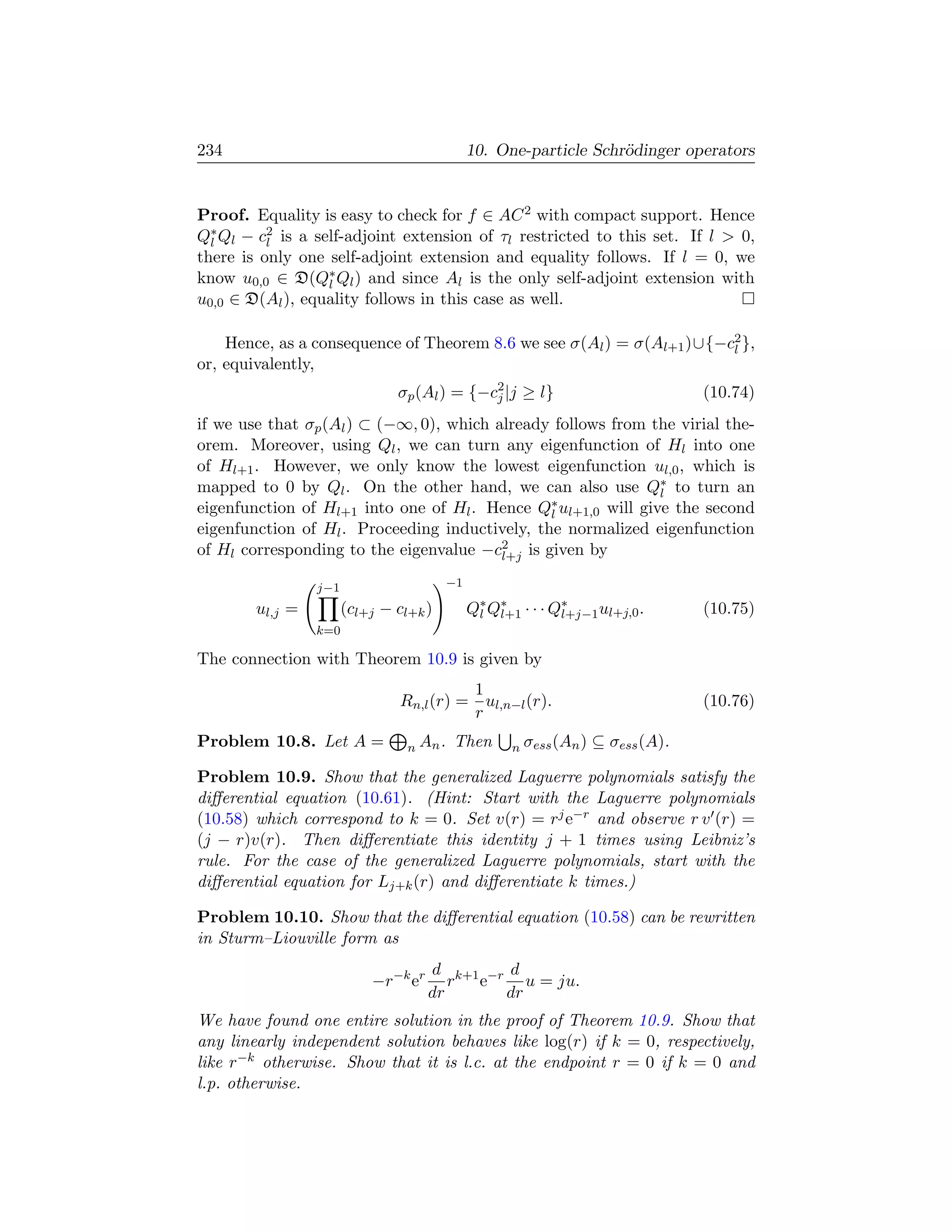 234                                            10. One-particle Schr¨dinger operators
                                                                    o


Proof. Equality is easy to check for f ∈ AC 2 with compact support. Hence
Q∗ Ql − c2 is a self-adjoint extension of τl restricted to this set. If l  0,
  l       l
there is only one self-adjoint extension and equality follows. If l = 0, we
know u0,0 ∈ D(Q∗ Ql ) and since Al is the only self-adjoint extension with
                  l
u0,0 ∈ D(Al ), equality follows in this case as well.

    Hence, as a consequence of Theorem 8.6 we see σ(Al ) = σ(Al+1 )∪{−c2 },
                                                                       l
or, equivalently,
                               σp (Al ) = {−c2 |j ≥ l}
                                             j                                    (10.74)
if we use that σp (Al ) ⊂ (−∞, 0), which already follows from the virial the-
orem. Moreover, using Ql , we can turn any eigenfunction of Hl into one
of Hl+1 . However, we only know the lowest eigenfunction ul,0 , which is
mapped to 0 by Ql . On the other hand, we can also use Q∗ to turn an
                                                               l
eigenfunction of Hl+1 into one of Hl . Hence Q∗ ul+1,0 will give the second
                                                l
eigenfunction of Hl . Proceeding inductively, the normalized eigenfunction
of Hl corresponding to the eigenvalue −c2 is given by
                                          l+j

                 j−1                      −1

        ul,j =         (cl+j − cl+k )          Q∗ Q∗ · · · Q∗
                                                l l+1       l+j−1 ul+j,0 .        (10.75)
                 k=0

The connection with Theorem 10.9 is given by
                                          1
                                Rn,l (r) = ul,n−l (r).                            (10.76)
                                          r
Problem 10.8. Let A =            n An .   Then       n σess (An )   ⊆ σess (A).

Problem 10.9. Show that the generalized Laguerre polynomials satisfy the
diﬀerential equation (10.61). (Hint: Start with the Laguerre polynomials
(10.58) which correspond to k = 0. Set v(r) = rj e−r and observe r v (r) =
(j − r)v(r). Then diﬀerentiate this identity j + 1 times using Leibniz’s
rule. For the case of the generalized Laguerre polynomials, start with the
diﬀerential equation for Lj+k (r) and diﬀerentiate k times.)

Problem 10.10. Show that the diﬀerential equation (10.58) can be rewritten
in Sturm–Liouville form as
                                     d k+1 −r d
                           −r−k er      r e     u = ju.
                                     dr      dr
We have found one entire solution in the proof of Theorem 10.9. Show that
any linearly independent solution behaves like log(r) if k = 0, respectively,
like r−k otherwise. Show that it is l.c. at the endpoint r = 0 if k = 0 and
l.p. otherwise.
 