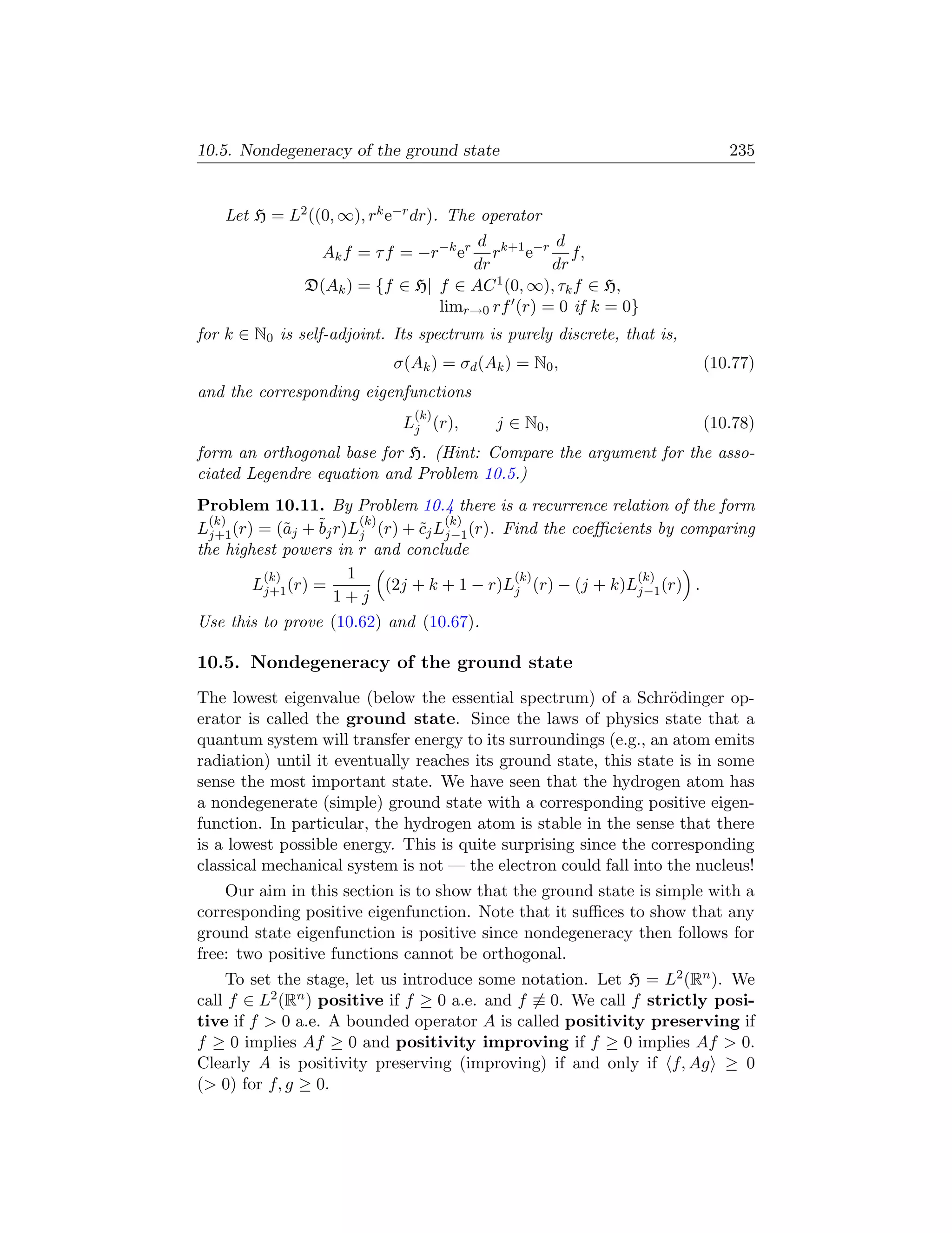 10.5. Nondegeneracy of the ground state                                    235


    Let H = L2 ((0, ∞), rk e−r dr). The operator
                                     d k+1 −r d
                 Ak f = τ f = −r−k er  r e         f,
                                    dr         dr
               D(Ak ) = {f ∈ H| f ∈ AC 1 (0, ∞), τk f ∈ H,
                                limr→0 rf (r) = 0 if k = 0}
for k ∈ N0 is self-adjoint. Its spectrum is purely discrete, that is,
                            σ(Ak ) = σd (Ak ) = N0 ,                    (10.77)
and the corresponding eigenfunctions
                               (k)
                             Lj (r),      j ∈ N0 ,                      (10.78)
form an orthogonal base for H. (Hint: Compare the argument for the asso-
ciated Legendre equation and Problem 10.5.)
Problem 10.11. By Problem 10.4 there is a recurrence relation of the form
  (k)                   (k)         (k)
Lj+1 (r) = (˜j + ˜j r)Lj (r) + cj Lj−1 (r). Find the coeﬃcients by comparing
             a   b               ˜
the highest powers in r and conclude
         (k)          1                      (k)             (k)
        Lj+1 (r) =          (2j + k + 1 − r)Lj (r) − (j + k)Lj−1 (r) .
                    1+j
Use this to prove (10.62) and (10.67).

10.5. Nondegeneracy of the ground state
The lowest eigenvalue (below the essential spectrum) of a Schr¨dinger op-
                                                                  o
erator is called the ground state. Since the laws of physics state that a
quantum system will transfer energy to its surroundings (e.g., an atom emits
radiation) until it eventually reaches its ground state, this state is in some
sense the most important state. We have seen that the hydrogen atom has
a nondegenerate (simple) ground state with a corresponding positive eigen-
function. In particular, the hydrogen atom is stable in the sense that there
is a lowest possible energy. This is quite surprising since the corresponding
classical mechanical system is not — the electron could fall into the nucleus!
    Our aim in this section is to show that the ground state is simple with a
corresponding positive eigenfunction. Note that it suﬃces to show that any
ground state eigenfunction is positive since nondegeneracy then follows for
free: two positive functions cannot be orthogonal.
    To set the stage, let us introduce some notation. Let H = L2 (Rn ). We
call f ∈ L2 (Rn ) positive if f ≥ 0 a.e. and f ≡ 0. We call f strictly posi-
tive if f  0 a.e. A bounded operator A is called positivity preserving if
f ≥ 0 implies Af ≥ 0 and positivity improving if f ≥ 0 implies Af  0.
Clearly A is positivity preserving (improving) if and only if f, Ag ≥ 0
( 0) for f, g ≥ 0.
 