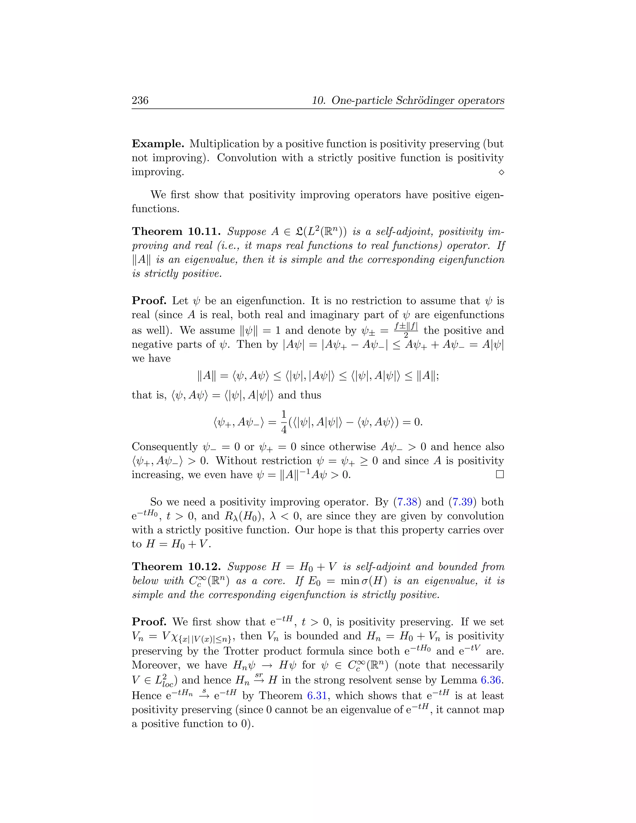 236                                  10. One-particle Schr¨dinger operators
                                                          o


Example. Multiplication by a positive function is positivity preserving (but
not improving). Convolution with a strictly positive function is positivity
improving.

    We ﬁrst show that positivity improving operators have positive eigen-
functions.

Theorem 10.11. Suppose A ∈ L(L2 (Rn )) is a self-adjoint, positivity im-
proving and real (i.e., it maps real functions to real functions) operator. If
 A is an eigenvalue, then it is simple and the corresponding eigenfunction
is strictly positive.

Proof. Let ψ be an eigenfunction. It is no restriction to assume that ψ is
real (since A is real, both real and imaginary part of ψ are eigenfunctions
as well). We assume ψ = 1 and denote by ψ± = f ±2 f | the positive and
negative parts of ψ. Then by |Aψ| = |Aψ+ − Aψ− | ≤ Aψ+ + Aψ− = A|ψ|
we have
              A = ψ, Aψ ≤ |ψ|, |Aψ| ≤ |ψ|, A|ψ| ≤ A ;
that is, ψ, Aψ = |ψ|, A|ψ| and thus
                             1
                 ψ+ , Aψ− = ( |ψ|, A|ψ| − ψ, Aψ ) = 0.
                             4
Consequently ψ− = 0 or ψ+ = 0 since otherwise Aψ−  0 and hence also
 ψ+ , Aψ−  0. Without restriction ψ = ψ+ ≥ 0 and since A is positivity
increasing, we even have ψ = A −1 Aψ  0.

    So we need a positivity improving operator. By (7.38) and (7.39) both
e−tH0 , t  0, and Rλ (H0 ), λ  0, are since they are given by convolution
with a strictly positive function. Our hope is that this property carries over
to H = H0 + V .

Theorem 10.12. Suppose H = H0 + V is self-adjoint and bounded from
             ∞
below with Cc (Rn ) as a core. If E0 = min σ(H) is an eigenvalue, it is
simple and the corresponding eigenfunction is strictly positive.

Proof. We ﬁrst show that e−tH , t  0, is positivity preserving. If we set
Vn = V χ{x| |V (x)|≤n} , then Vn is bounded and Hn = H0 + Vn is positivity
preserving by the Trotter product formula since both e−tH0 and e−tV are.
                                               ∞
Moreover, we have Hn ψ → Hψ for ψ ∈ Cc (Rn ) (note that necessarily
                            sr
V ∈ L2 ) and hence Hn → H in the strong resolvent sense by Lemma 6.36.
       loc
               s
Hence e−tHn → e−tH by Theorem 6.31, which shows that e−tH is at least
positivity preserving (since 0 cannot be an eigenvalue of e−tH , it cannot map
a positive function to 0).
 