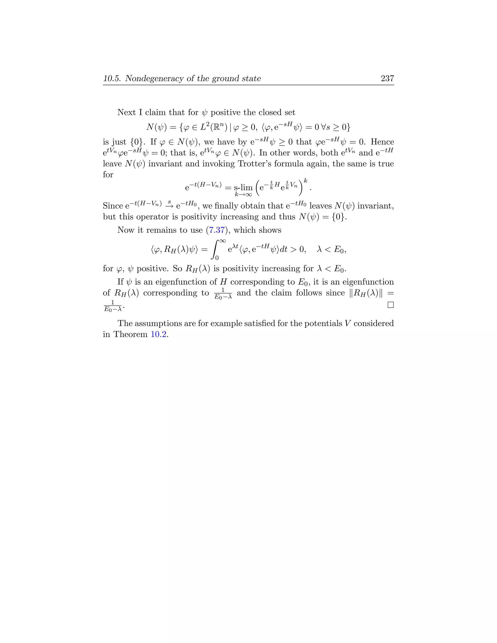10.5. Nondegeneracy of the ground state                                   237


   Next I claim that for ψ positive the closed set
           N (ψ) = {ϕ ∈ L2 (Rn ) | ϕ ≥ 0, ϕ, e−sH ψ = 0 ∀s ≥ 0}
is just {0}. If ϕ ∈ N (ψ), we have by e−sH ψ ≥ 0 that ϕe−sH ψ = 0. Hence
etVn ϕe−sH ψ = 0; that is, etVn ϕ ∈ N (ψ). In other words, both etVn and e−tH
leave N (ψ) invariant and invoking Trotter’s formula again, the same is true
for
                                              t   t    k
                      e−t(H−Vn ) = s-lim e− k H e k Vn .
                                       k→∞
                 s
Since e−t(H−Vn ) → e−tH0 , we ﬁnally obtain that e−tH0 leaves N (ψ) invariant,
but this operator is positivity increasing and thus N (ψ) = {0}.
   Now it remains to use (7.37), which shows
                                  ∞
             ϕ, RH (λ)ψ =             eλt ϕ, e−tH ψ dt  0,   λ  E0 ,
                              0
for ϕ, ψ positive. So RH (λ) is positivity increasing for λ  E0 .
    If ψ is an eigenfunction of H corresponding to E0 , it is an eigenfunction
of RH (λ) corresponding to E01 and the claim follows since RH (λ) =
                                −λ
  1
E0 −λ .

    The assumptions are for example satisﬁed for the potentials V considered
in Theorem 10.2.
 