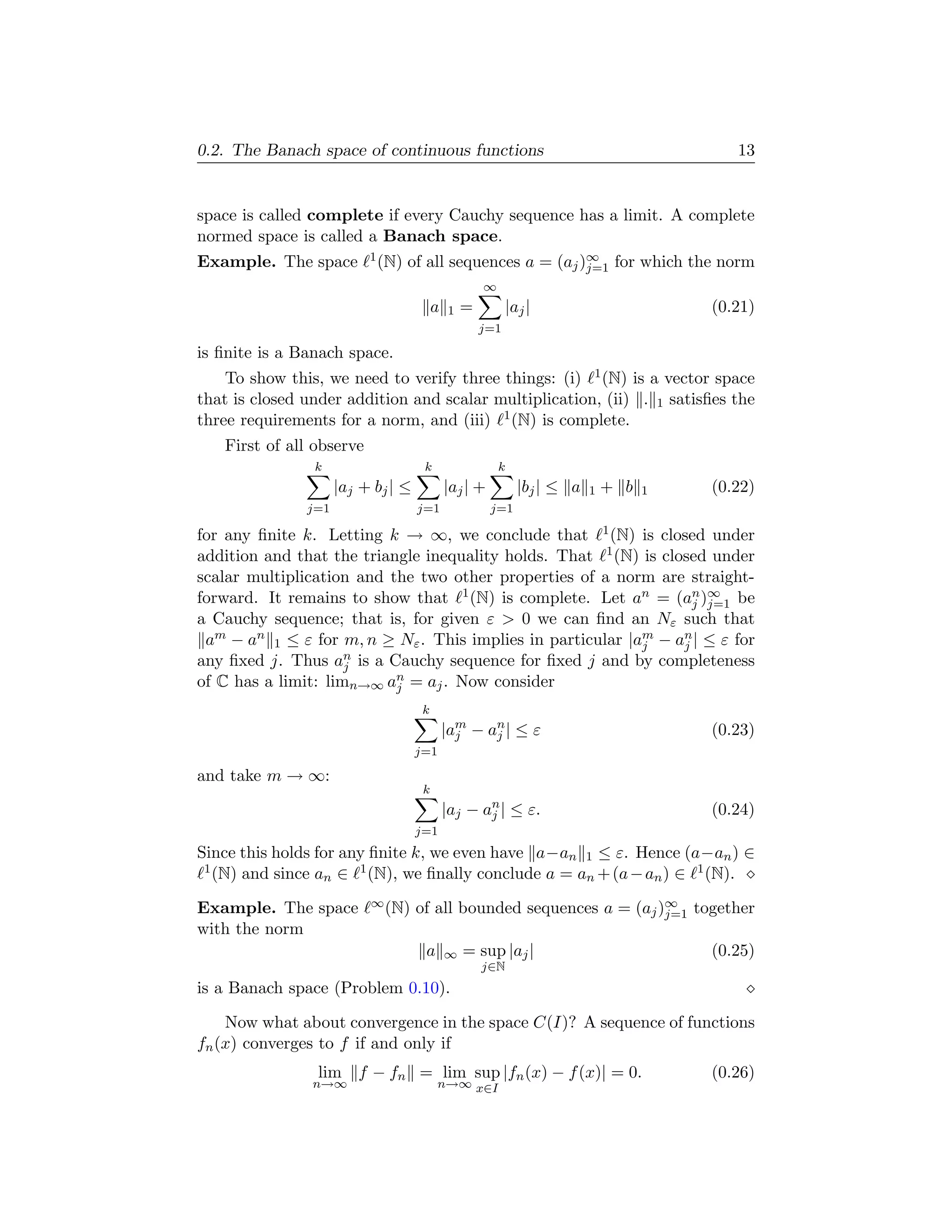 0.2. The Banach space of continuous functions                                               13


space is called complete if every Cauchy sequence has a limit. A complete
normed space is called a Banach space.
Example. The space        1 (N)   of all sequences a = (aj )∞ for which the norm
                                                            j=1
                                                     ∞
                                         a   1   =           |aj |                       (0.21)
                                                     j=1

is ﬁnite is a Banach space.
    To show this, we need to verify three things: (i) 1 (N) is a vector space
that is closed under addition and scalar multiplication, (ii) . 1 satisﬁes the
three requirements for a norm, and (iii) 1 (N) is complete.
   First of all observe
                k                    k                   k
                     |aj + bj | ≤            |aj | +           |bj | ≤ a   1   + b   1   (0.22)
               j=1                  j=1                j=1

for any ﬁnite k. Letting k → ∞, we conclude that 1 (N) is closed under
addition and that the triangle inequality holds. That 1 (N) is closed under
scalar multiplication and the two other properties of a norm are straight-
forward. It remains to show that 1 (N) is complete. Let an = (an )∞ be
                                                                    j j=1
a Cauchy sequence; that is, for given ε > 0 we can ﬁnd an Nε such that
 am − an 1 ≤ ε for m, n ≥ Nε . This implies in particular |am − an | ≤ ε for
                                                            j     j
any ﬁxed j. Thus an is a Cauchy sequence for ﬁxed j and by completeness
                     j
of C has a limit: limn→∞ an = aj . Now consider
                           j
                                     k
                                             |am − an | ≤ ε
                                               j    j                                    (0.23)
                                    j=1

and take m → ∞:
                                     k
                                             |aj − an | ≤ ε.
                                                    j                                    (0.24)
                                    j=1
Since this holds for any ﬁnite k, we even have a−an 1 ≤ ε. Hence (a−an ) ∈
 1 (N) and since a ∈ 1 (N), we ﬁnally conclude a = a + (a − a ) ∈ 1 (N).
                  n                                 n        n

Example. The space        ∞ (N)     of all bounded sequences a = (aj )∞ together
                                                                      j=1
with the norm
                                     a       ∞   = sup |aj |                             (0.25)
                                                     j∈N
is a Banach space (Problem 0.10).

    Now what about convergence in the space C(I)? A sequence of functions
fn (x) converges to f if and only if
                lim f − fn = lim sup |fn (x) − f (x)| = 0.                               (0.26)
                n→∞                      n→∞ x∈I
 