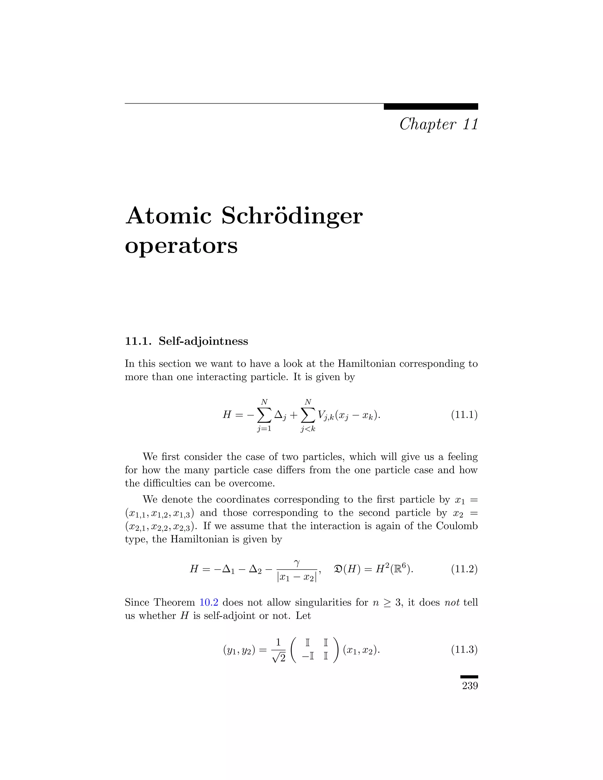 Chapter 11




Atomic Schr¨dinger
           o
operators


11.1. Self-adjointness
In this section we want to have a look at the Hamiltonian corresponding to
more than one interacting particle. It is given by

                               N           N
                      H=−           ∆j +         Vj,k (xj − xk ).          (11.1)
                              j=1          jk


    We ﬁrst consider the case of two particles, which will give us a feeling
for how the many particle case diﬀers from the one particle case and how
the diﬃculties can be overcome.
    We denote the coordinates corresponding to the ﬁrst particle by x1 =
(x1,1 , x1,2 , x1,3 ) and those corresponding to the second particle by x2 =
(x2,1 , x2,2 , x2,3 ). If we assume that the interaction is again of the Coulomb
type, the Hamiltonian is given by

                                        γ
              H = −∆1 − ∆2 −                   ,     D(H) = H 2 (R6 ).     (11.2)
                                    |x1 − x2 |

Since Theorem 10.2 does not allow singularities for n ≥ 3, it does not tell
us whether H is self-adjoint or not. Let

                                    1       I I
                      (y1 , y2 ) = √                   (x1 , x2 ).         (11.3)
                                     2     −I I

                                                                             239
 