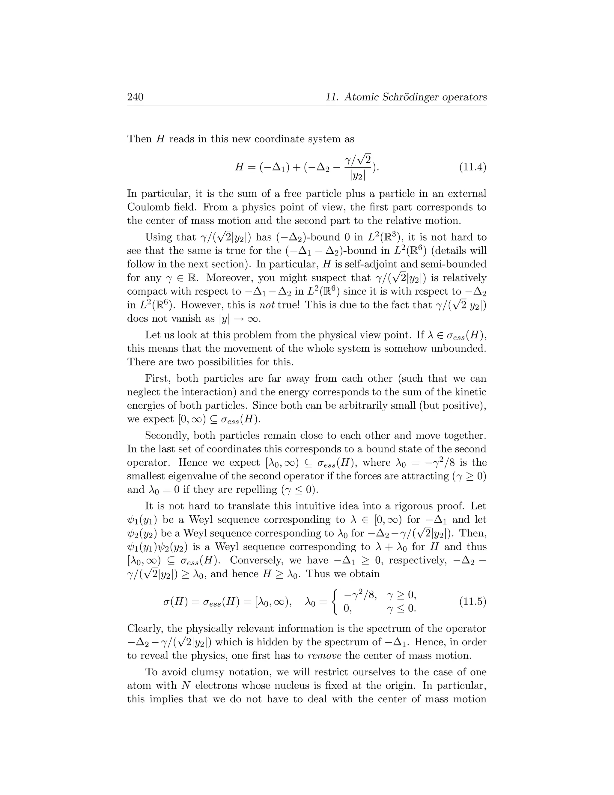 240                                        11. Atomic Schr¨dinger operators
                                                          o


Then H reads in this new coordinate system as
                                              √
                                           γ/ 2
                       H = (−∆1 ) + (−∆2 −        ).                     (11.4)
                                            |y2 |
In particular, it is the sum of a free particle plus a particle in an external
Coulomb ﬁeld. From a physics point of view, the ﬁrst part corresponds to
the center of mass motion and the second part to the relative motion.
                     √
     Using that γ/( 2|y2 |) has (−∆2 )-bound 0 in L2 (R3 ), it is not hard to
see that the same is true for the (−∆1 − ∆2 )-bound in L2 (R6 ) (details will
follow in the next section). In particular, H is self-adjoint and semi-bounded
                                                            √
for any γ ∈ R. Moreover, you might suspect that γ/( 2|y2 |) is relatively
compact with respect to −∆1 − ∆2 in L2 (R6 ) since it is with respect to −∆2
                                                                        √
in L2 (R6 ). However, this is not true! This is due to the fact that γ/( 2|y2 |)
does not vanish as |y| → ∞.
    Let us look at this problem from the physical view point. If λ ∈ σess (H),
this means that the movement of the whole system is somehow unbounded.
There are two possibilities for this.
    First, both particles are far away from each other (such that we can
neglect the interaction) and the energy corresponds to the sum of the kinetic
energies of both particles. Since both can be arbitrarily small (but positive),
we expect [0, ∞) ⊆ σess (H).
    Secondly, both particles remain close to each other and move together.
In the last set of coordinates this corresponds to a bound state of the second
operator. Hence we expect [λ0 , ∞) ⊆ σess (H), where λ0 = −γ 2 /8 is the
smallest eigenvalue of the second operator if the forces are attracting (γ ≥ 0)
and λ0 = 0 if they are repelling (γ ≤ 0).
     It is not hard to translate this intuitive idea into a rigorous proof. Let
ψ1 (y1 ) be a Weyl sequence corresponding to λ ∈ [0, ∞) for −∆1 and let
                                                                 √
ψ2 (y2 ) be a Weyl sequence corresponding to λ0 for −∆2 −γ/( 2|y2 |). Then,
ψ1 (y1 )ψ2 (y2 ) is a Weyl sequence corresponding to λ + λ0 for H and thus
[λ0 ,√ ⊆ σess (H). Conversely, we have −∆1 ≥ 0, respectively, −∆2 −
     ∞)
γ/( 2|y2 |) ≥ λ0 , and hence H ≥ λ0 . Thus we obtain
                                                −γ 2 /8, γ ≥ 0,
        σ(H) = σess (H) = [λ0 , ∞),    λ0 =                              (11.5)
                                                0,       γ ≤ 0.
Clearly, the physically relevant information is the spectrum of the operator
           √
−∆2 − γ/( 2|y2 |) which is hidden by the spectrum of −∆1 . Hence, in order
to reveal the physics, one ﬁrst has to remove the center of mass motion.
    To avoid clumsy notation, we will restrict ourselves to the case of one
atom with N electrons whose nucleus is ﬁxed at the origin. In particular,
this implies that we do not have to deal with the center of mass motion
 