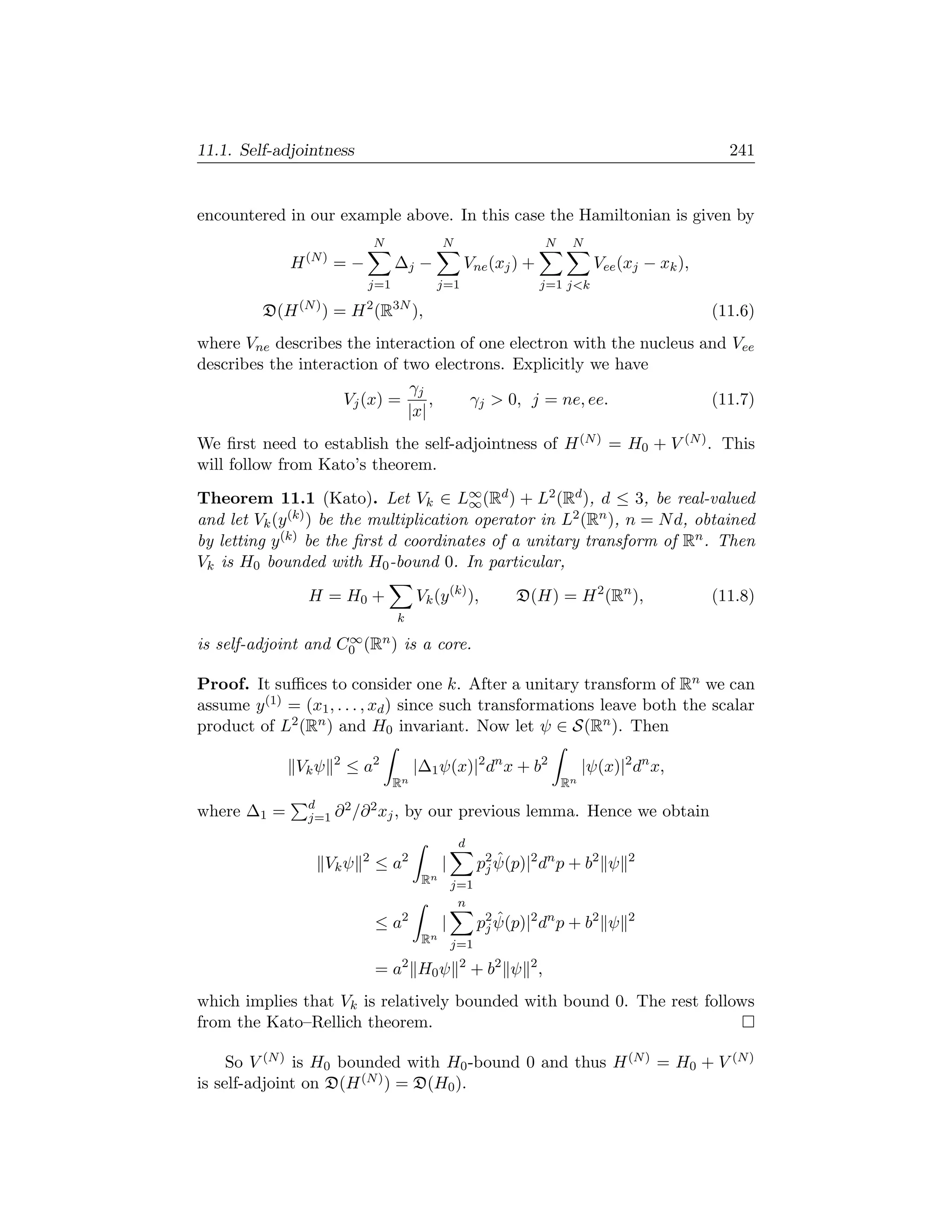 11.1. Self-adjointness                                                                               241


encountered in our example above. In this case the Hamiltonian is given by
                                  N              N                     N    N
                 (N )
             H          =−            ∆j −            Vne (xj ) +                Vee (xj − xk ),
                              j=1             j=1                   j=1 jk

         D(H (N ) ) = H 2 (R3N ),                                                                  (11.6)
where Vne describes the interaction of one electron with the nucleus and Vee
describes the interaction of two electrons. Explicitly we have
                              γj
                    Vj (x) =      ,   γj  0, j = ne, ee.             (11.7)
                              |x|
We ﬁrst need to establish the self-adjointness of H (N ) = H0 + V (N ) . This
will follow from Kato’s theorem.
Theorem 11.1 (Kato). Let Vk ∈ L∞ (Rd ) + L2 (Rd ), d ≤ 3, be real-valued
                                         ∞
and let Vk (y (k) ) be the multiplication operator in L2 (Rn ), n = N d, obtained
by letting y (k) be the ﬁrst d coordinates of a unitary transform of Rn . Then
Vk is H0 bounded with H0 -bound 0. In particular,

                 H = H0 +                  Vk (y (k) ),         D(H) = H 2 (Rn ),                  (11.8)
                                      k
                     ∞
is self-adjoint and C0 (Rn ) is a core.

Proof. It suﬃces to consider one k. After a unitary transform of Rn we can
assume y (1) = (x1 , . . . , xd ) since such transformations leave both the scalar
product of L2 (Rn ) and H0 invariant. Now let ψ ∈ S(Rn ). Then
                        2
              Vk ψ          ≤ a2           |∆1 ψ(x)|2 dn x + b2                 |ψ(x)|2 dn x,
                                      Rn                                   Rn
                 d    2  2
where ∆1 =       j=1 ∂ /∂ xj ,            by our previous lemma. Hence we obtain
                                                      d
                     Vk ψ     2
                                  ≤ a2           |            ˆ
                                                           p2 ψ(p)|2 dn p + b2 ψ       2
                                                            j
                                            Rn       j=1
                                                      n
                                  ≤ a2           |            ˆ
                                                           p2 ψ(p)|2 dn p + b2 ψ       2
                                                            j
                                            Rn       j=1
                                       2              2
                                  = a H0 ψ                + b2 ψ 2 ,
which implies that Vk is relatively bounded with bound 0. The rest follows
from the Kato–Rellich theorem.

     So V (N ) is H0 bounded with H0 -bound 0 and thus H (N ) = H0 + V (N )
is self-adjoint on D(H (N ) ) = D(H0 ).
 