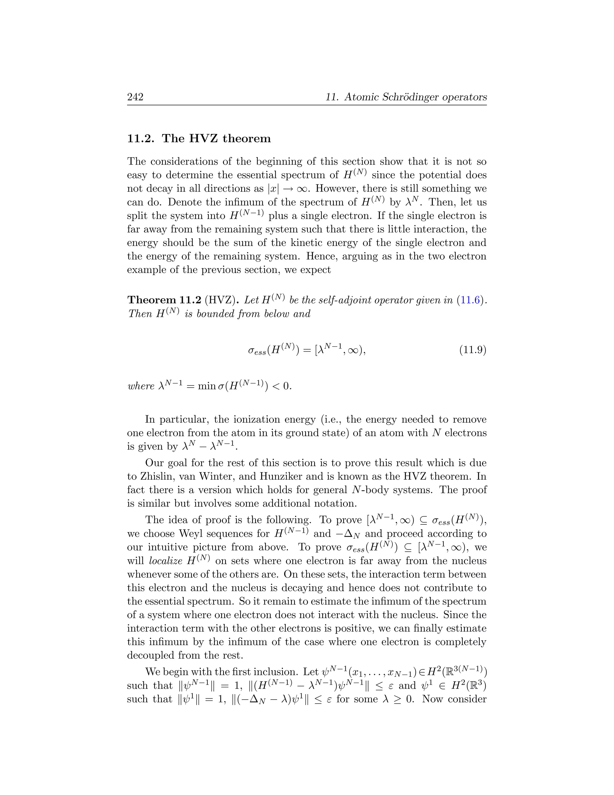 242                                            11. Atomic Schr¨dinger operators
                                                              o


11.2. The HVZ theorem
The considerations of the beginning of this section show that it is not so
easy to determine the essential spectrum of H (N ) since the potential does
not decay in all directions as |x| → ∞. However, there is still something we
can do. Denote the inﬁmum of the spectrum of H (N ) by λN . Then, let us
split the system into H (N −1) plus a single electron. If the single electron is
far away from the remaining system such that there is little interaction, the
energy should be the sum of the kinetic energy of the single electron and
the energy of the remaining system. Hence, arguing as in the two electron
example of the previous section, we expect

Theorem 11.2 (HVZ). Let H (N ) be the self-adjoint operator given in (11.6).
Then H (N ) is bounded from below and


                             σess (H (N ) ) = [λN −1 , ∞),                      (11.9)


where λN −1 = min σ(H (N −1) )  0.


    In particular, the ionization energy (i.e., the energy needed to remove
one electron from the atom in its ground state) of an atom with N electrons
is given by λN − λN −1 .
     Our goal for the rest of this section is to prove this result which is due
to Zhislin, van Winter, and Hunziker and is known as the HVZ theorem. In
fact there is a version which holds for general N -body systems. The proof
is similar but involves some additional notation.
    The idea of proof is the following. To prove [λN −1 , ∞) ⊆ σess (H (N ) ),
we choose Weyl sequences for H (N −1) and −∆N and proceed according to
our intuitive picture from above. To prove σess (H (N ) ) ⊆ [λN −1 , ∞), we
will localize H (N ) on sets where one electron is far away from the nucleus
whenever some of the others are. On these sets, the interaction term between
this electron and the nucleus is decaying and hence does not contribute to
the essential spectrum. So it remain to estimate the inﬁmum of the spectrum
of a system where one electron does not interact with the nucleus. Since the
interaction term with the other electrons is positive, we can ﬁnally estimate
this inﬁmum by the inﬁmum of the case where one electron is completely
decoupled from the rest.
   We begin with the ﬁrst inclusion. Let ψ N −1 (x1 , . . . , xN −1 ) ∈ H 2 (R3(N −1) )
such that ψ N −1 = 1, (H (N −1) − λN −1 )ψ N −1 ≤ ε and ψ 1 ∈ H 2 (R3 )
such that ψ 1 = 1, (−∆N − λ)ψ 1 ≤ ε for some λ ≥ 0. Now consider
 