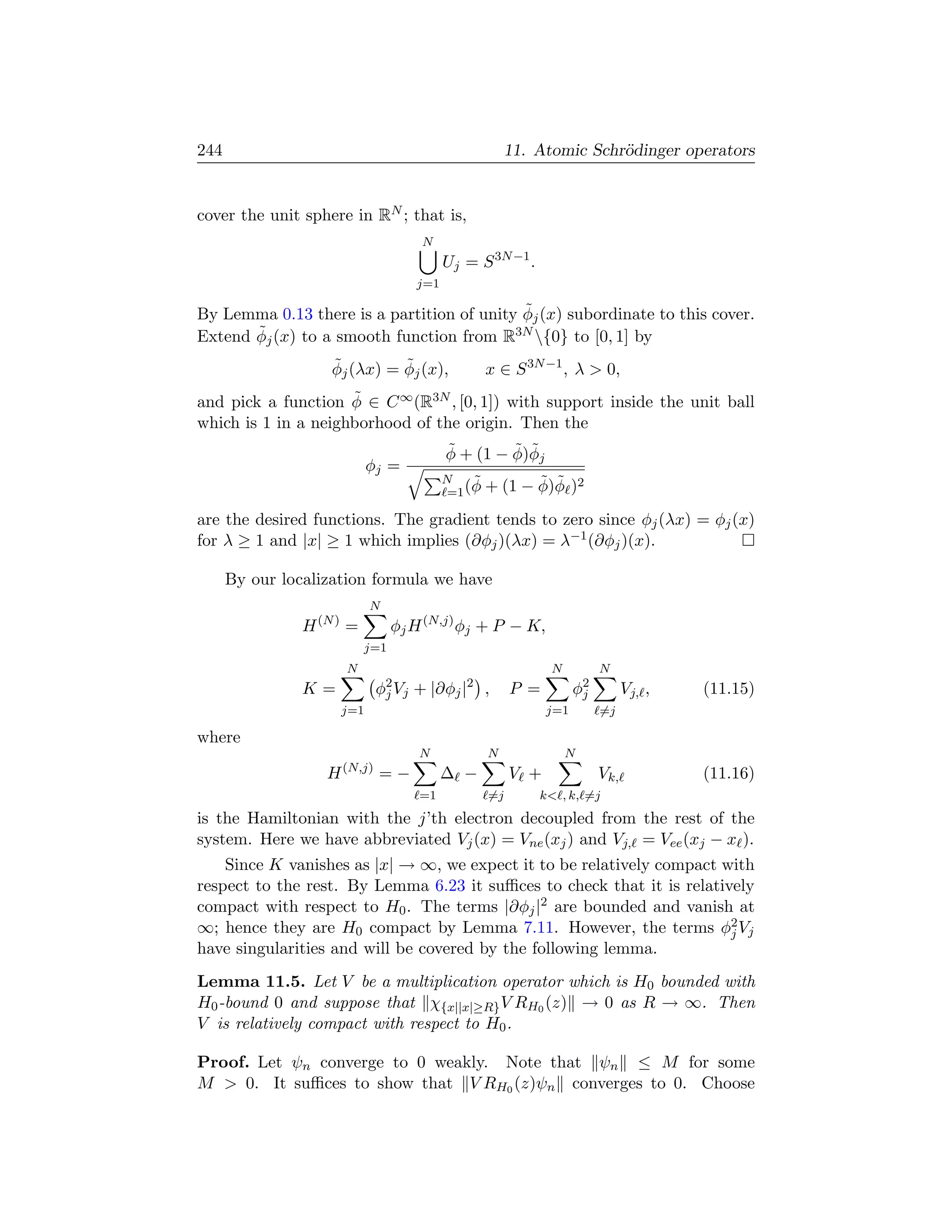 244                                                   11. Atomic Schr¨dinger operators
                                                                     o


cover the unit sphere in RN ; that is,
                                     N
                                           Uj = S 3N −1 .
                                     j=1

                                            ˜
By Lemma 0.13 there is a partition of unity φj (x) subordinate to this cover.
       ˜
Extend φj (x) to a smooth function from R  3N {0} to [0, 1] by

                    ˜         ˜
                    φj (λx) = φj (x),            x ∈ S 3N −1 , λ  0,
                     ˜
and pick a function φ ∈ C ∞ (R3N , [0, 1]) with support inside the unit ball
which is 1 in a neighborhood of the origin. Then the
                                           ˜        ˜ ˜
                                           φ + (1 − φ)φj
                             φj =
                                           N    ˜          ˜ ˜
                                            =1 (φ +   (1 − φ)φ )2
are the desired functions. The gradient tends to zero since φj (λx) = φj (x)
for λ ≥ 1 and |x| ≥ 1 which implies (∂φj )(λx) = λ−1 (∂φj )(x).

      By our localization formula we have
                             N
                H (N ) =         φj H (N,j) φj + P − K,
                           j=1
                       N                                     N          N
                K=             φ2 Vj + |∂φj |2 ,
                                j                     P =          φ2
                                                                    j         Vj, ,   (11.15)
                       j=1                                   j=1        =j

where
                                     N           N               N
                       (N,j)
                   H           =−          ∆ −        V +               Vk,           (11.16)
                                     =1          =j         k , k, =j
is the Hamiltonian with the j’th electron decoupled from the rest of the
system. Here we have abbreviated Vj (x) = Vne (xj ) and Vj, = Vee (xj − x ).
    Since K vanishes as |x| → ∞, we expect it to be relatively compact with
respect to the rest. By Lemma 6.23 it suﬃces to check that it is relatively
compact with respect to H0 . The terms |∂φj |2 are bounded and vanish at
∞; hence they are H0 compact by Lemma 7.11. However, the terms φ2 Vj    j
have singularities and will be covered by the following lemma.
Lemma 11.5. Let V be a multiplication operator which is H0 bounded with
H0 -bound 0 and suppose that χ{x||x|≥R} V RH0 (z) → 0 as R → ∞. Then
V is relatively compact with respect to H0 .

Proof. Let ψn converge to 0 weakly. Note that ψn ≤ M for some
M  0. It suﬃces to show that V RH0 (z)ψn converges to 0. Choose
 