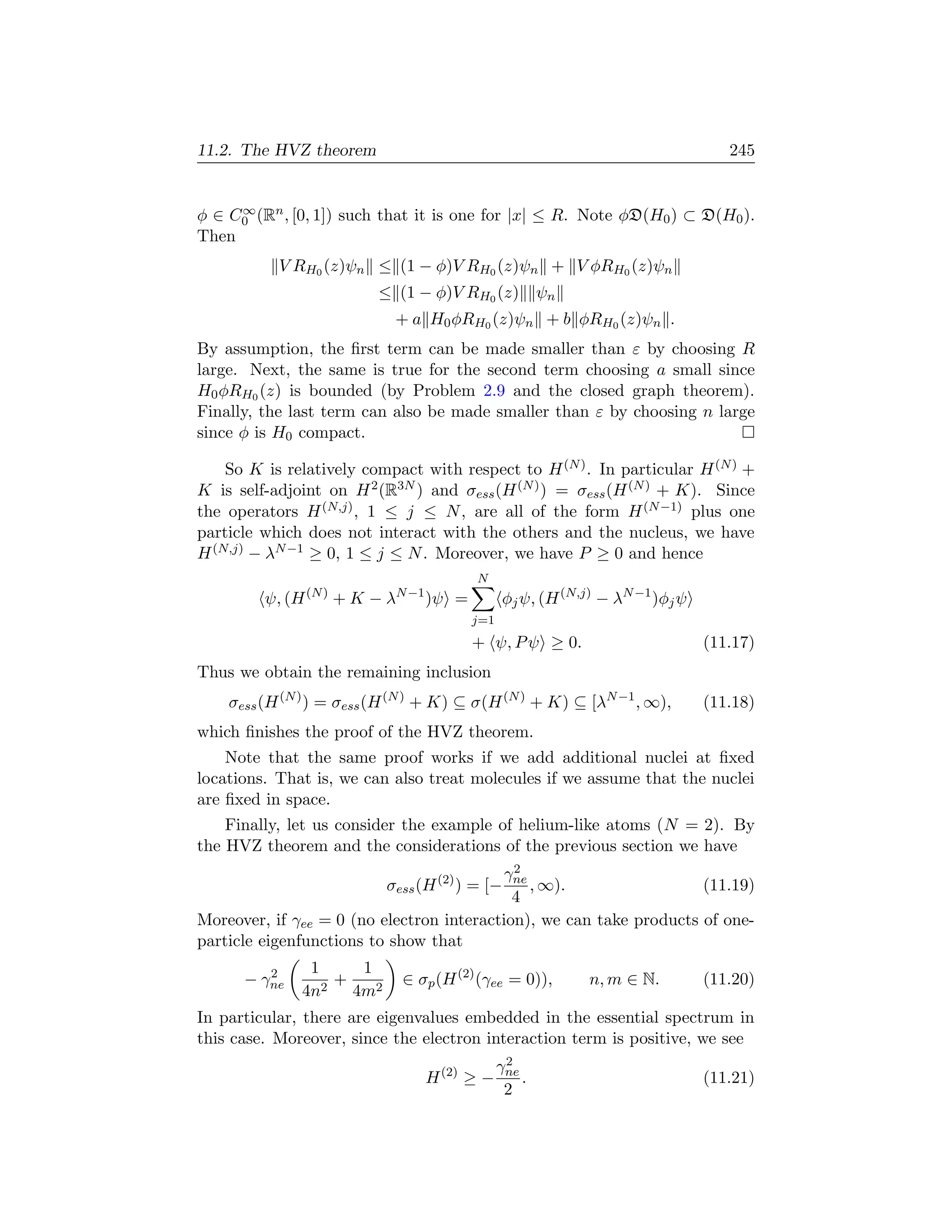 11.2. The HVZ theorem                                                              245


     ∞
φ ∈ C0 (Rn , [0, 1]) such that it is one for |x| ≤ R. Note φD(H0 ) ⊂ D(H0 ).
Then
           V RH0 (z)ψn ≤ (1 − φ)V RH0 (z)ψn + V φRH0 (z)ψn
                           ≤ (1 − φ)V RH0 (z) ψn
                             + a H0 φRH0 (z)ψn + b φRH0 (z)ψn .
By assumption, the ﬁrst term can be made smaller than ε by choosing R
large. Next, the same is true for the second term choosing a small since
H0 φRH0 (z) is bounded (by Problem 2.9 and the closed graph theorem).
Finally, the last term can also be made smaller than ε by choosing n large
since φ is H0 compact.

    So K is relatively compact with respect to H (N ) . In particular H (N ) +
K is self-adjoint on H 2 (R3N ) and σess (H (N ) ) = σess (H (N ) + K). Since
the operators H (N,j) , 1 ≤ j ≤ N , are all of the form H (N −1) plus one
particle which does not interact with the others and the nucleus, we have
H (N,j) − λN −1 ≥ 0, 1 ≤ j ≤ N . Moreover, we have P ≥ 0 and hence
                                           N
                             N −1
         ψ, (H   (N )
                        +K −λ       )ψ =         φj ψ, (H (N,j) − λN −1 )φj ψ
                                           j=1
                                           + ψ, P ψ ≥ 0.                        (11.17)
Thus we obtain the remaining inclusion
    σess (H (N ) ) = σess (H (N ) + K) ⊆ σ(H (N ) + K) ⊆ [λN −1 , ∞),           (11.18)
which ﬁnishes the proof of the HVZ theorem.
    Note that the same proof works if we add additional nuclei at ﬁxed
locations. That is, we can also treat molecules if we assume that the nuclei
are ﬁxed in space.
    Finally, let us consider the example of helium-like atoms (N = 2). By
the HVZ theorem and the considerations of the previous section we have
                                            2
                                          γne
                            σess (H (2) ) = [−, ∞).                  (11.19)
                                            4
Moreover, if γee = 0 (no electron interaction), we can take products of one-
particle eigenfunctions to show that
         2     1      1
      − γne      2
                   +            ∈ σp (H (2) (γee = 0)),       n, m ∈ N.         (11.20)
              4n     4m2
In particular, there are eigenvalues embedded in the essential spectrum in
this case. Moreover, since the electron interaction term is positive, we see
                                                  2
                                                 γne
                                    H (2) ≥ −        .                          (11.21)
                                                  2
 