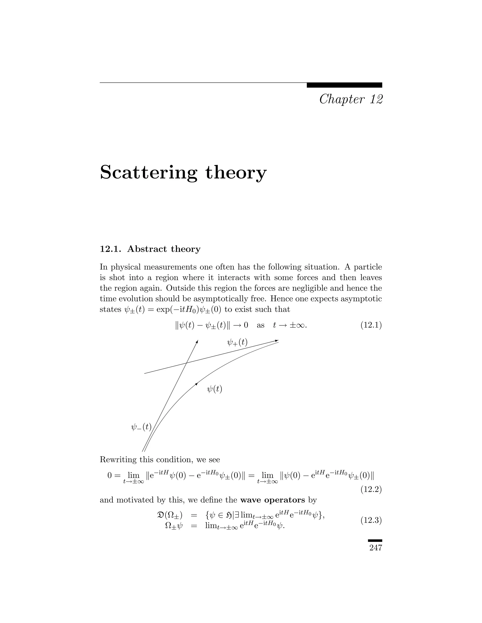 Chapter 12




Scattering theory


12.1. Abstract theory
In physical measurements one often has the following situation. A particle
is shot into a region where it interacts with some forces and then leaves
the region again. Outside this region the forces are negligible and hence the
time evolution should be asymptotically free. Hence one expects asymptotic
states ψ± (t) = exp(−itH0 )ψ± (0) to exist such that
                     ψ(t) − ψ± (t) → 0    as   t → ±∞.                  (12.1)

                         !
                         ¡         ψ+ (t)$$$$
                                            X
                         ¡         $$
                           ¡ $$$$
                            $
                    $$$   ¡
            $$$          ¡
                       ¡
                      ¡      ψ(t)
                     ¡
                   ¡
                  ¡
                 ¡
        ψ− (t) ¡
              ¡
             ¡
           ¡
Rewriting this condition, we see
  0 = lim    e−itH ψ(0) − e−itH0 ψ± (0) = lim     ψ(0) − eitH e−itH0 ψ± (0)
      t→±∞                                t→±∞
                                                                        (12.2)
and motivated by this, we deﬁne the wave operators by
               D(Ω± ) = {ψ ∈ H|∃ limt→±∞ eitH e−itH0 ψ},
                                                                        (12.3)
                Ω± ψ = limt→±∞ eitH e−itH0 ψ.

                                                                          247
 