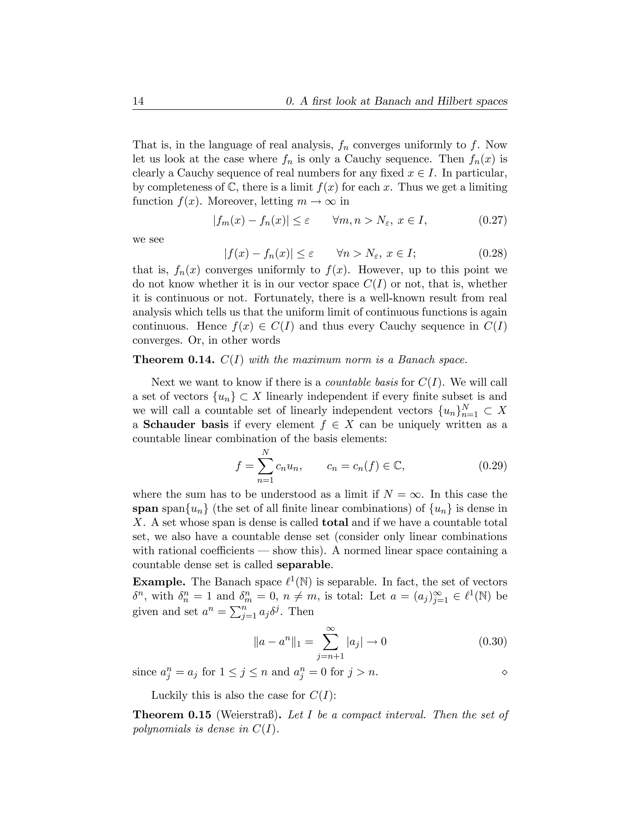 14                                 0. A ﬁrst look at Banach and Hilbert spaces


That is, in the language of real analysis, fn converges uniformly to f . Now
let us look at the case where fn is only a Cauchy sequence. Then fn (x) is
clearly a Cauchy sequence of real numbers for any ﬁxed x ∈ I. In particular,
by completeness of C, there is a limit f (x) for each x. Thus we get a limiting
function f (x). Moreover, letting m → ∞ in
                 |fm (x) − fn (x)| ≤ ε           ∀m, n > Nε , x ∈ I,    (0.27)
we see
                   |f (x) − fn (x)| ≤ ε    ∀n > Nε , x ∈ I;              (0.28)
that is, fn (x) converges uniformly to f (x). However, up to this point we
do not know whether it is in our vector space C(I) or not, that is, whether
it is continuous or not. Fortunately, there is a well-known result from real
analysis which tells us that the uniform limit of continuous functions is again
continuous. Hence f (x) ∈ C(I) and thus every Cauchy sequence in C(I)
converges. Or, in other words
Theorem 0.14. C(I) with the maximum norm is a Banach space.
    Next we want to know if there is a countable basis for C(I). We will call
a set of vectors {un } ⊂ X linearly independent if every ﬁnite subset is and
we will call a countable set of linearly independent vectors {un }N ⊂ X
                                                                  n=1
a Schauder basis if every element f ∈ X can be uniquely written as a
countable linear combination of the basis elements:
                            N
                      f=         cn un ,        cn = cn (f ) ∈ C,       (0.29)
                           n=1
where the sum has to be understood as a limit if N = ∞. In this case the
span span{un } (the set of all ﬁnite linear combinations) of {un } is dense in
X. A set whose span is dense is called total and if we have a countable total
set, we also have a countable dense set (consider only linear combinations
with rational coeﬃcients — show this). A normed linear space containing a
countable dense set is called separable.
Example. The Banach space 1 (N) is separable. In fact, the set of vectors
δ n , with δn = 1 and δm = 0, n = m, is total: Let a = (aj )∞ ∈ 1 (N) be
            n          n
                                                            j=1
                n =   n
given and set a       j=1 aj δ j . Then
                                                ∞
                                   n
                           a−a         1   =           |aj | → 0        (0.30)
                                               j=n+1
since an = aj for 1 ≤ j ≤ n and an = 0 for j > n.
       j                         j

     Luckily this is also the case for C(I):
Theorem 0.15 (Weierstraß). Let I be a compact interval. Then the set of
polynomials is dense in C(I).
 