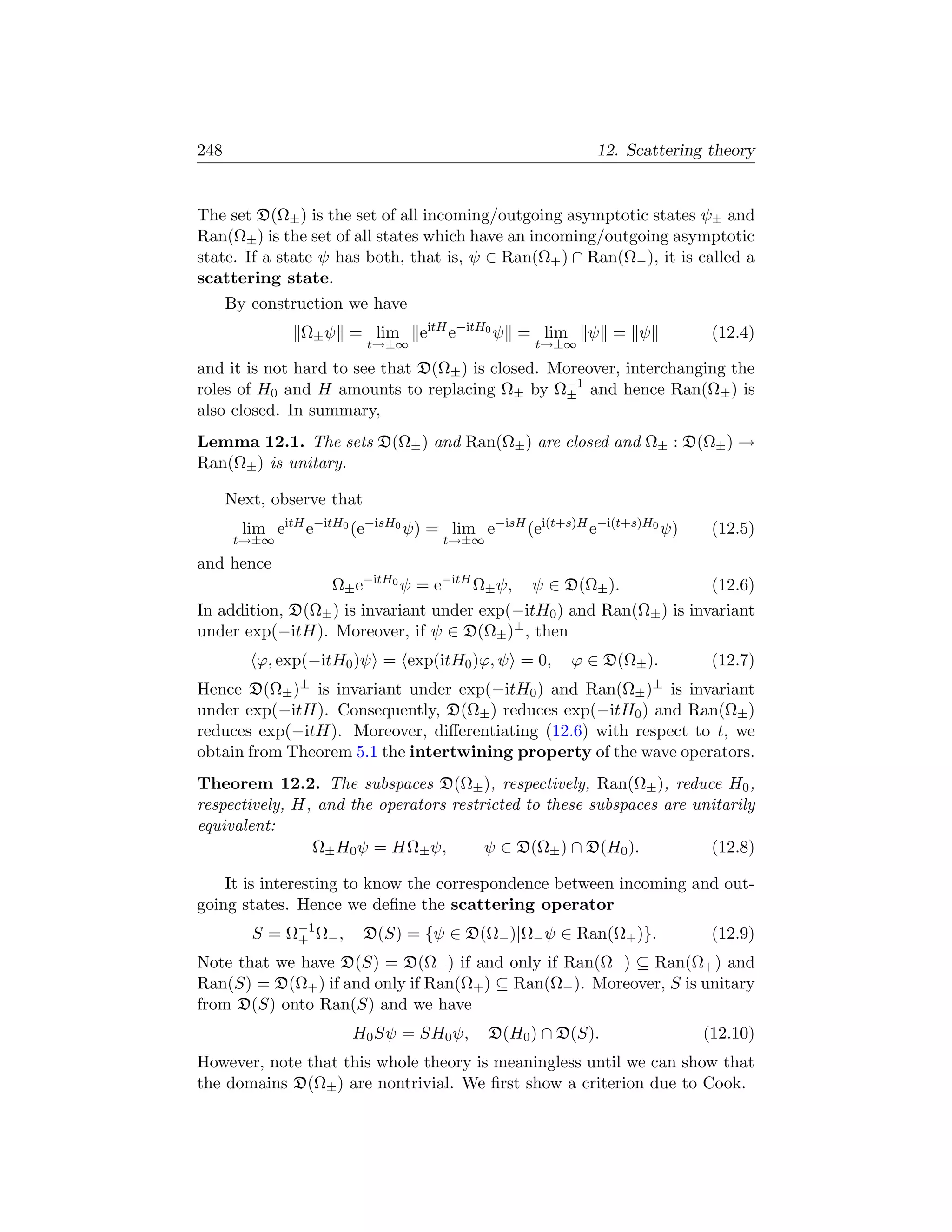248                                                        12. Scattering theory


The set D(Ω± ) is the set of all incoming/outgoing asymptotic states ψ± and
Ran(Ω± ) is the set of all states which have an incoming/outgoing asymptotic
state. If a state ψ has both, that is, ψ ∈ Ran(Ω+ ) ∩ Ran(Ω− ), it is called a
scattering state.
      By construction we have
                Ω± ψ = lim        eitH e−itH0 ψ = lim     ψ = ψ           (12.4)
                           t→±∞                  t→±∞

and it is not hard to see that D(Ω± ) is closed. Moreover, interchanging the
roles of H0 and H amounts to replacing Ω± by Ω−1 and hence Ran(Ω± ) is
                                                  ±
also closed. In summary,
Lemma 12.1. The sets D(Ω± ) and Ran(Ω± ) are closed and Ω± : D(Ω± ) →
Ran(Ω± ) is unitary.

      Next, observe that
        lim eitH e−itH0 (e−isH0 ψ) = lim e−isH (ei(t+s)H e−i(t+s)H0 ψ)    (12.5)
       t→±∞                          t→±∞
and hence
                 Ω± e−itH0 ψ = e−itH Ω± ψ, ψ ∈ D(Ω± ).                (12.6)
In addition, D(Ω± ) is invariant under exp(−itH0 ) and Ran(Ω± ) is invariant
under exp(−itH). Moreover, if ψ ∈ D(Ω± )⊥ , then
          ϕ, exp(−itH0 )ψ = exp(itH0 )ϕ, ψ = 0,         ϕ ∈ D(Ω± ).       (12.7)
Hence D(Ω± )⊥ is invariant under exp(−itH0 ) and Ran(Ω± )⊥ is invariant
under exp(−itH). Consequently, D(Ω± ) reduces exp(−itH0 ) and Ran(Ω± )
reduces exp(−itH). Moreover, diﬀerentiating (12.6) with respect to t, we
obtain from Theorem 5.1 the intertwining property of the wave operators.
Theorem 12.2. The subspaces D(Ω± ), respectively, Ran(Ω± ), reduce H0 ,
respectively, H, and the operators restricted to these subspaces are unitarily
equivalent:
                Ω± H0 ψ = HΩ± ψ,        ψ ∈ D(Ω± ) ∩ D(H0 ).           (12.8)

    It is interesting to know the correspondence between incoming and out-
going states. Hence we deﬁne the scattering operator
         S = Ω−1 Ω− ,
              +            D(S) = {ψ ∈ D(Ω− )|Ω− ψ ∈ Ran(Ω+ )}.           (12.9)
Note that we have D(S) = D(Ω− ) if and only if Ran(Ω− ) ⊆ Ran(Ω+ ) and
Ran(S) = D(Ω+ ) if and only if Ran(Ω+ ) ⊆ Ran(Ω− ). Moreover, S is unitary
from D(S) onto Ran(S) and we have
                        H0 Sψ = SH0 ψ,      D(H0 ) ∩ D(S).               (12.10)
However, note that this whole theory is meaningless until we can show that
the domains D(Ω± ) are nontrivial. We ﬁrst show a criterion due to Cook.
 