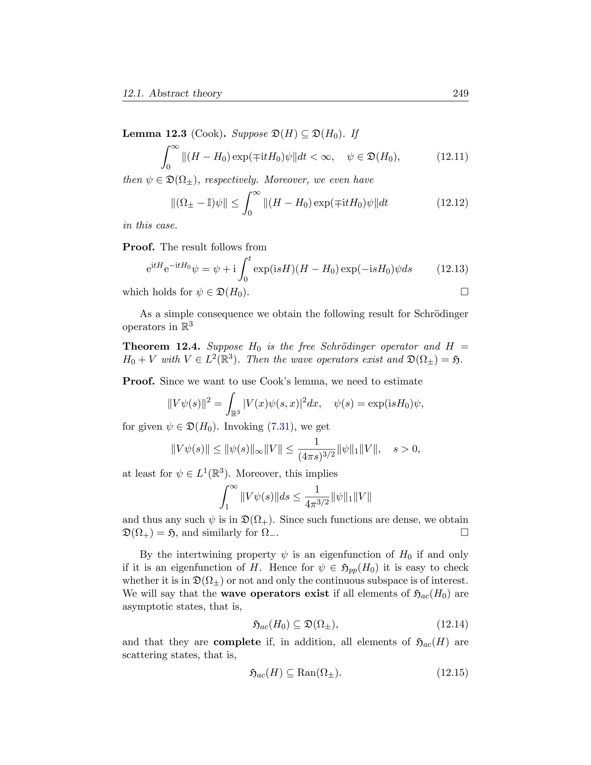 12.1. Abstract theory                                                                    249


Lemma 12.3 (Cook). Suppose D(H) ⊆ D(H0 ). If
              ∞
                  (H − H0 ) exp( itH0 )ψ dt  ∞,                  ψ ∈ D(H0 ),         (12.11)
          0
then ψ ∈ D(Ω± ), respectively. Moreover, we even have
                                            ∞
              (Ω± − I)ψ ≤                       (H − H0 ) exp( itH0 )ψ dt             (12.12)
                                        0
in this case.

Proof. The result follows from
                                        t
     eitH e−itH0 ψ = ψ + i                  exp(isH)(H − H0 ) exp(−isH0 )ψds          (12.13)
                                    0
which holds for ψ ∈ D(H0 ).

   As a simple consequence we obtain the following result for Schr¨dinger
                                                                  o
operators in R3
Theorem 12.4. Suppose H0 is the free Schr¨dinger operator and H =
                                             o
H0 + V with V ∈ L2 (R3 ). Then the wave operators exist and D(Ω± ) = H.

Proof. Since we want to use Cook’s lemma, we need to estimate
                       2
              V ψ(s)       =        |V (x)ψ(s, x)|2 dx,      ψ(s) = exp(isH0 )ψ,
                               R3
for given ψ ∈ D(H0 ). Invoking (7.31), we get
                                         1
            V ψ(s) ≤ ψ(s) ∞ V ≤                ψ                   1   V ,   s  0,
                                      (4πs)3/2
at least for ψ ∈ L1 (R3 ). Moreover, this implies
                          ∞
                                            1
                            V ψ(s) ds ≤ 3/2 ψ 1 V
                        1                 4π
and thus any such ψ is in D(Ω+ ). Since such functions are dense, we obtain
D(Ω+ ) = H, and similarly for Ω− .

     By the intertwining property ψ is an eigenfunction of H0 if and only
if it is an eigenfunction of H. Hence for ψ ∈ Hpp (H0 ) it is easy to check
whether it is in D(Ω± ) or not and only the continuous subspace is of interest.
We will say that the wave operators exist if all elements of Hac (H0 ) are
asymptotic states, that is,
                                            Hac (H0 ) ⊆ D(Ω± ),                       (12.14)
and that they are complete if, in addition, all elements of Hac (H) are
scattering states, that is,
                                        Hac (H) ⊆ Ran(Ω± ).                           (12.15)
 