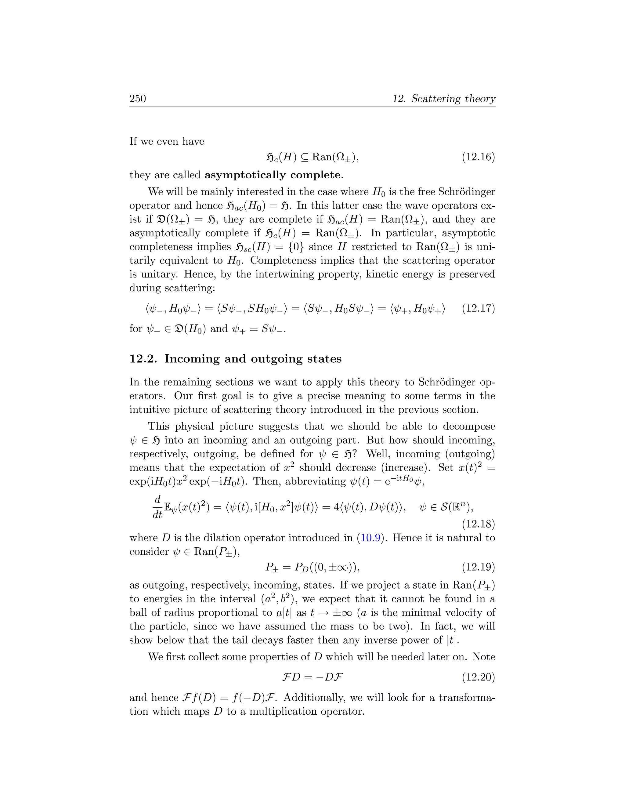 250                                                        12. Scattering theory


If we even have
                                Hc (H) ⊆ Ran(Ω± ),                        (12.16)
they are called asymptotically complete.
     We will be mainly interested in the case where H0 is the free Schr¨dinger
                                                                       o
operator and hence Hac (H0 ) = H. In this latter case the wave operators ex-
ist if D(Ω± ) = H, they are complete if Hac (H) = Ran(Ω± ), and they are
asymptotically complete if Hc (H) = Ran(Ω± ). In particular, asymptotic
completeness implies Hsc (H) = {0} since H restricted to Ran(Ω± ) is uni-
tarily equivalent to H0 . Completeness implies that the scattering operator
is unitary. Hence, by the intertwining property, kinetic energy is preserved
during scattering:
      ψ− , H0 ψ− = Sψ− , SH0 ψ− = Sψ− , H0 Sψ− = ψ+ , H0 ψ+               (12.17)
for ψ− ∈ D(H0 ) and ψ+ = Sψ− .

12.2. Incoming and outgoing states
In the remaining sections we want to apply this theory to Schr¨dinger op-
                                                                 o
erators. Our ﬁrst goal is to give a precise meaning to some terms in the
intuitive picture of scattering theory introduced in the previous section.
    This physical picture suggests that we should be able to decompose
ψ ∈ H into an incoming and an outgoing part. But how should incoming,
respectively, outgoing, be deﬁned for ψ ∈ H? Well, incoming (outgoing)
means that the expectation of x2 should decrease (increase). Set x(t)2 =
exp(iH0 t)x2 exp(−iH0 t). Then, abbreviating ψ(t) = e−itH0 ψ,
       d
          Eψ (x(t)2 ) = ψ(t), i[H0 , x2 ]ψ(t) = 4 ψ(t), Dψ(t) ,   ψ ∈ S(Rn ),
       dt
                                                                      (12.18)
where D is the dilation operator introduced in (10.9). Hence it is natural to
consider ψ ∈ Ran(P± ),
                            P± = PD ((0, ±∞)),                        (12.19)
as outgoing, respectively, incoming, states. If we project a state in Ran(P± )
to energies in the interval (a2 , b2 ), we expect that it cannot be found in a
ball of radius proportional to a|t| as t → ±∞ (a is the minimal velocity of
the particle, since we have assumed the mass to be two). In fact, we will
show below that the tail decays faster then any inverse power of |t|.
      We ﬁrst collect some properties of D which will be needed later on. Note
                                   FD = −DF                               (12.20)
and hence Ff (D) = f (−D)F. Additionally, we will look for a transforma-
tion which maps D to a multiplication operator.
 